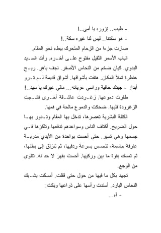 ‫- ﻁﻴﺏ.. ﻨﺯﻭﺭﻩ ﻴﺎ ﺃﻤﻲ..!‬
                 ‫- ﻫﻭ ﺴﻜﺘﻨﺎ.. ﻟﻴﺱ ﻟﻨﺎ ﻏﻴﺭﻩ ﺴﻜﺔ..!‬
   ‫ﺼﺎﺭﺕ ﺠﺯﺀﺍ ﻤﻥ ﺍﻟﺯﺤﺎﻡ ﺍﻟﻤﺘﺤﺭﻙ ﺒﺒﻁﺀ ﻨﺤﻭ ﺍﻟﻤﻘﺎﻡ.‬
‫ﺍﻟﺒﺎﺏ ﺍﻷﺴﻤﺭ ﺍﻟﺜﻘﻴل ﻤﻔﺘﻭﺡ ﻋﻠـﻰ ﺁﺨـﺭﻩ. ﺭﺃﺕ ﺍﻟﺴـﻴﺩ‬
‫ﺍﻟﺒﺩﻭﻱ. ﻜﻴﺎﻥ ﻀﺨﻡ ﻤﻥ ﺍﻟﻨﺤﺎﺱ ﺍﻷﺼﻔﺭ. ﻨﺠﻑ ﺒﺎﻫﺭ. ﺭﻴـﺢ‬
‫ﻋﺎﻁﺭﺓ ﺘﻤﻸ ﺍﻟﻤﻜﺎﻥ. ﻫﺘﻔﺕ ﺒﺄﺸﻭﺍﻗﻬﺎ. ﺃﺸﻭﺍﻕ ﻗﺩﻴﻤﺔ ﻟـﻡ ﺘـﺭﻭ‬
‫ﺃﺒﺩﺍ: - ﺠﻴﺘﻙ ﺤﺎﻓﻴﺔ ﻭﺭﺍﺴﻲ ﻋﺭﻴﺎﻨﻪ... ﻤﺎﻟﻲ ﻏﻴﺭﻙ ﻴﺎ ﺴﻴﺩ..!‬
‫ﻁﻔﺭﺕ ﺩﻤﻭﻋﻬﺎ. ﺯﻏـﺭﺩﺕ ﻋﺎﺸـﻘﺔ ﺃﺨـﺭﻯ ﻓﺸـﺠﺕ‬
         ‫ﺍﻟﺯﻏﺭﻭﺩﺓ ﻗﻠﺒﻬﺎ. ﻀﺤﻜﺕ ﻭﺍﻟﺩﻤﻭﻉ ﻤﺎﻟﺤﺔ ﻓﻲ ﻓﻤﻬﺎ.‬
‫ﺍﻟﻜﺘﻠﺔ ﺍﻟﺒﺸﺭﻴﺔ ﺘﻌﺼﺭﻫﺎ، ﺘﺩﺨل ﺒﻬﺎ ﺍﻟﻤﻘﺎﻡ ﻭﺘـﺩﻭﺭ ﺒﻬـﺎ‬
‫ﺤﻭل ﺍﻟﻀﺭﻴﺢ. ﺃﻜﺘﺎﻑ ﺍﻟﻨﺎﺱ ﻭﺴﻭﺍﻋﺩﻫﻡ ﺘﺩﻓﻌﻬﺎ ﻭﺘﻠﻜﺯﻫﺎ ﻓـﻲ‬
‫ﺠﺴﻤﻬﺎ ﻭﻫﻲ ﺘﺴﻴﺭ. ﺤﺘﻰ ﺃﺤﺴﺕ ﺒﻭﺍﺤﺩﺓ ﻤﻥ ﺍﻷﻴﺩﻱ ﻤﺩﺭﺒـﺔ‬
‫ﻋﺎﺭﻓﺔ ﺤﺎﺴﻤﺔ، ﺘﺘﺤﺴﺱ ﺒﺴﺭﻋﺔ ﺭﺩﻓﻴﻬﺎ، ﺜﻡ ﺘﻨﺯﻟﻕ ﺇﻟﻰ ﺒﻁﻨﻬﺎ،‬
‫ﺜﻡ ﺘﻤﺴﻙ ﺒﻘﻭﺓ ﻤﺎ ﺒﻴﻥ ﻭﺭﻜﻴﻬﺎ. ﺃﺤﺴﺕ ﺒﻘﻬﺭ ﻻ ﺤﺩ ﻟﻪ. ﺘﺘﻠﻭﻯ‬
                                             ‫ﻤﻥ ﺍﻟﻭﺠﻊ.‬
‫ﺘﺠﻬﺩ ﺒﻜل ﻤﺎ ﻓﻴﻬﺎ ﻤﻥ ﺤﻭل ﺤﺘﻰ ﻗﻔﻠﺕ. ﺃﻤﺴﻜﺕ ﺒﺸـﺒﻙ‬
          ‫ﺍﻟﻨﺤﺎﺱ ﺍﻟﺒﺎﺭﺩ. ﺃﺴﻨﺩﺕ ﺭﺃﺴﻬﺎ ﻋﻠﻰ ﺫﺭﺍﻋﻬﺎ ﻭﺒﻜﺕ:‬
                                        ‫- ﺁﻩ...‬
 