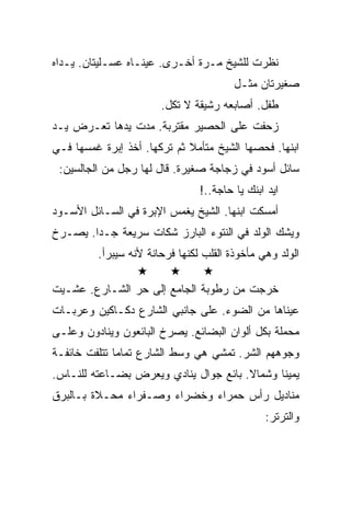 ‫ﻨﻅﺭﺕ ﻟﻠﺸﻴﺦ ﻤـﺭﺓ ﺃﺨـﺭﻯ. ﻋﻴﻨـﺎﻩ ﻋﺴـﻠﻴﺘﺎﻥ. ﻴـﺩﺍﻩ‬
                                        ‫ﺼﻐﻴﺭﺘﺎﻥ ﻤﺜـل‬
                       ‫ﻁﻔل. ﺃﺼﺎﺒﻌﻪ ﺭﺸﻴﻘﺔ ﻻ ﺘﻜل.‬
‫ﺯﺤﻔﺕ ﻋﻠﻰ ﺍﻟﺤﺼﻴﺭ ﻤﻘﺘﺭﺒﺔ. ﻤﺩﺕ ﻴﺩﻫﺎ ﺘﻌـﺭﺽ ﻴـﺩ‬
‫ﺍﺒﻨﻬﺎ. ﻓﺤﺼﻬﺎ ﺍﻟﺸﻴﺦ ﻤﺘﺄﻤﻼ ﺜﻡ ﺘﺭﻜﻬﺎ. ﺃﺨﺫ ﺇﺒﺭﺓ ﻏﻤﺴﻬﺎ ﻓـﻲ‬
 ‫ﺴﺎﺌل ﺃﺴﻭﺩ ﻓﻲ ﺯﺠﺎﺠﺔ ﺼﻐﻴﺭﺓ. ﻗﺎل ﻟﻬﺎ ﺭﺠل ﻤﻥ ﺍﻟﺠﺎﻟﺴﻴﻥ:‬
                                ‫ﺍﻴﺩ ﺍﺒﻨﻙ ﻴﺎ ﺤﺎﺠﺔ..!‬
‫ﺃﻤﺴﻜﺕ ﺍﺒﻨﻬﺎ. ﺍﻟﺸﻴﺦ ﻴﻐﻤﺱ ﺍﻹﺒﺭﺓ ﻓﻲ ﺍﻟﺴـﺎﺌل ﺍﻷﺴـﻭﺩ‬
‫ﻭﻴﺸﻙ ﺍﻟﻭﻟﺩ ﻓﻲ ﺍﻟﻨﺘﻭﺀ ﺍﻟﺒﺎﺭﺯ ﺸﻜﺎﺕ ﺴﺭﻴﻌﺔ ﺠـﺩﺍ. ﻴﺼـﺭﺥ‬
         ‫ﺍﻟﻭﻟﺩ ﻭﻫﻲ ﻤﺄﺨﻭﺫﺓ ﺍﻟﻘﻠﺏ ﻟﻜﻨﻬﺎ ﻓﺭﺤﺎﻨﺔ ﻷﻨﻪ ﺴﻴﺒﺭﺃ.‬

‫ﺨﺭﺠﺕ ﻤﻥ ﺭﻁﻭﺒﺔ ﺍﻟﺠﺎﻤﻊ ﺇﻟﻰ ﺤﺭ ﺍﻟﺸـﺎﺭﻉ. ﻋﺸـﻴﺕ‬
‫ﻋﻴﻨﺎﻫﺎ ﻤﻥ ﺍﻟﻀﻭﺀ. ﻋﻠﻰ ﺠﺎﻨﺒﻲ ﺍﻟﺸﺎﺭﻉ ﺩﻜـﺎﻜﻴﻥ ﻭﻋﺭﺒـﺎﺕ‬
‫ﻤﺤﻤﻠﺔ ﺒﻜل ﺃﻟﻭﺍﻥ ﺍﻟﺒﻀﺎﺌﻊ. ﻴﺼﺭﺥ ﺍﻟﺒﺎﺌﻌﻭﻥ ﻭﻴﻨﺎﺩﻭﻥ ﻭﻋﻠـﻰ‬
‫ﻭﺠﻭﻫﻬﻡ ﺍﻟﺸﺭ. ﺘﻤﺸﻲ ﻫﻲ ﻭﺴﻁ ﺍﻟﺸﺎﺭﻉ ﺘﻤﺎﻤﺎ ﺘﺘﻠﻔﺕ ﺨﺎﺌﻔـﺔ‬
‫ﻴﻤﻴﻨﺎ ﻭﺸﻤﺎﻻ. ﺒﺎﺌﻊ ﺠﻭﺍل ﻴﻨﺎﺩﻱ ﻭﻴﻌﺭﺽ ﺒﻀـﺎﻋﺘﻪ ﻟﻠﻨـﺎﺱ.‬
‫ﻤﻨﺎﺩﻴل ﺭﺃﺱ ﺤﻤﺭﺍﺀ ﻭﺨﻀﺭﺍﺀ ﻭﺼـﻔﺭﺍﺀ ﻤﺤـﻼﺓ ﺒـﺎﻟﺒﺭﻕ‬
                                               ‫ﻭﺍﻟﺘﺭﺘﺭ:‬
 