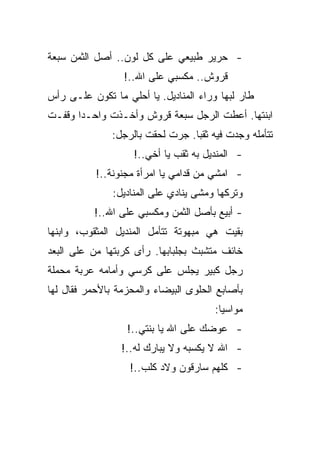 ‫- ﺤﺭﻴﺭ ﻁﺒﻴﻌﻲ ﻋﻠﻰ ﻜل ﻟﻭﻥ.. ﺃﺼل ﺍﻟﺜﻤﻥ ﺴﺒﻌﺔ‬
                  ‫ﻗﺭﻭﺵ.. ﻤﻜﺴﺒﻲ ﻋﻠﻰ ﺍﷲ..!‬
‫ﻁﺎﺭ ﻟﺒﻬﺎ ﻭﺭﺍﺀ ﺍﻟﻤﻨﺎﺩﻴل. ﻴﺎ ﺃﺤﻠﻲ ﻤﺎ ﺘﻜﻭﻥ ﻋﻠـﻰ ﺭﺃﺱ‬
‫ﺍﺒﻨﺘﻬﺎ. ﺃﻋﻁﺕ ﺍﻟﺭﺠل ﺴﺒﻌﺔ ﻗﺭﻭﺵ ﻭﺃﺨـﺫﺕ ﻭﺍﺤـﺩﺍ ﻭﻗﻔـﺕ‬
               ‫ﺘﺘﺄﻤﻠﻪ ﻭﺠﺩﺕ ﻓﻴﻪ ﺜﻘﺒﺎ. ﺠﺭﺕ ﻟﺤﻘﺕ ﺒﺎﻟﺭﺠل:‬
                    ‫- ﺍﻟﻤﻨﺩﻴل ﺒﻪ ﺜﻘﺏ ﻴﺎ ﺃﺨﻲ..!‬
           ‫- ﺍﻤﺸﻲ ﻤﻥ ﻗﺩﺍﻤﻲ ﻴﺎ ﺍﻤﺭﺃﺓ ﻤﺠﻨﻭﻨﺔ..!‬
               ‫ﻭﺘﺭﻜﻬﺎ ﻭﻤﺸﻰ ﻴﻨﺎﺩﻱ ﻋﻠﻰ ﺍﻟﻤﻨﺎﺩﻴل:‬
           ‫- ﺃﺒﻴﻊ ﺒﺄﺼل ﺍﻟﺜﻤﻥ ﻭﻤﻜﺴﺒﻲ ﻋﻠﻰ ﺍﷲ..!‬
‫ﺒﻘﻴﺕ ﻫﻲ ﻤﺒﻬﻭﺘﺔ ﺘﺘﺄﻤل ﺍﻟﻤﻨﺩﻴل ﺍﻟﻤﺜﻘﻭﺏ، ﻭﺍﺒﻨﻬﺎ‬
‫ﺨﺎﺌﻑ ﻤﺘﺸﺒﺙ ﺒﺠﻠﺒﺎﺒﻬﺎ. ﺭﺃﻯ ﻜﺭﺒﺘﻬﺎ ﻤﻥ ﻋﻠﻰ ﺍﻟﺒﻌﺩ‬
‫ﺭﺠل ﻜﺒﻴﺭ ﻴﺠﻠﺱ ﻋﻠﻰ ﻜﺭﺴﻲ ﻭﺃﻤﺎﻤﻪ ﻋﺭﺒﺔ ﻤﺤﻤﻠﺔ‬
‫ﺒﺄﺼﺎﺒﻊ ﺍﻟﺤﻠﻭﻯ ﺍﻟﺒﻴﻀﺎﺀ ﻭﺍﻟﻤﺤﺯﻤﺔ ﺒﺎﻷﺤﻤﺭ ﻓﻘﺎل ﻟﻬﺎ‬
                                       ‫ﻤﻭﺍﺴﻴﺎ:‬
                  ‫- ﻋﻭﻀﻙ ﻋﻠﻰ ﺍﷲ ﻴﺎ ﺒﻨﺘﻲ..!‬
                 ‫- ﺍﷲ ﻻ ﻴﻜﺴﺒﻪ ﻭﻻ ﻴﺒﺎﺭﻙ ﻟﻪ..!‬
                   ‫- ﻜﻠﻬﻡ ﺴﺎﺭﻗﻭﻥ ﻭﻻﺩ ﻜﻠﺏ..!‬
 