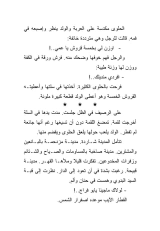 ‫ﺍﻟﺤﻠﻭﻯ ﻤﻜﺩﺴﺔ ﻋﻠﻰ ﺍﻟﻌﺭﺒﺔ ﻭﺍﻟﻭﻟﺩ ﻴﻨﻅﺭ ﻭﺇﺼﺒﻌﻪ ﻓﻲ‬
                     ‫ﻓﻤﻪ. ﻗﺎﻟﺕ ﻟﻠﺭﺠل ﻭﻫﻲ ﻤﺘﺭﺩﺩﺓ ﺨﺎﺌﻔﺔ:‬
            ‫- ﺍﻭﺯﻥ ﻟﻲ ﺒﺨﻤﺴﺔ ﻗﺭﻭﺵ ﻴﺎ ﻋﻤﻲ..!‬
‫ﻭﺍﻟﺭﺠل ﻓﻬﻡ ﺨﻭﻓﻬﺎ ﻭﻀﺤﻙ ﻤﻨﻪ. ﻓﺭﺵ ﻭﺭﻗﺔ ﻓﻲ ﺍﻟﻜﻔﺔ‬
                                  ‫ﻭﻭﺯﻥ ﻟﻬﺎ ﻭﺯﻨﺔ ﻁﻴﺒﺔ:‬
                               ‫- ﺍﻓﺭﺩﻱ ﻤﻨﺩﻴﻠﻙ..!‬
‫ﻓﺭﺤﺕ ﺒﺎﻟﺤﻠﻭﻯ ﺍﻟﻜﺜﻴﺭﺓ. ﺃﺨﺫﺘﻬﺎ ﻓﻲ ﺴﻠﺘﻬﺎ ﻭﺃﻋﻁﻴﺘـﻪ‬
       ‫ﺍﻟﻘﺭﻭﺵ ﺍﻟﺨﻤﺴﺔ ﻭﻫﻭ ﺃﻋﻁﻰ ﺍﻟﻭﻟﺩ ﻗﻁﻌﺔ ﻜﺒﻴﺭﺓ ﻤﻠﻭﻨﺔ.‬

‫ﻋﻠﻰ ﺍﻟﺭﺼﻴﻑ ﻓﻲ ﺍﻟﻅل ﺠﻠﺴﺕ. ﻤﺩﺕ ﻴﺩﻫﺎ ﻓﻲ ﺍﻟﺴﻠﺔ‬
‫ﺃﺨﺭﺠﺕ ﻟﻘﻤﺔ. ﺘﻤﻀﻎ ﺍﻟﻠﻘﻤﺔ ﺩﻭﻥ ﺃﻥ ﺘﺴﻴﻐﻬﺎ ﺭﻏﻡ ﺃﻨﻬﺎ ﺠﺎﺌﻌﺔ‬
      ‫ﻟﻡ ﺘﻔﻁﺭ. ﺍﻟﻭﻟﺩ ﻴﻠﻌﺏ ﺤﻭﻟﻬﺎ ﻴﻠﻌﻕ ﺍﻟﺤﻠﻭﻯ ﻭﻴﻘﻀﻡ ﻤﻨﻬﺎ.‬
‫ﺘﺘﺄﻤل ﺍﻟﻤﺩﻴﻨﺔ ﺸـﺎﺭﺩﺓ. ﻤﺩﻴﻨـﺔ ﻤﺯﺩﺤﻤـﺔ ﺒﺎﻟﺒـﺎﺌﻌﻴﻥ‬
‫ﻭﺍﻟﻤﺸﺘﺭﻴﻥ. ﻤﺩﻴﻨﺔ ﺼﺎﺨﺒﺔ ﺒﺎﻟﻤﺴﺎﻭﻤﺎﺕ ﻭﺍﻟﺼـﻴﺎﺡ ﻭﺍﻟﺸـﺘﺎﺌﻡ‬
‫ﻭﺯﻓﺭﺍﺕ ﺍﻟﻤﺨﺩﻭﻋﻴﻥ. ﺘﻔﻜﺭﺕ ﻗﻠﻴﻼ ﻭﻤﻸﻫـﺎ ﺍﻟﻘﻬـﺭ. ﻤﺩﻴﻨـﺔ‬
‫ﻗﺒﻴﺤﺔ. ﺭﻏﺒﺕ ﺒﺸﺩﺓ ﻓﻲ ﺃﻥ ﺘﻌﻭﺩ ﺇﻟﻰ ﺍﻟﺩﺍﺭ. ﻨﻅﺭﺕ ﺇﻟﻰ ﻗﺒـﺔ‬
                     ‫ﺍﻟﺴﻴﺩ ﺍﻟﺒﺩﻭﻱ ﻭﻫﻤﺴﺕ ﻓﻲ ﺤﻨﺎﻥ ﻭﺃﻟﻡ.‬
                        ‫- ﻟﻭﻻﻙ ﻤﺎﺠﻴﻨﺎ ﻴﺎﺒﻭ ﻓﺭﺍﺝ..!‬
                ‫ﺍﻟﻘﻁﺎﺭ ﺍﻵﻴﺏ ﻤﻭﻋﺩﻩ ﺍﺼﻔﺭﺍﺭ ﺍﻟﺸﻤﺱ.‬
 