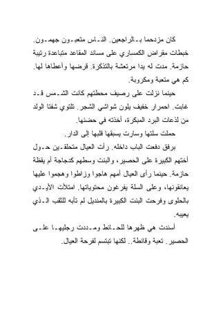 ‫ﻜﺎﻥ ﻤﺯﺩﺤﻤﺎ ﺒـﺎﻟﺭﺍﺠﻌﻴﻥ. ﺍﻟﻨـﺎﺱ ﻤﺘﻌﺒـﻭﻥ ﺠﻬﻤـﻭﻥ.‬
‫ﺨﺒﻁﺎﺕ ﻤﻘﺭﺍﺽ ﺍﻟﻜﻤﺴﺎﺭﻱ ﻋﻠﻰ ﻤﺴﺎﻨﺩ ﺍﻟﻤﻘﺎﻋﺩ ﻤﺘﺒﺎﻋﺩﺓ ﺭﺘﻴﺒﺔ‬
‫ﺤﺎﺯﻤﺔ. ﻤﺩﺕ ﻟﻪ ﻴﺩﺍ ﻤﺭﺘﻌﺸﺔ ﺒﺎﻟﺘﺫﻜﺭﺓ. ﻗﺭﻀﻬﺎ ﻭﺃﻋﻁﺎﻫﺎ ﻟﻬﺎ.‬
                                  ‫ﻜﻡ ﻫﻲ ﻤﺘﻌﺒﺔ ﻭﻤﻜﺭﻭﺒﺔ.‬
‫ﺤﻴﻨﻤﺎ ﻨﺯﻟﺕ ﻋﻠﻰ ﺭﺼﻴﻑ ﻤﺤﻁﺘﻬﻡ ﻜﺎﻨﺕ ﺍﻟﺸـﻤﺱ ﻗـﺩ‬
‫ﻏﺎﺒﺕ. ﺍﺤﻤﺭﺍﺭ ﺨﻔﻴﻑ ﻴﻠﻭﻥ ﺸﻭﺍﺸﻲ ﺍﻟﺸﺠﺭ. ﺘﻠﺘﻭﻱ ﺸﻔﺘﺎ ﺍﻟﻭﻟﺩ‬
               ‫ﻤﻥ ﻟﺫﻋﺎﺕ ﺍﻟﺒﺭﺩ ﺍﻟﻤﺒﻜﺭﺓ، ﺃﺨﺫﺘﻪ ﻓﻲ ﺤﻀﻨﻬﺎ.‬
           ‫ﺤﻤﻠﺕ ﺴﻠﺘﻬﺎ ﻭﺴﺎﺭﺕ ﻴﺴﺒﻘﻬﺎ ﻗﻠﺒﻬﺎ ﺇﻟﻰ ﺍﻟﺩﺍﺭ.‬
‫ﺒﺭﻓﻕ ﺩﻓﻌﺕ ﺍﻟﺒﺎﺏ ﺩﺍﺨﻠﻪ. ﺭﺃﺕ ﺍﻟﻌﻴﺎل ﻤﺘﺤﻠﻘـﻴﻥ ﺤـﻭل‬
‫ﺃﺨﺘﻬﻡ ﺍﻟﻜﺒﻴﺭﺓ ﻋﻠﻰ ﺍﻟﺤﺼﻴﺭ، ﻭﺍﻟﺒﻨﺕ ﻭﺴﻁﻬﻡ ﻜﺩﺠﺎﺠﺔ ﺃﻡ ﻴﻘﻅﺔ‬
‫ﺤﺎﺯﻤﺔ. ﺤﻴﻨﻤﺎ ﺭﺃﻯ ﺍﻟﻌﻴﺎل ﺃﻤﻬﻡ ﻫﺎﺠﻭﺍ ﻭﺯﺍﻁﻭﺍ ﻭﻫﺠﻤﻭﺍ ﻋﻠﻴﻬﺎ‬
‫ﻴﻌﺎﻨﻘﻭﻨﻬﺎ، ﻭﻋﻠﻰ ﺍﻟﺴﻠﺔ ﻴﻔﺭﻏﻭﻥ ﻤﺤﺘﻭﻴﺎﺘﻬﺎ. ﺍﻤﺘﻸﺕ ﺍﻷﻴـﺩﻱ‬
‫ﺒﺎﻟﺤﻠﻭﻯ ﻭﻓﺭﺤﺕ ﺍﻟﺒﻨﺕ ﺍﻟﻜﺒﻴﺭﺓ ﺒﺎﻟﻤﻨﺩﻴل ﻟﻡ ﺘﺄﺒﻪ ﻟﻠﺜﻘﺏ ﺍﻟـﺫﻱ‬
                                                   ‫ﻴﻌﻴﺒﻪ.‬
‫ﺃﺴﻨﺩﺕ ﻫﻲ ﻅﻬﺭﻫﺎ ﻟﻠﺤـﺎﺌﻁ ﻭﻤـﺩﺩﺕ ﺭﺠﻠﻴﻬـﺎ ﻋﻠـﻰ‬
          ‫ﺍﻟﺤﺼﻴﺭ. ﺘﻌﺒﺔ ﻭﻗﺎﻨﻁﺔ.. ﻟﻜﻨﻬﺎ ﺘﺒﺘﺴﻡ ﻟﻔﺭﺤﺔ ﺍﻟﻌﻴﺎل.‬
 