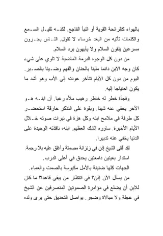 ‫ﺒﺎﻟﻬﻭﺍﺀ ﻜﺎﻟﺭﺍﺌﺤﺔ ﺍﻟﻘﻭﻴﺔ ﺃﻭ ﺍﻟﻨﺒﺄ ﺍﻟﻔﺎﺠﻊ. ﻟﻜﻨـﻪ ﺜﻘﻴـل ﺍﻟﺴـﻤﻊ‬
‫ﻭﺍﻟﻜﻠﻤﺎﺕ ﺘﺄﺘﻴﻪ ﻤﻥ ﺍﻟﺒﻌﺩ ﺨﺭﺴﺎﺀ ﻻ ﺘﻘﻭل. ﺍﻟﻨـﺎﺱ ﻴﺠـﺭﻭﻥ‬
              ‫ﻤﺴﺭﻋﻴﻥ ﻴﻠﻘﻭﻥ ﺍﻟﺴﻼﻡ ﻭﻻ ﻴﺄﺒﻬﻭﻥ ﺒﺭﺩ ﺍﻟﺴﻼﻡ.‬
‫ﻤﻥ ﺩﻭﻥ ﻜل ﺍﻟﻭﺠﻭﻩ ﺍﻟﺒﺭﻤﺔ ﺍﻟﻤﺎﻀﻴﺔ ﻻ ﺘﻠﻭﻱ ﻋﻠﻰ ﺸﻲﺀ‬
‫ﻜﺎﻥ ﻭﺠﻪ ﺍﻻﺒﻥ ﺩﺍﺌﻤﺎ ﻤﻠﻴﺌﺎ ﺒﺎﻟﺤﻨﺎﻥ ﻭﺍﻟﻔﻬﻡ ﻭﻀـﻴﺌﺎ ﺒﺎﻟﺼـﺒﺭ.‬
‫ﺍﻟﻴﻭﻡ ﻤﻥ ﺩﻭﻥ ﻜل ﺍﻷﻴﺎﻡ ﺘﺘﺄﺨﺭ ﻋﻭﺩﺘﻪ ﺇﻟﻰ ﺍﻷﺏ ﻭﻫﻭ ﺃﺸﺩ ﻤﺎ‬
                                         ‫ﻴﻜﻭﻥ ﺍﺤﺘﻴﺎﺠﺎ ﺇﻟﻴﻪ.‬
‫ﻭﻓﺠﺄﺓ ﺨﻁﺭ ﻟﻪ ﺨﺎﻁﺭ ﺭﻫﻴﺏ ﻤﻸﻩ ﺭﻋﺒﺎ. ﺃﻥ ﺍﺒﻨـﻪ ﻫـﻭ‬
‫ﺍﻵﺨﺭ ﻴﺨﻔﻲ ﻋﻨﻪ ﺸﻴﺌﺎ. ﻭﺒﻘﻭﺓ ﻋﻠﻰ ﺍﻟﺘﺫﻜﺭ ﺨﺎﺭﻗﺔ ﺍﺴﺘﺤﻀـﺭ‬
‫ﻜل ﻁﺭﻓﺔ ﻓﻲ ﻤﻼﻤﺢ ﺍﺒﻨﻪ ﻭﻜل ﻫﺯﺓ ﻓﻲ ﻨﺒﺭﺍﺕ ﺼﻭﺘﻪ ﺨـﻼل‬
‫ﺍﻷﻴﺎﻡ ﺍﻷﺨﻴﺭﺓ. ﺴﺎﻭﺭﻩ ﺍﻟﺸﻙ ﺍﻟﻌﻅﻴﻡ. ﺍﺒﻨﻪ، ﻨﺎﻓﺫﺘﻪ ﺍﻟﻭﺤﻴﺩﺓ ﻋﻠﻰ‬
                                    ‫ﺍﻟﺩﻨﻴﺎ ﻴﺨﻔﻲ ﻋﻨﻪ ﺘﺩﺒﻴﺭﺍ.‬
‫ﻟﻘﺩ ﺃﻟﻘﻰ ﺍﻟﺸﻴﺦ ﺇﺫﻥ ﻓﻲ ﺯﻨﺯﺍﻨﺔ ﻤﺼﻤﺘﺔ ﻭﺃﻏﻠﻕ ﻋﻠﻴﻪ ﺒﻼ ﺭﺤﻤﺔ.‬
         ‫ﺍﺴﺘﺩﺍﺭ ﺒﻌﻴﻨﻴﻥ ﺩﺍﻤﻌﺘﻴﻥ ﻴﺤﺩﻕ ﻓﻲ ﺃﻋﻠﻰ ﺍﻟﺩﺭﺏ.‬
  ‫ﺍﻟﺠﻬﺎﺕ ﻜﻠﻬﺎ ﻀﻨﻴﻨﺔ ﺒﺎﻷﻤل ﻤﻜﺒﻭﺴﺔ ﺒﺎﻟﺼﻤﺕ ﻭﺍﻟﻌﻤﺎﺀ.‬
‫ﻤﻥ ﻴﺴﺄل ﺍﻵﻥ ﺇﺫﻥ؟ ﻓﻲ ﺍﻨﺘﻅﺎﺭ ﻤﻥ ﻴﺒﻘﻰ ﻗﺎﻋﺩﺍ؟ ﻤﺎ ﻜﺎﻥ‬
‫ﻟﻼﺒﻥ ﺃﻥ ﻴﻀﻠﻊ ﻓﻲ ﻤﺅﺍﻤﺭﺓ ﺍﻟﺼﻤﻭﺘﻴﻥ ﺍﻟﻤﻨﺼﺭﻓﻴﻥ ﻋﻥ ﺍﻟﺸﻴﺦ‬
‫ﻓﻲ ﻋﺠﻠﺔ ﻭﻻ ﻤﺒﺎﻻﺓ ﻭﻀﺠﺭ. ﻴﻭﺍﺼل ﺍﻟﺘﺤﺩﻴﻕ ﺤﺘﻰ ﻴﺭﻯ ﻭﻟﺩﻩ‬
 