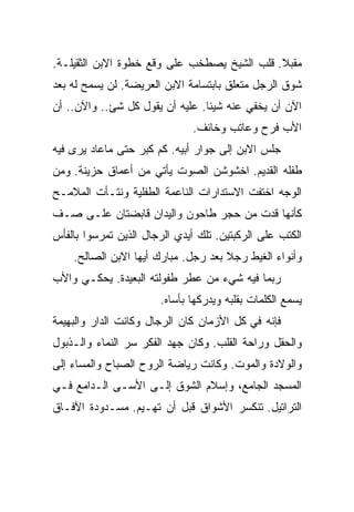 ‫ﻤﻘﺒﻼ. ﻗﻠﺏ ﺍﻟﺸﻴﺦ ﻴﺼﻁﺨﺏ ﻋﻠﻰ ﻭﻗﻊ ﺨﻁﻭﺓ ﺍﻻﺒﻥ ﺍﻟﺜﻘﻴﻠـﺔ.‬
‫ﺸﻭﻕ ﺍﻟﺭﺠل ﻤﺘﻌﻠﻕ ﺒﺎﺒﺘﺴﺎﻤﺔ ﺍﻻﺒﻥ ﺍﻟﻌﺭﻴﻀﺔ. ﻟﻥ ﻴﺴﻤﺢ ﻟﻪ ﺒﻌﺩ‬
‫ﺍﻵﻥ ﺃﻥ ﻴﺨﻔﻲ ﻋﻨﻪ ﺸﻴﺌﺎ. ﻋﻠﻴﻪ ﺃﻥ ﻴﻘﻭل ﻜل ﺸﺊ.. ﻭﺍﻵﻥ.. ﺃﻥ‬
                              ‫ﺍﻷﺏ ﻓﺭﺡ ﻭﻋﺎﺘﺏ ﻭﺨﺎﺌﻑ.‬
‫ﺠﻠﺱ ﺍﻻﺒﻥ ﺇﻟﻰ ﺠﻭﺍﺭ ﺃﺒﻴﻪ. ﻜﻡ ﻜﺒﺭ ﺤﺘﻰ ﻤﺎﻋﺎﺩ ﻴﺭﻯ ﻓﻴﻪ‬
‫ﻁﻔﻠﻪ ﺍﻟﻘﺩﻴﻡ. ﺍﺨﺸﻭﺸﻥ ﺍﻟﺼﻭﺕ ﻴﺄﺘﻲ ﻤﻥ ﺃﻋﻤﺎﻕ ﺤﺯﻴﻨﺔ. ﻭﻤﻥ‬
‫ﺍﻟﻭﺠﻪ ﺍﺨﺘﻔﺕ ﺍﻻﺴﺘﺩﺍﺭﺍﺕ ﺍﻟﻨﺎﻋﻤﺔ ﺍﻟﻁﻔﻠﻴﺔ ﻭﻨﺘـﺄﺕ ﺍﻟﻤﻼﻤـﺢ‬
‫ﻜﺄﻨﻬﺎ ﻗﺩﺕ ﻤﻥ ﺤﺠﺭ ﻁﺎﺤﻭﻥ ﻭﺍﻟﻴﺩﺍﻥ ﻗﺎﺒﻀﺘﺎﻥ ﻋﻠـﻰ ﺼـﻑ‬
‫ﺍﻟﻜﺘﺏ ﻋﻠﻰ ﺍﻟﺭﻜﺒﺘﻴﻥ. ﺘﻠﻙ ﺃﻴﺩﻱ ﺍﻟﺭﺠﺎل ﺍﻟﺫﻴﻥ ﺘﻤﺭﺴﻭﺍ ﺒﺎﻟﻔﺄﺱ‬
    ‫ﻭﺃﻨﻭﺍﺀ ﺍﻟﻐﻴﻁ ﺭﺠﻼ ﺒﻌﺩ ﺭﺠل. ﻤﺒﺎﺭﻙ ﺃﻴﻬﺎ ﺍﻻﺒﻥ ﺍﻟﺼﺎﻟﺢ.‬
‫ﺭﺒﻤﺎ ﻓﻴﻪ ﺸﻲﺀ ﻤﻥ ﻋﻁﺭ ﻁﻔﻭﻟﺘﻪ ﺍﻟﺒﻌﻴﺩﺓ. ﻴﺤﻜـﻲ ﻭﺍﻷﺏ‬
                       ‫ﻴﺴﻤﻊ ﺍﻟﻜﻠﻤﺎﺕ ﺒﻘﻠﺒﻪ ﻭﻴﺩﺭﻜﻬﺎ ﺒﺄﺴﺎﻩ.‬
‫ﻓﺈﻨﻪ ﻓﻲ ﻜل ﺍﻷﺯﻤﺎﻥ ﻜﺎﻥ ﺍﻟﺭﺠﺎل ﻭﻜﺎﻨﺕ ﺍﻟﺩﺍﺭ ﻭﺍﻟﺒﻬﻴﻤﺔ‬
‫ﻭﺍﻟﺤﻘل ﻭﺭﺍﺤﺔ ﺍﻟﻘﻠﺏ. ﻭﻜﺎﻥ ﺠﻬﺩ ﺍﻟﻔﻜﺭ ﺴﺭ ﺍﻟﻨﻤﺎﺀ ﻭﺍﻟـﺫﺒﻭل‬
‫ﻭﺍﻟﻭﻻﺩﺓ ﻭﺍﻟﻤﻭﺕ. ﻭﻜﺎﻨﺕ ﺭﻴﺎﻀﺔ ﺍﻟﺭﻭﺡ ﺍﻟﺼﺒﺎﺡ ﻭﺍﻟﻤﺴﺎﺀ ﺇﻟﻰ‬
‫ﺍﻟﻤﺴﺠﺩ ﺍﻟﺠﺎﻤﻊ، ﻭﺇﺴﻼﻡ ﺍﻟﺸﻭﻕ ﺇﻟـﻰ ﺍﻷﺴـﻰ ﺍﻟـﺩﺍﻤﻊ ﻓـﻲ‬
‫ﺍﻟﺘﺭﺍﺘﻴل. ﺘﻨﻜﺴﺭ ﺍﻷﺸﻭﺍﻕ ﻗﺒل ﺃﻥ ﺘﻬـﻴﻡ. ﻤﺴـﺩﻭﺩﺓ ﺍﻵﻓـﺎﻕ‬
 