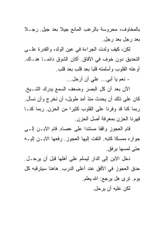 ‫ﺒﺎﻟﻤﺨﺎﻭﻑ، ﻤﺤﺭﻭﺴﺔ ﺒﺎﻟﺭﻋﺏ ﺍﻟﻤﺎﻨﻊ ﺠﻴﻼ ﺒﻌﺩ ﺠﻴل. ﺭﺠـﻼ‬
                                     ‫ﺒﻌﺩ ﺭﺠل ﺒﻌﺩ ﺭﺠل.‬
‫ﻟﻜﻥ، ﻜﻴﻑ ﻭﻟﺩﺕ ﺍﻟﺠﺭﺍﺀﺓ ﻓﻲ ﻋﻴﻥ ﺍﻟﻭﻟﺩ، ﻭﺍﻟﻘﺩﺭﺓ ﻋﻠـﻰ‬
‫ﺍﻟﺘﺤﺩﻴﻕ ﺩﻭﻥ ﺨﻭﻑ ﻓﻲ ﺍﻵﻓﺎﻕ. ﺃﻜﺎﻥ ﺍﻟﺸﻭﻕ ﺩﺍﺌﻤـﺎ ﻫﻨـﺎﻙ.‬
              ‫ﺃﻭﻋﺘﻪ ﺍﻟﻘﻠﻭﺏ ﻭﺃﺴﻠﻤﺘﻪ ﻗﻠﺒﺎ ﺒﻌﺩ ﻗﻠﺏ ﺒﻌﺩ ﻗﻠﺏ.‬
                    ‫- ﻨﻌﻡ ﻴﺎ ﺃﺒﻲ... ﻋﻠﻲ ﺃﻥ ﺃﺭﺤل...‬
‫ﺍﻵﻥ ﺒﻌﺩ ﺃﻥ ﻜل ﺍﻟﺒﺼﺭ ﻭﻀﻌﻑ ﺍﻟﺴﻤﻊ ﻴﺩﺭﻙ ﺍﻟﺸـﻴﺦ.‬
‫ﻜﺎﻥ ﻋﻠﻰ ﺫﻟﻙ ﺃﻥ ﻴﺤﺩﺙ ﻤﻨﺫ ﺃﻤﺩ ﻁﻭﻴل، ﺃﻥ ﻨﺨﺭﺝ ﻭﺃﻥ ﻨﺴﺄل.‬
‫ﺭﺒﻤﺎ ﻜﻨﺎ ﻗﺩ ﻭﻓﺭﻨﺎ ﻋﻠﻰ ﺍﻟﻘﻠﻭﺏ ﻜﺜﻴﺭﺍ ﻤﻥ ﺍﻟﺤﺯﻥ. ﺭﺒﻤﺎ ﻜﻨـﺎ‬
                        ‫ﻗﻬﺭﻨﺎ ﺍﻟﺤﺯﻥ ﺒﻤﻌﺭﻓﺔ ﺃﺼل ﺍﻟﺤﺯﻥ.‬
‫ﻗﺎﻡ ﺍﻟﻌﺠﻭﺯ ﻭﺍﻗﻔﺎ ﻤﺴﺘﻨﺩﺍ ﻋﻠﻰ ﻋﺼﺎﻩ. ﻗﺎﻡ ﺍﻻﺒـﻥ ﺇﻟـﻰ‬
‫ﺠﻭﺍﺭﻩ ﻤﻤﺴﻜﺎ ﻜﺘﺒﻪ. ﺍﻟﺘﻔﺕ ﺇﻟﻴﻬﺎ ﺍﻟﻌﺠﻭﺯ. ﺭﻓﻌﻬﺎ ﺍﻻﺒـﻥ ﺇﻟﻴـﻪ‬
                                       ‫ﺤﺘﻰ ﻟﻤﺴﻬﺎ ﺒﺭﻓﻕ.‬
‫ﺩﺨل ﺍﻻﺒﻥ ﺇﻟﻰ ﺍﻟﺩﺍﺭ ﻟﻴﺴﻠﻡ ﻋﻠﻰ ﺃﻫﻠﻬﺎ ﻗﺒل ﺃﻥ ﻴﺭﺤـل.‬
‫ﺤﺩﻕ ﺍﻟﻌﺠﻭﺯ ﻓﻲ ﺍﻷﻓﻕ ﻋﻨﺩ ﺃﻋﻠﻰ ﺍﻟﺩﺭﺏ. ﻫﺎﻫﻨﺎ ﺴﻴﺘﺭﻗﺒﻪ ﻜل‬
                           ‫ﻴﻭﻡ. ﺘﺭﻯ ﻫل ﻴﺭﺠﻊ: ﺍﷲ ﻴﻌﻠﻡ.‬
                                ‫ﻟﻜﻥ ﻋﻠﻴﻪ ﺃﻥ ﻴﺭﺤل.‬
 