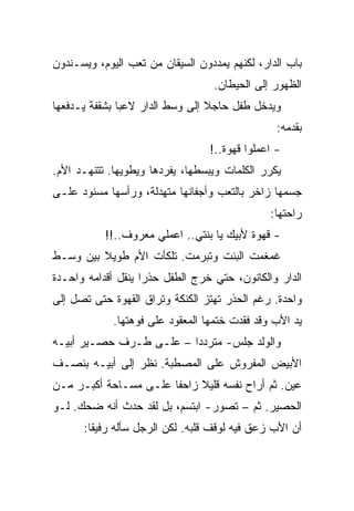 ‫ﺒﺎﺏ ﺍﻟﺩﺍﺭ، ﻟﻜﻨﻬﻡ ﻴﻤﺩﺩﻭﻥ ﺍﻟﺴﻴﻘﺎﻥ ﻤﻥ ﺘﻌﺏ ﺍﻟﻴﻭﻡ، ﻭﻴﺴـﻨﺩﻭﻥ‬
                                  ‫ﺍﻟﻅﻬﻭﺭ ﺇﻟﻰ ﺍﻟﺤﻴﻁﺎﻥ.‬
‫ﻭﻴﺩﺨل ﻁﻔل ﺤﺎﺠﻼ ﺇﻟﻰ ﻭﺴﻁ ﺍﻟﺩﺍﺭ ﻻﻋﺒﺎ ﺒﺸﻘﻔﺔ ﻴـﺩﻓﻌﻬﺎ‬
                                                 ‫ﺒﻘﺩﻤﻪ:‬
                                  ‫- ﺍﻋﻤﻠﻭﺍ ﻗﻬﻭﺓ..!‬
‫ﻴﻜﺭﺭ ﺍﻟﻜﻠﻤﺎﺕ ﻭﻴﺒﺴﻁﻬﺎ، ﻴﻔﺭﺩﻫﺎ ﻭﻴﻁﻭﻴﻬﺎ. ﺘﺘﻨﻬـﺩ ﺍﻷﻡ.‬
‫ﺠﺴﻤﻬﺎ ﺯﺍﺨﺭ ﺒﺎﻟﺘﻌﺏ ﻭﺃﺠﻔﺎﻨﻬﺎ ﻤﺘﻬﺩﻟﺔ، ﻭﺭﺃﺴﻬﺎ ﻤﺴﻨﻭﺩ ﻋﻠـﻰ‬
                                               ‫ﺭﺍﺤﺘﻬﺎ:‬
           ‫- ﻗﻬﻭﺓ ﻷﺒﻴﻙ ﻴﺎ ﺒﻨﺘﻲ.. ﺍﻋﻤﻠﻲ ﻤﻌﺭﻭﻑ..!!‬
‫ﻏﻤﻐﻤﺕ ﺍﻟﺒﻨﺕ ﻭﺘﺒﺭﻤﺕ. ﺘﻠﻜﺄﺕ ﺍﻷﻡ ﻁﻭﻴﻼ ﺒﻴﻥ ﻭﺴـﻁ‬
‫ﺍﻟﺩﺍﺭ ﻭﺍﻟﻜﺎﻨﻭﻥ، ﺤﺘﻲ ﺨﺭﺝ ﺍﻟﻁﻔل ﺤﺫﺭﺍ ﻴﻨﻘل ﺃﻗﺩﺍﻤﻪ ﻭﺍﺤـﺩﺓ‬
‫ﻭﺍﺤﺩﺓ. ﺭﻏﻡ ﺍﻟﺤﺫﺭ ﺘﻬﺘﺯ ﺍﻟﻜﻨﻜﺔ ﻭﺘﺭﺍﻕ ﺍﻟﻘﻬﻭﺓ ﺤﺘﻰ ﺘﺼل ﺇﻟﻰ‬
             ‫ﻴﺩ ﺍﻷﺏ ﻭﻗﺩ ﻓﻘﺩﺕ ﺨﺘﻤﻬﺎ ﺍﻟﻤﻌﻘﻭﺩ ﻋﻠﻰ ﻓﻭﻫﺘﻬﺎ.‬
‫ﻭﺍﻟﻭﻟﺩ ﺠﻠﺱ- ﻤﺘﺭﺩﺩﺍ – ﻋﻠـﻰ ﻁـﺭﻑ ﺤﺼـﻴﺭ ﺃﺒﻴـﻪ‬
‫ﺍﻷﺒﻴﺽ ﺍﻟﻤﻔﺭﻭﺵ ﻋﻠﻰ ﺍﻟﻤﺼﻁﺒﺔ. ﻨﻅﺭ ﺇﻟﻰ ﺃﺒﻴـﻪ ﺒﻨﺼـﻑ‬
‫ﻋﻴﻥ. ﺜﻡ ﺃﺭﺍﺡ ﻨﻔﺴﻪ ﻗﻠﻴﻼ ﺯﺍﺤﻔﺎ ﻋﻠـﻰ ﻤﺴـﺎﺤﺔ ﺃﻜﺒـﺭ ﻤـﻥ‬
‫ﺍﻟﺤﺼﻴﺭ. ﺜﻡ – ﺘﺼﻭﺭ- ﺍﺒﺘﺴﻡ، ﺒل ﻟﻘﺩ ﺤﺩﺙ ﺃﻨﻪ ﻀﺤﻙ. ﻟـﻭ‬
      ‫ﺃﻥ ﺍﻷﺏ ﺯﻋﻕ ﻓﻴﻪ ﻟﻭﻗﻑ ﻗﻠﺒﻪ. ﻟﻜﻥ ﺍﻟﺭﺠل ﺴﺄﻟﻪ ﺭﻓﻴﻘﺎ:‬
 