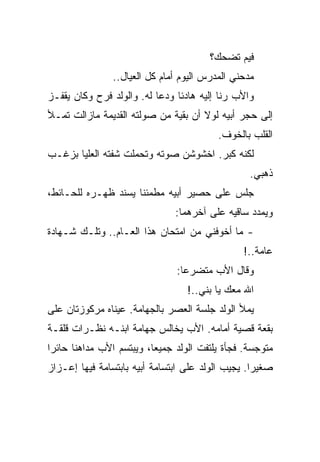 ‫ﻓﻴﻡ ﺘﻀﺤﻙ؟‬
               ‫ﻤﺩﺤﻨﻲ ﺍﻟﻤﺩﺭﺱ ﺍﻟﻴﻭﻡ ﺃﻤﺎﻡ ﻜل ﺍﻟﻌﻴﺎل..‬
‫ﻭﺍﻷﺏ ﺭﻨﺎ ﺇﻟﻴﻪ ﻫﺎﺩﺌﺎ ﻭﺩﻋﺎ ﻟﻪ. ﻭﺍﻟﻭﻟﺩ ﻓﺭﺡ ﻭﻜﺎﻥ ﻴﻘﻔـﺯ‬
‫ﺇﻟﻰ ﺤﺠﺭ ﺃﺒﻴﻪ ﻟﻭﻻ ﺃﻥ ﺒﻘﻴﺔ ﻤﻥ ﺼﻭﻟﺘﻪ ﺍﻟﻘﺩﻴﻤﺔ ﻤﺎﺯﺍﻟﺕ ﺘﻤـﻸ‬
                                         ‫ﺍﻟﻘﻠﺏ ﺒﺎﻟﺨﻭﻑ.‬
‫ﻟﻜﻨﻪ ﻜﺒﺭ. ﺍﺨﺸﻭﺸﻥ ﺼﻭﺘﻪ ﻭﺘﺤﻤﻠﺕ ﺸﻔﺘﻪ ﺍﻟﻌﻠﻴﺎ ﺒﺯﻏـﺏ‬
                                                 ‫ﺫﻫﺒﻲ.‬
‫ﺠﻠﺱ ﻋﻠﻰ ﺤﺼﻴﺭ ﺃﺒﻴﻪ ﻤﻁﻤﺌﻨﺎ ﻴﺴﻨﺩ ﻅﻬـﺭﻩ ﻟﻠﺤـﺎﺌﻁ،‬
                               ‫ﻭﻴﻤﺩﺩ ﺴﺎﻗﻴﻪ ﻋﻠﻰ ﺁﺨﺭﻫﻤﺎ:‬
‫- ﻤﺎ ﺃﺨﻭﻓﻨﻲ ﻤﻥ ﺍﻤﺘﺤﺎﻥ ﻫﺫﺍ ﺍﻟﻌـﺎﻡ.. ﻭﺘﻠـﻙ ﺸـﻬﺎﺩﺓ‬
                                               ‫ﻋﺎﻤﺔ..!‬
                               ‫ﻭﻗﺎل ﺍﻷﺏ ﻤﺘﻀﺭﻋﺎ:‬
                                  ‫ﺍﷲ ﻤﻌﻙ ﻴﺎ ﺒﻨﻲ..!‬
‫ﻴﻤﻸ ﺍﻟﻭﻟﺩ ﺠﻠﺴﺔ ﺍﻟﻌﺼﺭ ﺒﺎﻟﺠﻬﺎﻤﺔ. ﻋﻴﻨﺎﻩ ﻤﺭﻜﻭﺯﺘﺎﻥ ﻋﻠﻰ‬
‫ﺒﻘﻌﺔ ﻗﺼﻴﺔ ﺃﻤﺎﻤﻪ. ﺍﻷﺏ ﻴﺨﺎﻟﺱ ﺠﻬﺎﻤﺔ ﺍﺒﻨـﻪ ﻨﻅـﺭﺍﺕ ﻗﻠﻘـﺔ‬
‫ﻤﺘﻭﺠﺴﺔ. ﻓﺠﺄﺓ ﻴﻠﺘﻔﺕ ﺍﻟﻭﻟﺩ ﺠﻤﻴﻌﺎ، ﻭﻴﺒﺘﺴﻡ ﺍﻷﺏ ﻤﺩﺍﻫﻨﺎ ﺤﺎﺌﺭﺍ‬
‫ﺼﻐﻴﺭﺍ. ﻴﺠﻴﺏ ﺍﻟﻭﻟﺩ ﻋﻠﻰ ﺍﺒﺘﺴﺎﻤﺔ ﺃﺒﻴﻪ ﺒﺎﺒﺘﺴﺎﻤﺔ ﻓﻴﻬﺎ ﺇﻋـﺯﺍﺯ‬
 