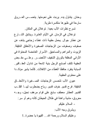 ‫ﻭﺤﻨﺎﻥ. ﻴﺘﻨﺎﻭل ﻴﺩﻩ. ﻴﺭﺒﺕ ﻋﻠﻰ ﻨﻌﻭﻤﺘﻬﺎ. ﻴﺘﺤﺴـﺱ ﺍﻟﻌـﺭﻭﻕ‬
                        ‫ﺴﺎﺭﺤﺔ ﻓﻲ ﻅﻬﺭﻫﺎ ﻤﺘﻜﺴﺭﺓ ﻁﺭﻴﺔ.‬
        ‫ﺘﺴﺭﺡ ﻨﻅﺭﺍﺕ ﺍﻷﺏ ﺒﻌﻴﺩﺍ. ﺘﻭﻏﻼﻥ ﻓﻲ ﺍﻟﻤﻜﺎﻥ.‬
‫ﺘﻭﻏﻼﻥ ﻓﻲ ﺍﻟﺯﻤﺎﻥ. ﻓﻲ ﺍﻷﻴﺎﻡ ﺍﻟﻐﺎﺒﺭﺓ. ﻭﻴﻨﺸﻕ ﺍﻟﺸـﺎﺭﻉ‬
‫ﻋﻥ ﻋﻁﺎﺭ ﺠﻭﺍل. ﻴﺤﻤل ﺤﻘﻴﺒﺔ ﺫﺍﺕ ﻏﻁﺎﺀ ﺯﺠﺎﺠﻲ ﻴﺸﻑ ﻋﻥ‬
‫ﺼﻔﻭﻑ ﻭﺼﻔﻭﻑ ﻤﻥ ﺍﻟﺯﺠﺎﺠﺎﺕ ﺍﻟﺼﻐﻴﺭﺓ ﻭﺍﻷﺤﻘﺎﻕ ﺍﻟﺩﻗﻴﻘﺔ.‬
‫ﺍﻟﺯﻴﻭﺕ ﻭﺍﻟﻤﺭﺍﻫﻡ ﻭﺍﻟﻤﺴﺎﺤﻴﻕ. ﺍﻷﺴﺭﺍﺭ ﺍﻟﻐﺎﻤﻀﺔ ﺍﻟﻤﺤﺘﻭﺍﺓ ﻓﻲ‬
‫ﺍﻷﻭﺍﻨﻲ ﺍﻟﻤﻐﻠﻔﺔ ﺒﺎﻟﻭﺭﻕ ﺍﻟﺸﻔﻴﻑ ﺍﻷﺨﻀـﺭ. ﻭﻋﻠـﻲ ﻤﻘـﺒﺽ‬
‫ﺍﻟﺤﻘﻴﺒﺔ ﺘﻠﺘﻑ ﺃﺼﺎﺒﻊ ﺍﻟﺭﺠل ﺒﻨﻴﺔ ﻻﻤﻌﺔ ﻤﻥ ﺘﺩﺍﻭل ﺍﻟﻌﻘـﺎﻗﻴﺭ.‬
‫ﺍﻟﺴﺒﺎﺒﺔ ﻴﻨﻔﺭﺩ ﺤﺎﻓﻅﺎ ﺍﻟﻐﻁﺎﺀ ﻤﻥ ﺍﻻﻨﻔﻼﺕ. ﻜﺄﻨﻤﺎ ﻴﺸﻴﺭ ﻤﺅﻜـﺩﺍ‬
                                    ‫ﻋﻠﻰ ﻤﺤﺘﻭﻯ ﺍﻟﺤﻘﻴﺒﺔ.‬
‫ﻋﻴﻭﻥ ﺍﻷﺏ ﺘﺘﺤﺴﺱ ﺍﻟﺯﺠﺎﺠﺎﺕ ﺍﻟﺼـﻐﻴﺭﺓ ﻭﺍﻷﺤﻘـﺎﻕ‬
‫ﺍﻟﺩﻗﻴﻘﺔ. ﻓﺭﺡ ﻗﺩﻴﻡ. ﺨﻭﻑ ﻗﺩﻴﻡ. ﺭﻴﺎﺡ ﻴﻀﻁﺭﺏ ﻟﻬـﺎ ﺍﻟﻘﻠـﺏ‬
‫ﺍﻟﻘﺩﻴﻡ. ﺍﻟﻌﻁﺎﺭ ﻤﻌﻁﻑ ﺴﺎﺒﻎ ﻋﻠﻰ ﻗﻭﺍﻡ ﻤﺭﻫﻑ ﻨﺤﻴل، ﻭﺠـﻪ‬
  ‫ﻤﻌﺭﻭﻕ، ﻤﺸﻴﺔ ﻭﺍﻫﻨﺔ ﻓﻲ ﻅﻼل ﺍﻟﺤﻴﻁﺎﻥ ﻜﺄﻨﻪ ﻭﻫﻡ ﺃﻭ ﺴﺭ:‬
                                    ‫- ﺍﻟﺴﻼﻡ ﻋﻠﻴﻜﻡ‬
                                 ‫ﻭﻴﺸﺭﻕ ﻭﺠﻪ ﺍﻷﺏ:‬
      ‫ﻭﻋﻠﻴﻜﻡ ﺍﻟﺴﻼﻡ ﻭﺭﺤﻤﺔ ﺍﷲ... ﺍﻟﻘﻬﻭﺓ ﻴﺎ ﺤﻀﺭﺓ..!‬
 