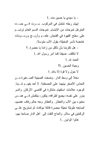 ‫- ﻴﺎ ﺴﻴﺩﻱ ﻴﺎ ﺤﺴﻴﻥ ﻤﺩﺩ..!‬
‫ﺇﺒﻬﺎﻡ ﺭﺠﻠﻪ ﺘﻤﻠﻤل ﻓﻲ ﺍﻟﻤﺭﻜﻭﺏ. ﺴـﺭﺕ ﻓـﻲ ﺠﺴـﺩﻩ‬
‫ﺍﻟﻤﺘﺭﻫل ﺘﻤﻭﺠﺎﺕ ﻤﻥ ﺍﻻﺒﺘﺴﺎﻡ. ﺘﻤﻭﺠﺎﺕ ﺍﻟﺩﺴﻡ ﺍﻟﻌﺎﺌﻡ ﺘﺭﺘﺴـﻡ‬
‫ﻋﻠﻰ ﺴﻁﺢ ﺍﻟﻘﻬﻭﺓ ﻓﻲ ﺍﻟﻔﻨﺠﺎﻥ. ﻁﻌـﻡ ﻭﺃﺭﻴـﺞ ﻭﺭﺴـﻭﻤﺎﺕ‬
                ‫ﻏﺎﻤﻀﺔ ﺘﺄﺴﺭ ﺍﻟﻤﺨﻴﻠﺔ، ﻴﻘﻭل ﺍﻷﺏ ﻤﺘﻭﺴﻼ:‬
        ‫- ﻫل ﺘﻜﺭﻤﻨﺎ ﺒﺄﻥ ﺘﺄﻜل ﻤﻥ ﺯﺍﺩﻨﺎ ﻴﺎ ﺤﻀﺭﺓ..؟‬
              ‫ﻻ ﻨﺘﻜﻠﻑ. ﻀﻴﻔﻨﺎ ﻜﻤﺎ ﺃﻤﺭ ﺭﺴﻭل ﺍﷲ..!‬
                                       ‫ﺍﻟﺤﻤﺩ ﷲ..!‬
                                 ‫ﻭﺤﻴﺎﺓ ﺍﻟﺤﺴﻴﻥ..!؟‬
                         ‫ﻻ ﺤﻭل ﻭﻻ ﻗﻭﺓ ﺇﻻ ﺒﺎﷲ..!‬
‫ﺩﺨﻼ ﺇﻟﻰ ﻭﺴﻁ ﺍﻟﺩﺍﺭ. ﻭﻀﻌﺕ ﺍﻟﺼﻴﻨﻴﺔ ﺍﻟﺼـﻐﻴﺭﺓ ﻤـﻥ‬
‫ﺍﻟﻨﺤﺎﺱ ﺍﻷﺼﻔﺭ ﺒﻴﻨﻬﻤﺎ ﻋﻠﻰ ﺍﻟﻤﺼﻁﺒﺔ. ﻻ ﺃﺤﺩ ﻴﻔﻬـﻡ ﺸـﻴﺌﺎ.‬
‫ﺍﻟﻭﺠﻭﻩ ﻋﻼﻤﺎﺕ ﺍﺴﺘﻔﻬﺎﻡ ﻤﺘﻨﺎﺜﺭﺓ ﻓﻲ ﺃﻗﺎﺼﻲ ﺍﻷﺭﻜﺎﻥ. ﻭﺍﻟﺴﺭ‬
‫ﻴﺩﻭﺭ ﻋﻠﻰ ﻨﻔﺴﻪ، ﻴﺠﻤﻊ ﺃﻁﺭﺍﻓﻪ، ﻴﺘﻜﻭﺭ، ﻴﻨﻜﻤﺵ ﻓـﻲ ﻫﻤـﺱ‬
‫ﻤﺨﺒﻭﺀ ﺒﻴﻥ ﺍﻷﺏ ﻭﺍﻟﻌﻁﺎﺭ. ﻭﺍﻟﻌﻁﺎﺭ ﻭﺠﻪ ﺤﺎﻟﻡ ﺭﻓﺎﻑ ﻫﻀﻴﻡ،‬
‫ﺃﺼﺎﺒﻌﻪ ﻁﻭﻴﻠﺔ ﻨﺤﻴﻠﺔ ﻤﺒﺼﺭﺓ ﻗﺎﺌﻠﺔ ﻤﺅﻜﺩﺓ، ﺜﻡ ﺘﺴﺘﺭﻴﺢ ﻋﻠـﻰ‬
‫ﺍﻟﺭﻜﺒﺘﻴﻥ ﻓﻲ ﺴﻼﻡ. ﻭﺍﻟﺤﺎﺝ ﺍﻟﺘﻔﺕ ﺇﻟﻰ ﺃﻫل ﺍﻟﺩﺍﺭ ﺼﺎﺌﺤﺎ ﺒﻬﻡ:‬
                                   ‫ﻫﺎﺘﻭﺍ ﺍﻟﻭﺍﺒﻭﺭ..!‬
 