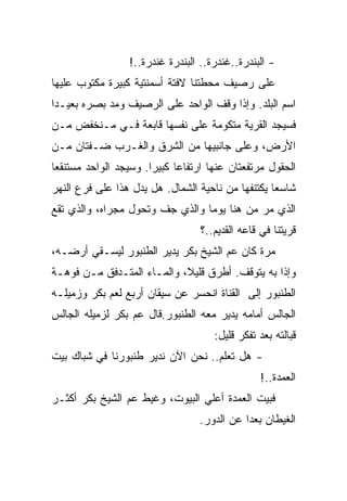 ‫- ﺍﻟﺒﻨﺩﺭﺓ..ﻏﻨﺩﺭﺓ.. ﺍﻟﺒﻨﺩﺭﺓ ﻏﻨﺩﺭﺓ..!‬
‫ﻋﻠﻰ ﺭﺼﻴﻑ ﻤﺤﻁﺘﻨﺎ ﻻﻓﺘﺔ ﺃﺴﻤﻨﺘﻴﺔ ﻜﺒﻴﺭﺓ ﻤﻜﺘﻭﺏ ﻋﻠﻴﻬﺎ‬
‫ﺍﺴﻡ ﺍﻟﺒﻠﺩ. ﻭﺇﺫﺍ ﻭﻗﻑ ﺍﻟﻭﺍﺤﺩ ﻋﻠﻰ ﺍﻟﺭﺼﻴﻑ ﻭﻤﺩ ﺒﺼﺭﻩ ﺒﻌﻴـﺩﺍ‬
‫ﻓﺴﻴﺠﺩ ﺍﻟﻘﺭﻴﺔ ﻤﺘﻜﻭﻤﺔ ﻋﻠﻰ ﻨﻔﺴﻬﺎ ﻗﺎﺒﻌﺔ ﻓـﻲ ﻤـﻨﺨﻔﺽ ﻤـﻥ‬
‫ﺍﻷﺭﺽ، ﻭﻋﻠﻰ ﺠﺎﻨﺒﻴﻬﺎ ﻤﻥ ﺍﻟﺸﺭﻕ ﻭﺍﻟﻐـﺭﺏ ﻀـﻔﺘﺎﻥ ﻤـﻥ‬
‫ﺍﻟﺤﻘﻭل ﻤﺭﺘﻔﻌﺘﺎﻥ ﻋﻨﻬﺎ ﺍﺭﺘﻔﺎﻋﺎ ﻜﺒﻴﺭﺍ. ﻭﺴﻴﺠﺩ ﺍﻟﻭﺍﺤﺩ ﻤﺴﺘﻨﻘﻌﺎ‬
‫ﺸﺎﺴﻌﺎ ﻴﻜﺘﻨﻔﻬﺎ ﻤﻥ ﻨﺎﺤﻴﺔ ﺍﻟﺸﻤﺎل. ﻫل ﻴﺩل ﻫﺫﺍ ﻋﻠﻰ ﻓﺭﻉ ﺍﻟﻨﻬﺭ‬
‫ﺍﻟﺫﻱ ﻤﺭ ﻤﻥ ﻫﻨﺎ ﻴﻭﻤﺎ ﻭﺍﻟﺫﻱ ﺠﻑ ﻭﺘﺤﻭل ﻤﺠﺭﺍﻩ، ﻭﺍﻟﺫﻱ ﺘﻘﻊ‬
                                  ‫ﻗﺭﻴﺘﻨﺎ ﻓﻲ ﻗﺎﻋﻪ ﺍﻟﻘﺩﻴﻡ..؟‬
‫ﻤﺭﺓ ﻜﺎﻥ ﻋﻡ ﺍﻟﺸﻴﺦ ﺒﻜﺭ ﻴﺩﻴﺭ ﺍﻟﻁﻨﺒﻭﺭ ﻟﻴﺴـﻘﻲ ﺃﺭﻀـﻪ،‬
‫ﻭﺇﺫﺍ ﺒﻪ ﻴﺘﻭﻗﻑ. ﺃﻁﺭﻕ ﻗﻠﻴﻼ، ﻭﺍﻟﻤـﺎﺀ ﺍﻟﻤﺘـﺩﻓﻕ ﻤـﻥ ﻓﻭﻫـﺔ‬
‫ﺍﻟﻁﻨﺒﻭﺭ ﺇﻟﻰ ﺍﻟﻘﻨﺎﺓ ﺍﻨﺤﺴﺭ ﻋﻥ ﺴﻴﻘﺎﻥ ﺃﺭﺒﻊ ﻟﻌﻡ ﺒﻜﺭ ﻭﺯﻤﻴﻠـﻪ‬
‫ﺍﻟﺠﺎﻟﺱ ﺃﻤﺎﻤﻪ ﻴﺩﻴﺭ ﻤﻌﻪ ﺍﻟﻁﻨﺒﻭﺭ.ﻗﺎل ﻋﻡ ﺒﻜﺭ ﻟﺯﻤﻴﻠﻪ ﺍﻟﺠﺎﻟﺱ‬
                                     ‫ﻗﺒﺎﻟﺘﻪ ﺒﻌﺩ ﺘﻔﻜﺭ ﻗﻠﻴل:‬
‫- ﻫل ﺘﻌﻠﻡ.. ﻨﺤﻥ ﺍﻵﻥ ﻨﺩﻴﺭ ﻁﻨﺒﻭﺭﻨﺎ ﻓﻲ ﺸﺒﺎﻙ ﺒﻴﺕ‬
                                                 ‫ﺍﻟﻌﻤﺩﺓ..!‬
‫ﻓﺒﻴﺕ ﺍﻟﻌﻤﺩﺓ ﺃﻋﻠﻲ ﺍﻟﺒﻴﻭﺕ، ﻭﻏﻴﻁ ﻋﻡ ﺍﻟﺸﻴﺦ ﺒﻜﺭ ﺃﻜﺜـﺭ‬
                                 ‫ﺍﻟﻐﻴﻁﺎﻥ ﺒﻌﺩﺍ ﻋﻥ ﺍﻟﺩﻭﺭ.‬
 