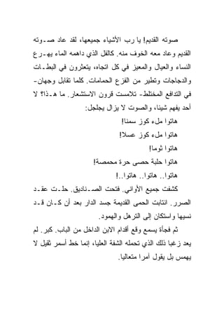 ‫ﺼﻭﺘﻪ ﺍﻟﻘﺩﻴﻡ! ﻴﺎ ﺭﺏ ﺍﻷﺸﻴﺎﺀ ﺠﻤﻴﻌﻬﺎ، ﻟﻘﺩ ﻋﺎﺩ ﺼـﻭﺘﻪ‬
‫ﺍﻟﻘﺩﻴﻡ ﻭﻋﺎﺩ ﻤﻌﻪ ﺍﻟﺨﻭﻑ ﻤﻨﻪ. ﻜﺎﻟﻔل ﺍﻟﺫﻱ ﺩﺍﻫﻤﻪ ﺍﻟﻤﺎﺀ ﻴﻬـﺭﻉ‬
‫ﺍﻟﻨﺴﺎﺀ ﻭﺍﻟﻌﻴﺎل ﻭﺍﻟﻤﻌﻴﺯ ﻓﻲ ﻜل ﺍﺘﺠﺎﻩ، ﻴﺘﻌﺜﺭﻭﻥ ﻓﻲ ﺍﻟﺒﻁـﺎﺕ‬
‫ﻭﺍﻟﺩﺠﺎﺠﺎﺕ ﻭﺘﻁﻴﺭ ﻤﻥ ﺍﻟﻔﺯﻉ ﺍﻟﺤﻤﺎﻤﺎﺕ. ﻜﻠﻤﺎ ﺘﻘﺎﺒل ﻭﺠﻬﺎﻥ-‬
‫ﻓﻲ ﺍﻟﺘﺩﺍﻓﻊ ﺍﻟﻤﺨﺘﻠﻁ- ﺘﻼﻤﺴﺕ ﻗﺭﻭﻥ ﺍﻻﺴﺘﺸﻌﺎﺭ. ﻤﺎ ﻫـﺫﺍ؟ ﻻ‬
                  ‫ﺃﺤﺩ ﻴﻔﻬﻡ ﺸﻴﺌﺎ، ﻭﺍﻟﺼﻭﺕ ﻻ ﻴﺯﺍل ﻴﺠﻠﺠل:‬
                               ‫ﻫﺎﺘﻭﺍ ﻤلﺀ ﻜﻭﺯ ﺴﻤﻨﺎ!‬
                               ‫ﻫﺎﺘﻭﺍ ﻤلﺀ ﻜﻭﺯ ﻋﺴﻼ!‬
                                         ‫ﻫﺎﺘﻭﺍ ﺜﻭﻤﺎ!‬
                     ‫ﻫﺎﺘﻭﺍ ﺤﻠﺒﺔ ﺤﺼﻰ ﺤﺭﺓ ﻤﺤﻤﺼﺔ!‬
                             ‫ﻫﺎﺘﻭﺍ.. ﻫﺎﺘﻭﺍ.. ﻫﺎﺘﻭﺍ..!‬
‫ﻜﺸﻔﺕ ﺠﻤﻴﻊ ﺍﻷﻭﺍﻨﻲ. ﻓﺘﺤﺕ ﺍﻟﺼـﻨﺎﺩﻴﻕ. ﺤﻠـﺕ ﻋﻘـﺩ‬
‫ﺍﻟﺼﺭﺭ. ﺍﻨﺘﺎﺒﺕ ﺍﻟﺤﻤﻰ ﺍﻟﻘﺩﻴﻤﺔ ﺠﺴﺩ ﺍﻟﺩﺍﺭ ﺒﻌﺩ ﺃﻥ ﻜـﺎﻥ ﻗـﺩ‬
                       ‫ﻨﺴﻴﻬﺎ ﻭﺍﺴﺘﻜﺎﻥ ﺇﻟﻰ ﺍﻟﺘﺭﻫل ﻭﺍﻟﻬﻤﻭﺩ.‬
‫ﺜﻡ ﻓﺠﺄﺓ ﻴﺴﻤﻊ ﻭﻗﻊ ﺃﻗﺩﺍﻡ ﺍﻻﺒﻥ ﺍﻟﺩﺍﺨل ﻤﻥ ﺍﻟﺒﺎﺏ. ﻜﺒﺭ. ﻟﻡ‬
‫ﻴﻌﺩ ﺯﻏﺒﺎ ﺫﻟﻙ ﺍﻟﺫﻱ ﺘﺤﻤﻠﻪ ﺍﻟﺸﻔﺔ ﺍﻟﻌﻠﻴﺎ، ﺇﻨﻤﺎ ﺨﻁ ﺃﺴﻤﺭ ﺜﻘﻴل ﻻ‬
                              ‫ﻴﻬﻤﺱ ﺒل ﻴﻘﻭل ﺁﻤﺭﺍ ﻤﺘﻌﺎﻟﻴﺎ.‬
 