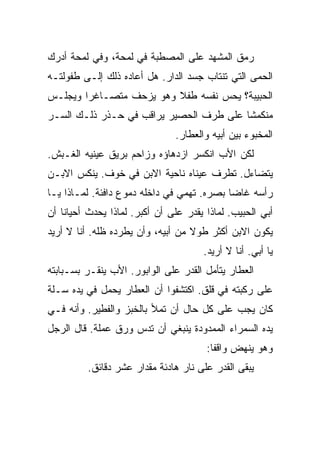 ‫ﺭﻤﻕ ﺍﻟﻤﺸﻬﺩ ﻋﻠﻰ ﺍﻟﻤﺼﻁﺒﺔ ﻓﻲ ﻟﻤﺤﺔ، ﻭﻓﻲ ﻟﻤﺤﺔ ﺃﺩﺭﻙ‬
‫ﺍﻟﺤﻤﻰ ﺍﻟﺘﻲ ﺘﻨﺘﺎﺏ ﺠﺴﺩ ﺍﻟﺩﺍﺭ. ﻫل ﺃﻋﺎﺩﻩ ﺫﻟﻙ ﺇﻟـﻰ ﻁﻔﻭﻟﺘـﻪ‬
‫ﺍﻟﺤﺒﻴﺒﺔ؟ ﻴﺤﺱ ﻨﻔﺴﻪ ﻁﻔﻼ ﻭﻫﻭ ﻴﺯﺤﻑ ﻤﺘﺼـﺎﻏﺭﺍ ﻭﻴﺠﻠـﺱ‬
‫ﻤﻨﻜﻤﺸﺎ ﻋﻠﻰ ﻁﺭﻑ ﺍﻟﺤﺼﻴﺭ ﻴﺭﺍﻗﺏ ﻓﻲ ﺤـﺫﺭ ﺫﻟـﻙ ﺍﻟﺴـﺭ‬
                               ‫ﺍﻟﻤﺨﺒﻭﺀ ﺒﻴﻥ ﺃﺒﻴﻪ ﻭﺍﻟﻌﻁﺎﺭ.‬
‫ﻟﻜﻥ ﺍﻷﺏ ﺍﻨﻜﺴﺭ ﺍﺯﺩﻫﺎﺅﻩ ﻭﺯﺍﺤﻡ ﺒﺭﻴﻕ ﻋﻴﻨﻴﻪ ﺍﻟﻐـﺒﺵ.‬
‫ﻴﺘﻀﺎﺀل. ﺘﻁﺭﻑ ﻋﻴﻨﺎﻩ ﻨﺎﺤﻴﺔ ﺍﻻﺒﻥ ﻓﻲ ﺨﻭﻑ. ﻴﻨﻜﺱ ﺍﻻﺒـﻥ‬
‫ﺭﺃﺴﻪ ﻏﺎﻀﺎ ﺒﺼﺭﻩ. ﺘﻬﻤﻲ ﻓﻲ ﺩﺍﺨﻠﻪ ﺩﻤﻭﻉ ﺩﺍﻓﺌﺔ. ﻟﻤـﺎﺫﺍ ﻴـﺎ‬
‫ﺃﺒﻲ ﺍﻟﺤﺒﻴﺏ. ﻟﻤﺎﺫﺍ ﻴﻘﺩﺭ ﻋﻠﻰ ﺃﻥ ﺃﻜﺒﺭ. ﻟﻤﺎﺫﺍ ﻴﺤﺩﺙ ﺃﺤﻴﺎﻨﺎ ﺃﻥ‬
‫ﻴﻜﻭﻥ ﺍﻻﺒﻥ ﺃﻜﺜﺭ ﻁﻭﻻ ﻤﻥ ﺃﺒﻴﻪ، ﻭﺃﻥ ﻴﻁﺭﺩﻩ ﻅﻠﻪ. ﺃﻨﺎ ﻻ ﺃﺭﻴﺩ‬
                                      ‫ﻴﺎ ﺃﺒﻲ. ﺃﻨﺎ ﻻ ﺃﺭﻴﺩ.‬
‫ﺍﻟﻌﻁﺎﺭ ﻴﺘﺄﻤل ﺍﻟﻘﺩﺭ ﻋﻠﻰ ﺍﻟﻭﺍﺒﻭﺭ. ﺍﻷﺏ ﻴﻨﻘـﺭ ﺒﺴـﺒﺎﺒﺘﻪ‬
‫ﻋﻠﻰ ﺭﻜﺒﺘﻪ ﻓﻲ ﻗﻠﻕ. ﺍﻜﺘﺸﻔﻭﺍ ﺃﻥ ﺍﻟﻌﻁﺎﺭ ﻴﺤﻤل ﻓﻲ ﻴﺩﻩ ﺴـﻠﺔ‬
‫ﻜﺎﻥ ﻴﺠﺏ ﻋﻠﻰ ﻜل ﺤﺎل ﺃﻥ ﺘﻤﻸ ﺒﺎﻟﺨﺒﺯ ﻭﺍﻟﻔﻁﻴﺭ. ﻭﺃﻨﻪ ﻓـﻲ‬
‫ﻴﺩﻩ ﺍﻟﺴﻤﺭﺍﺀ ﺍﻟﻤﻤﺩﻭﺩﺓ ﻴﻨﺒﻐﻲ ﺃﻥ ﺘﺩﺱ ﻭﺭﻕ ﻋﻤﻠﺔ. ﻗﺎل ﺍﻟﺭﺠل‬
                                       ‫ﻭﻫﻭ ﻴﻨﻬﺽ ﻭﺍﻗﻔﺎ:‬
          ‫ﻴﺒﻘﻰ ﺍﻟﻘﺩﺭ ﻋﻠﻰ ﻨﺎﺭ ﻫﺎﺩﺌﺔ ﻤﻘﺩﺍﺭ ﻋﺸﺭ ﺩﻗﺎﺌﻕ.‬
 