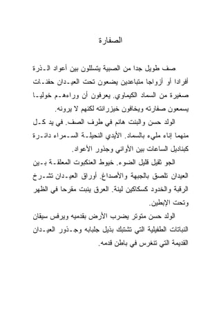 ‫ﺍﻟﺼﻔﺎﺭﺓ‬

‫ﺼﻑ ﻁﻭﻴل ﺠﺩﺍ ﻤﻥ ﺍﻟﺼﺒﻴﺔ ﻴﺘﺴﻠﻠﻭﻥ ﺒﻴﻥ ﺃﻋﻭﺍﺩ ﺍﻟـﺫﺭﺓ‬
‫ﺃﻓﺭﺍﺩﺍ ﺃﻭ ﺃﺯﻭﺍﺠﺎ ﻤﺘﺒﺎﻋﺩﻴﻥ ﻴﻀﻌﻭﻥ ﺘﺤﺕ ﺍﻟﻌﻴـﺩﺍﻥ ﺤﻔﻨـﺎﺕ‬
‫ﺼﻐﻴﺭﺓ ﻤﻥ ﺍﻟﺴﻤﺎﺩ ﺍﻟﻜﻴﻤﺎﻭﻱ. ﻴﻌﺭﻓﻭﻥ ﺃﻥ ﻭﺭﺍﺀﻫـﻡ ﺨﻭﻟﻴـﺎ‬
       ‫ﻴﺴﻤﻌﻭﻥ ﺼﻔﺎﺭﺘﻪ ﻭﻴﺨﺎﻓﻭﻥ ﺨﻴﺯﺭﺍﻨﺘﻪ ﻟﻜﻨﻬﻡ ﻻ ﻴﺭﻭﻨﻪ.‬
‫ﺍﻟﻭﻟﺩ ﺤﺴﻥ ﻭﺍﻟﺒﻨﺕ ﻫﺎﻨﻡ ﻓﻲ ﻁﺭﻑ ﺍﻟﺼﻑ. ﻓﻲ ﻴﺩ ﻜـل‬
‫ﻤﻨﻬﻤﺎ ﺇﻨﺎﺀ ﻤﻠﻲﺀ ﺒﺎﻟﺴﻤﺎﺩ. ﺍﻷﻴﺩﻱ ﺍﻟﻨﺤﻴﻠـﺔ ﺍﻟﺴـﻤﺭﺍﺀ ﺩﺍﺌـﺭﺓ‬
             ‫ﻜﺒﻨﺎﺩﻴل ﺍﻟﺴﺎﻋﺎﺕ ﺒﻴﻥ ﺍﻷﻭﺍﻨﻲ ﻭﺠﺫﻭﺭ ﺍﻷﻋﻭﺍﺩ.‬
‫ﺍﻟﺠﻭ ﺜﻘﻴل ﻗﻠﻴل ﺍﻟﻀﻭﺀ. ﺨﻴﻭﻁ ﺍﻟﻌﻨﻜﺒﻭﺕ ﺍﻟﻤﻌﻠﻘـﺔ ﺒـﻴﻥ‬
‫ﺍﻟﻌﻴﺩﺍﻥ ﺘﻠﺼﻕ ﺒﺎﻟﺠﺒﻬﺔ ﻭﺍﻷﺼﺩﺍﻍ. ﺃﻭﺭﺍﻕ ﺍﻟﻌﻴـﺩﺍﻥ ﺘﺸـﺭﺥ‬
‫ﺍﻟﺭﻗﺒﺔ ﻭﺍﻟﺨﺩﻭﺩ ﻜﺴﻜﺎﻜﻴﻥ ﻟﻴﻨﺔ. ﺍﻟﻌﺭﻕ ﻴﻨﺒﺕ ﻤﻘﺭﺤﺎ ﻓﻲ ﺍﻟﻅﻬﺭ‬
                                         ‫ﻭﺘﺤﺕ ﺍﻹﺒﻁﻴﻥ.‬
‫ﺍﻟﻭﻟﺩ ﺤﺴﻥ ﻤﺘﻭﺘﺭ ﻴﻀﺭﺏ ﺍﻷﺭﺽ ﺒﻘﺩﻤﻴﻪ ﻭﻴﺭﻓﺱ ﺴﻴﻘﺎﻥ‬
‫ﺍﻟﻨﺒﺎﺘﺎﺕ ﺍﻟﻁﻔﻴﻠﻴﺔ ﺍﻟﺘﻲ ﺘﺸﺘﺒﻙ ﺒﺫﻴل ﺠﻠﺒﺎﺒﻪ ﻭﺠـﺫﻭﺭ ﺍﻟﻌﻴـﺩﺍﻥ‬
                       ‫ﺍﻟﻘﺩﻴﻤﺔ ﺍﻟﺘﻲ ﺘﻨﻐﺭﺱ ﻓﻲ ﺒﺎﻁﻥ ﻗﺩﻤﻪ.‬
 