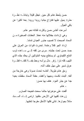 ‫ﺤﺴﻥ ﻴﻠﺤﻅ ﻫﺎﻨﻡ ﻜل ﺤﻴﻥ. ﺘﺠﻔل ﻗﻠﻴﻼ ﻭﺘﺒﺎﺩﻟـﻪ ﻨﻅـﺭﺓ‬
‫ﺤﺫﺭﺓ. ﻴﻤﻴل ﻋﻠﻴﻬﺎ ﻓﺘﻨﺯﺍﺡ ﺠﺎﻨﺒﺎ ﺭﻭﻴﺩﺍ ﺭﻭﻴﺩﺍ. ﺒﻌﺩﺍ ﻜﺜﻴﺭﺍ ﻋﻥ‬
                                             ‫ﺒﺎﻗﻲ ﺍﻟﻌﻴﺎل.‬
         ‫ﺃﺴﺭﻋﺕ ﺃﻨﻔﺎﺱ ﺤﺴﻥ ﻭﻜﺜﺭﺕ ﻟﻔﺘﺎﺘﻪ ﻨﺤﻭ ﻫﺎﻨﻡ.‬
‫ﻭﻫﻲ ﺍﺯﺩﺍﺩﺕ ﺠﻔﻼﺘﻬﺎ ﻤﻨﻪ ﻋﻤﻘﺎ. ﺍﻟﺤﻔﻨﺎﺕ ﺍﻟﺼﻐﻴﺭﺓ ﻤـﻥ‬
             ‫ﺍﻟﺴﻤﺎﺩ ﺃﺼﺒﺤﺕ ﻻ ﺘﺼﻴﺏ ﺠﺫﻭﺭ ﺍﻟﻌﻴﺩﺍﻥ ﺘﻤﺎﻤﺎ.‬
‫ﺍﺯﺩﺍﺩ ﺍﻟﺠﻭ ﺜﻘﻼ ﻭﻋﺘﻤﺔ. ﺘﺤﺩﺭﺕ ﻗﻨﻭﺍﺕ ﻤﻥ ﺍﻟﻌﺭﻕ ﻋﻠﻰ‬
‫ﺠﺴﺩ ﺤﺴﻥ ﺘﺤﺕ ﺠﻠﺒﺎﺒﻪ. ﺴﺭﻯ ﻤﻥ ﻜﻔﻪ ﺇﻟـﻰ ﺴـﺎﻋﺩﻩ ﺫﻭﺏ‬
‫ﺍﻟﻤﻠﺢ ﺍﻟﻜﻴﻤﺎﻭﻱ. ﻟﻡ ﻴﺴﺘﻁﻊ ﺒﻴﺩﻴﻪ ﺍﻟﻤﻠﻭﺜﺘﻴﻥ ﺃﻥ ﻴﺤﻙ ﺠﻠﺩﻩ ﺍﻟﺫﻱ‬
‫ﺍﻟﺘﻬﺏ ﻜﻠﻪ ﻨﺎﺭﺍ. ﺯﻓﺭ. ﻤﺎل ﺒﺭﺃﺴﻪ ﻭﺤﻁ ﺒﻘﻤـﺔ ﻜﺘﻔـﻪ ﻗﻁـﺭﺓ‬
                          ‫ﻋﺭﻕ ﺘﺴﻴﺭ ﻋﻠﻰ ﻤﻬل ﺨﻠﻑ ﺃﺫﻨﻪ.‬
‫ﺭﻤﻕ ﻫﺎﻨﻡ ﻁﻭﻴﻼ. ﺃﻨﻔﺎﺴﻪ ﺘﺤﺩﺙ ﺼﻭﺘﺎ ﻭﻫﻲ ﺨﺎﺭﺠﺔ ﻤﻥ‬
‫ﺃﻨﻔﻪ. ﺍﻟﺒﻨﺕ ﻨﻜﺴﺕ ﻭﺠﻬﻬﺎ ﻭﺃﻏﻔﺕ. ﺤﻔﻨﺔ ﺍﻟﺴﻤﺎﺩ ﺴﻘﻁﺕ ﺒﻌﻴﺩﺍ‬
                      ‫ﺠﺩﺍ ﻋﻥ ﺠﺫﺭ ﺍﻟﻌﻭﺩ. ﻫﺘﻑ ﺒﻬﺎ ﺤﺴﻥ:‬
                                             ‫- ﻫﺎﻨﻡ‬
     ‫ﺃﻗﻌﺕ ﻋﻠﻰ ﻤﺅﺨﺭﺘﻬﺎ ﺤﺎﻟﻤﺎ ﺴﻤﻌﺕ ﻓﺤﻴﺤﻪ ﺍﻟﺼﺎﺭﻡ.‬
‫ﺯﺭﻋﺕ ﻜﻔﻴﻬﺎ ﻓﻲ ﺍﻷﺭﺽ ﺨﻠﻔﻬﺎ. ﺍﺭﺘﻤﻰ ﺇﻨـﺎﺀ ﺍﻟﺴـﻤﺎﺩ‬
            ‫ﻤﺎﺌﻼ ﺒﺠﻭﺍﺭﻫﺎ. ﺘﺩﻟﻰ ﻓﻜﻬﺎ ﺍﻷﺴﻔل ﻤﻔﺭﺠﺎ ﺸﻔﺘﻴﻬﺎ.‬
 