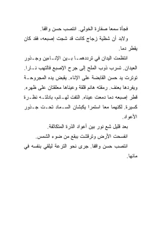 ‫ﻓﺠﺄﺓ ﺴﻤﻌﺎ ﺼﻔﺎﺭﺓ ﺍﻟﺨﻭﻟﻲ. ﺍﻨﺘﺼﺏ ﺤﺴﻥ ﻭﺍﻗﻔﺎ.‬
‫ﻭﻻﺒﺩ ﺃﻥ ﺸﻅﻴﺔ ﺯﺠﺎﺝ ﻜﺎﻨﺕ ﻗﺩ ﺸﺠﺕ ﺇﺼﺒﻌﻪ، ﻓﻘﺩ ﻜﺎﻥ‬
                                                ‫ﻴﻘﻁﺭ ﺩﻤﺎ.‬
‫ﺍﻨﺘﻅﻤﺕ ﺍﻟﻴﺩﺍﻥ ﻓﻲ ﺘﺭﺩﺩﻫﻤـﺎ ﺒـﻴﻥ ﺍﻹﻨـﺎﺀﻴﻥ ﻭﺠـﺫﻭﺭ‬
‫ﺍﻟﻌﻴﺩﺍﻥ. ﺘﺴﺭﺏ ﺫﻭﺏ ﺍﻟﻤﻠﺢ ﺇﻟﻰ ﺠﺭﺡ ﺍﻹﺼﺒﻊ ﻓﺎﻟﺘﻬﺏ ﻨـﺎﺭﺍ.‬
‫ﺘﻭﺘﺭﺕ ﻴﺩ ﺤﺴﻥ ﺍﻟﻘﺎﺒﻀﺔ ﻋﻠﻰ ﺍﻹﻨﺎﺀ. ﻴﻘﺒﺽ ﻴﺩﻩ ﺍﻟﻤﺠﺭﻭﺤـﺔ‬
‫ﻭﻴﻔﺭﺩﻫﺎ ﺒﻌﻨﻑ. ﺭﻤﻘﺘﻪ ﻫﺎﻨﻡ ﻗﻠﻘﺔ ﻭﻋﻴﻨﺎﻫﺎ ﻤﻌﻠﻘﺘﺎﻥ ﻋﻠﻰ ﻅﻬﺭﻩ.‬
‫ﻗﻁﺭ ﺇﺼﺒﻌﻪ ﺩﻤﺎ ﺩﻤﻌﺕ ﻋﻴﻨﺎﻩ. ﺍﻟﺘﻔﺕ ﻟﻬـﺎﻨﻡ، ﺒﺎﺩﻟﺘـﻪ ﻨﻅـﺭﺓ‬
‫ﻜﺴﻴﺭﺓ. ﻟﻜﻨﻬﻤﺎ ﻤﻌﺎ ﺍﺴﺘﻤﺭﺍ ﻴﻜﺒﺸﺎﻥ ﺍﻟﺴـﻤﺎﺩ ﺘﺤـﺕ ﺠـﺫﻭﺭ‬
                                                  ‫ﺍﻷﻋﻭﺍﺩ.‬
           ‫ﺒﻌﺩ ﻗﻠﻴل ﺸﻊ ﻨﻭﺭ ﺒﻴﻥ ﺃﻋﻭﺍﺩ ﺍﻟﺫﺭﺓ ﺍﻟﻤﺘﻜﺎﺜﻔﺔ.‬
     ‫ﺍﻨﻔﺴﺤﺕ ﺍﻷﺭﺽ ﻭﺘﺭﻗﺸﺕ ﺒﺒﻘﻊ ﻤﻥ ﻀﻭﺀ ﺍﻟﺸﻤﺱ.‬
‫ﺍﻨﺘﺼﺏ ﺤﺴﻥ ﻭﺍﻗﻔﺎ. ﺠﺭﻯ ﻨﺤﻭ ﺍﻟﺘﺭﻋﺔ ﻟﻴﻠﻘﻲ ﺒﻨﻔﺴﻪ ﻓﻲ‬
                                                    ‫ﻤﺎﺌﻬﺎ.‬
 