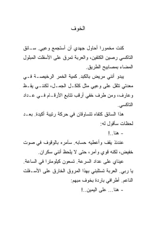 ‫ﺍﻟﺨﻭﻑ‬

‫ﻜﻨﺕ ﻤﺨﻤﻭﺭﺍ ﺃﺤﺎﻭل ﺠﻬﺩﻱ ﺃﻥ ﺃﺴﺘﺠﻤﻊ ﻭﻋﻴﻲ. ﺴـﺎﺌﻕ‬
‫ﺍﻟﺘﺎﻜﺴﻲ ﺭﺼﻴﻥ ﺍﻟﻜﺘﻔﻴﻥ، ﻭﺍﻟﻌﺭﺒﺔ ﺘﻤﺭﻕ ﻋﻠﻰ ﺍﻷﺴﻔﻠﺕ ﺍﻟﻤﺒﻠﻭل‬
                                ‫ﺍﻟﻤﻀﺎﺀ ﺒﻤﺼﺎﺒﻴﺢ ﺍﻟﻁﺭﻴﻕ.‬
‫ﻴﺒﺩﻭ ﺃﻨﻨﻲ ﻤﺭﻴﺽ ﺒﺎﻟﻜﺒﺩ. ﻜﻤﻴﺔ ﺍﻟﺨﻤﺭ ﺍﻟﺭﺨﻴﺼـﺔ ﻓـﻲ‬
‫ﻤﻌﺩﺘﻲ ﺘﺜﻘل ﻋﻠﻰ ﻭﻋﻴﻲ ﻤﺜل ﻜﻠﻜـل ﺍﻟﺠﻤـل، ﻟﻜﻨﻨـﻲ ﻴﻘـﻅ‬
‫ﻭﻋﺎﺭﻑ، ﻭﻤﻥ ﻁﺭﻑ ﺨﻔﻲ ﺃﺭﻗﺏ ﺘﺘﺎﺒﻊ ﺍﻷﺭﻗـﺎﻡ ﻓـﻲ ﻋـﺩﺍﺩ‬
                                               ‫ﺍﻟﺘﺎﻜﺴﻲ.‬
‫ﻫﺫﺍ ﺍﻟﺴﺎﺌﻕ ﻜﺘﻔﺎﻩ ﺘﺘﺴﺎﻭﻗﺎﻥ ﻓﻲ ﺤﺭﻜﺔ ﺭﺘﻴﺒﺔ ﺃﻜﻴﺩﺓ. ﺒﻌـﺩ‬
                                       ‫ﻟﺤﻅﺎﺕ ﺴﺄﻗﻭل ﻟﻪ:‬
                                           ‫- ﻫﻨﺎ..!‬
‫ﻋﻨﺩﺌﺫ ﻴﻘﻑ ﻭﺃﻋﻁﻴﻪ ﺤﺴﺎﺒﻪ. ﺴﺂﻤﺭﻩ ﺒﺎﻟﻭﻗﻭﻑ ﻓﻲ ﺼﻭﺕ‬
       ‫ﺨﻔﻴﺽ، ﻟﻜﻨﻪ ﻗﻭﻱ ﻭﺁﻤﺭ، ﺤﺘﻰ ﻻ ﻴﻠﺤﻅ ﺃﻨﻨﻲ ﺴﻜﺭﺍﻥ.‬
‫ﻋﻴﻨﺎﻱ ﻋﻠﻰ ﻋﺩﺍﺩ ﺍﻟﺴﺭﻋﺔ. ﺘﺴﻌﻭﻥ ﻜﻴﻠﻭﻤﺘﺭﺍ ﻓﻲ ﺍﻟﺴﺎﻋﺔ.‬
‫ﻴﺎ ﺭﺒﻲ. ﺍﻟﻌﺭﺒﺔ ﺘﺴﺘﻠﺒﻨﻲ ﺒﻬﺫﺍ ﺍﻟﻤﺭﻭﻕ ﺍﻟﺨﺎﺭﻕ ﻋﻠﻰ ﺍﻷﺴـﻔﻠﺕ‬
                        ‫ﺍﻟﻨﺎﻋﻡ. ﺃﻁﺭﺍﻓﻲ ﺒﺎﺭﺩﺓ ﺒﺨﻭﻑ ﻤﺒﻬﻡ:‬
                             ‫- ﻫﻨﺎ... ﻋﻠﻰ ﺍﻟﻴﻤﻴﻥ..!‬
 