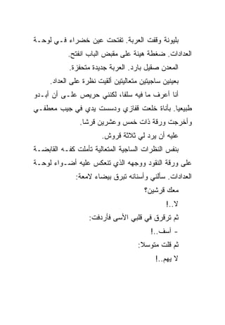 ‫ﺒﻠﻴﻭﻨﺔ ﻭﻗﻔﺕ ﺍﻟﻌﺭﺒﺔ. ﺘﻔﺘﺤﺕ ﻋﻴﻥ ﺨﻀﺭﺍﺀ ﻓـﻲ ﻟﻭﺤـﺔ‬
           ‫ﺍﻟﻌﺩﺍﺩﺍﺕ. ﻀﻐﻁﺔ ﻫﻴﻨﺔ ﻋﻠﻰ ﻤﻘﺒﺽ ﺍﻟﺒﺎﺏ ﺍﻨﻔﺘﺢ.‬
            ‫ﺍﻟﻤﻌﺩﻥ ﺼﻘﻴل ﺒﺎﺭﺩ. ﺍﻟﻌﺭﺒﺔ ﺠﺩﻴﺩﺓ ﻤﺘﺤﻔﺯﺓ.‬
     ‫ﺒﻌﻴﻨﻴﻥ ﺴﺎﺠﻴﺘﻴﻥ ﻤﺘﻌﺎﻟﻴﺘﻴﻥ ﺃﻟﻘﻴﺕ ﻨﻅﺭﺓ ﻋﻠﻰ ﺍﻟﻌﺩﺍﺩ.‬
‫ﺃﻨﺎ ﺃﻋﺭﻑ ﻤﺎ ﻓﻴﻪ ﺴﻠﻔﺎ، ﻟﻜﻨﻨﻲ ﺤﺭﻴﺹ ﻋﻠـﻰ ﺃﻥ ﺃﺒـﺩﻭ‬
‫ﻁﺒﻴﻌﻴﺎ. ﺒﺄﻨﺎﺓ ﺨﻠﻌﺕ ﻗﻔﺎﺯﻱ ﻭﺩﺴﺴﺕ ﻴﺩﻱ ﻓﻲ ﺠﻴﺏ ﻤﻌﻁﻔـﻲ‬
               ‫ﻭﺃﺨﺭﺠﺕ ﻭﺭﻗﺔ ﺫﺍﺕ ﺨﻤﺱ ﻭﻋﺸﺭﻴﻥ ﻗﺭﺸﺎ.‬
                       ‫ﻋﻠﻴﻪ ﺃﻥ ﻴﺭﺩ ﻟﻲ ﺜﻼﺜﺔ ﻗﺭﻭﺵ.‬
‫ﺒﻨﻔﺱ ﺍﻟﻨﻅﺭﺍﺕ ﺍﻟﺴﺎﺠﻴﺔ ﺍﻟﻤﺘﻌﺎﻟﻴﺔ ﺘﺄﻤﻠﺕ ﻜﻔـﻪ ﺍﻟﻘﺎﺒﻀـﺔ‬
‫ﻋﻠﻰ ﻭﺭﻗﺔ ﺍﻟﻨﻘﻭﺩ ﻭﻭﺠﻬﻪ ﺍﻟﺫﻱ ﺘﻨﻌﻜﺱ ﻋﻠﻴﻪ ﺃﻀـﻭﺍﺀ ﻟﻭﺤـﺔ‬
              ‫ﺍﻟﻌﺩﺍﺩﺍﺕ. ﺴﺄﻟﻨﻲ ﻭﺃﺴﻨﺎﻨﻪ ﺘﺒﺭﻕ ﺒﻴﻀﺎﺀ ﻻﻤﻌﺔ:‬
                                       ‫ﻤﻌﻙ ﻗﺭﺸﻴﻥ؟‬
                                               ‫ﻻ..!‬
                   ‫ﺜﻡ ﺘﺭﻗﺭﻕ ﻓﻲ ﻗﻠﺒﻲ ﺍﻷﺴﻰ ﻓﺄﺭﺩﻓﺕ:‬
                                         ‫- ﺁﺴﻑ..!‬
                                     ‫ﺜﻡ ﻗﻠﺕ ﻤﺘﻭﺴﻼ:‬
                                           ‫ﻻ ﻴﻬﻡ..!‬
 