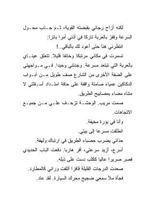 ‫ﻟﻜﻨﻪ ﺃﺯﺍﺡ ﺭﺠﺎﺌﻲ ﺒﻘﺒﻀﺘﻪ ﺍﻟﻘﻭﻴﺔ، ﺜـﻡ ﺠـﺫﺏ ﻤﺤـﻭل‬
           ‫ﺍﻟﺴﺭﻋﺔ ﻭﻗﻔﺯ ﺒﺎﻟﻌﺭﺒﺔ ﺘﺎﺭﻜﺎ ﻓﻲ ﺃﺫﻨﻲ ﺃﻤﺭﺍ ﺒﺎﺘﺭﺍ:‬
                ‫ﺍﻨﺘﻅﺭﻨﻲ ﻫﻨﺎ ﺤﺘﻰ ﺃﻋﻭﺩ ﻟﻙ ﺒﺎﻟﺒﺎﻗﻲ..!‬
‫ﺘﺴﻤﺭﺕ ﻓﻲ ﻤﻜﺎﻨﻲ ﻤﺭﺘﺒﻜﺎ ﻭﺨﺎﺌﻔﺎ ﻗﻠﻴﻼ. ﺘﺘﻌﻠﻕ ﻋﻴﻨـﺎﻱ‬
‫ﺒﺎﻟﻌﺭﺒﺔ ﺍﻟﺘﻲ ﺘﺒﺘﻌﺩ ﻤﺴﺭﻋﺔ. ﻭﺠﺩﺘﻨﻲ ﻭﺤﻴﺩﺍ. ﻓـﻲ ﻤـﻭﺍﺠﻬﺘﻲ‬
‫ﻋﻠﻰ ﺍﻟﻀﻔﺔ ﺍﻷﺨﺭﻯ ﻤﻥ ﺍﻟﺸﺎﺭﻉ ﺼﻑ ﻁﻭﻴل ﻤـﻥ ﺃﺒـﻭﺍﺏ‬
‫ﺍﻟﺩﻜﺎﻜﻴﻥ ﻋﻤﻴﺎﺀ ﺼﺎﻤﺘﺔ ﻭﺍﻗﻔﺔ ﻋﻠﻰ ﺤﺎﻓﺔ ﺍﻤﺘـﺩﺍﺩ ﺃﺴـﻔﻠﺘﻲ ﻻ‬
                           ‫ﻤﺘﻨﺎﻩ ﻤﻀﺎﺀ ﺒﻤﺼﺎﺒﻴﺢ ﺍﻟﻁﺭﻴﻕ.‬
‫ﺼﻤﺕ ﻤﺭﻴﺏ. ﺍﻟﻭﺤﺸـﺔ ﺘﺯﺤـﻑ ﻋﻠـﻲ ﻤـﻥ ﺠﻤﻴـﻊ‬
                                             ‫ﺍﻻﺘﺠﺎﻫﺎﺕ.‬
                               ‫ﻭﺃﻨﺎ ﻓﻲ ﺒﺅﺭﺓ ﻤﺨﻴﻔﺔ.‬
                           ‫ﺍﻨﻁﻠﻘﺕ ﻤﺴﺭﻋﺎ ﺇﻟﻰ ﺒﻴﺘﻲ.‬
     ‫ﺤﺫﺍﺌﻲ ﻴﻀﺭﺏ ﺤﺼﺒﺎﺀ ﺍﻟﻁﺭﻴﻕ ﻓﻲ ﺍﺭﺘﺒﺎﻙ ﻭﻟﻬﻔﺔ.‬
‫ﺃﺴﺭﻉ، ﺃﺯﻴﺩ ﺴﺭﻋﺘﻲ، ﺃﻓﺭ ﻫﺎﺭﺒﺎ. ﺩﻓﻌﺕ ﺍﻟﺒﺎﺏ ﺍﻟﺤﺩﻴﺩﻱ‬
                ‫ﻓﺼﺭ ﺼﺭﻴﺭﺍ ﻋﺎﻟﻴﺎ ﻜﻜﻠﺏ ﺩﺴﺕ ﻋﻠﻰ ﺫﻴﻠﻪ.‬
  ‫ﺼﻌﺩﺕ ﺍﻟﺩﺭﺠﺎﺕ ﺍﻟﻘﻠﻴﻠﺔ ﻗﺎﻓﺯﺍ ﺃﺘﻠﻔﺕ ﻭﺭﺍﺌﻲ ﻜﺎﻟﻤﻁﺎﺭﺩ.‬
      ‫ﻓﺠﺄﺓ ﻤﻸ ﺴﻤﻌﻲ ﻀﺠﻴﺞ ﻤﺤﺭﻙ ﺍﻟﺴﻴﺎﺭﺓ. ﻟﻘﺩ ﻋﺎﺩ.‬
 