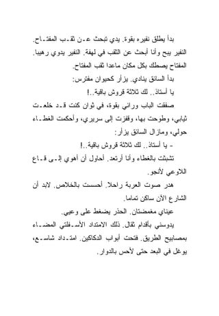 ‫ﺒﺩﺃ ﻴﻁﻠﻕ ﻨﻔﻴﺭﻩ ﺒﻘﻭﺓ. ﻴﺩﻱ ﺘﺒﺤﺙ ﻋـﻥ ﺜﻘـﺏ ﺍﻟﻤﻔﺘـﺎﺡ.‬
‫ﺍﻟﻨﻔﻴﺭ ﻴﺒﺢ ﻭﺃﻨﺎ ﺃﺒﺤﺙ ﻋﻥ ﺍﻟﺜﻘﺏ ﻓﻲ ﻟﻬﻔﺔ. ﺍﻟﻨﻔﻴﺭ ﻴﺩﻭﻱ ﺭﻫﻴﺒﺎ.‬
              ‫ﺍﻟﻤﻔﺘﺎﺡ ﻴﺼﻁﻙ ﺒﻜل ﻤﻜﺎﻥ ﻤﺎﻋﺩﺍ ﺜﻘﺏ ﺍﻟﻤﻔﺘﺎﺡ.‬
              ‫ﺒﺩﺃ ﺍﻟﺴﺎﺌﻕ ﻴﻨﺎﺩﻱ. ﻴﺯﺃﺭ ﻜﺤﻴﻭﺍﻥ ﻤﻔﺘﺭﺱ:‬
                    ‫ﻴﺎ ﺃﺴﺘﺎﺫ.. ﻟﻙ ﺜﻼﺜﺔ ﻗﺭﻭﺵ ﺒﺎﻗﻴﺔ..!‬
‫ﺼﻔﻘﺕ ﺍﻟﺒﺎﺏ ﻭﺭﺍﺌﻲ ﺒﻘﻭﺓ، ﻓﻲ ﺜﻭﺍﻥ ﻜﻨﺕ ﻗـﺩ ﺨﻠﻌـﺕ‬
‫ﺜﻴﺎﺒﻲ، ﻭﻁﻭﺤﺕ ﺒﻬﺎ، ﻭﻗﻔﺯﺕ ﺇﻟﻰ ﺴﺭﻴﺭﻱ، ﻭﺃﺤﻜﻤﺕ ﺍﻟﻐﻁـﺎﺀ‬
                              ‫ﺤﻭﻟﻲ، ﻭﻤﺎﺯﺍل ﺍﻟﺴﺎﺌﻕ ﻴﺯﺃﺭ:‬
                 ‫- ﻴﺎ ﺃﺴﺘﺎﺫ.. ﻟﻙ ﺜﻼﺜﺔ ﻗﺭﻭﺵ ﺒﺎﻗﻴﺔ..!‬
‫ﺘﺸﺒﺜﺕ ﺒﺎﻟﻐﻁﺎﺀ ﻭﺃﻨﺎ ﺃﺭﺘﻌﺩ. ﺃﺤﺎﻭل ﺃﻥ ﺃﻫﻭﻱ ﺇﻟـﻰ ﻗـﺎﻉ‬
                                          ‫ﺍﻟﻼﻭﻋﻲ ﻷﻨﺠﻭ.‬
‫ﻫﺩﺭ ﺼﻭﺕ ﺍﻟﻌﺭﺒﺔ ﺭﺍﺤﻼ. ﺃﺤﺴﺴﺕ ﺒﺎﻟﺨﻼﺹ. ﻻﺒﺩ ﺃﻥ‬
                                 ‫ﺍﻟﺸﺎﺭﻉ ﺍﻵﻥ ﺴﺎﻜﻥ ﺘﻤﺎﻤﺎ.‬
          ‫ﻋﻴﻨﺎﻱ ﻤﻐﻤﻀﺘﺎﻥ. ﺍﻟﺤﺫﺭ ﻴﻀﻐﻁ ﻋﻠﻰ ﻭﻋﻴﻲ.‬
‫ﻴﺩﻭﺴﻨﻲ ﺒﺄﻗﺩﺍﻡ ﺜﻘﺎل. ﺫﻟﻙ ﺍﻻﻤﺘﺩﺍﺩ ﺍﻷﺴـﻔﻠﺘﻲ ﺍﻟﻤﻀـﺎﺀ‬
‫ﺒﻤﺼﺎﺒﻴﺢ ﺍﻟﻁﺭﻴﻕ. ﻓﺘﺤﺕ ﺃﺒﻭﺍﺏ ﺍﻟﺩﻜﺎﻜﻴﻥ. ﺍﻤﺘـﺩﺍﺩ ﺸﺎﺴـﻊ،‬
                       ‫ﻴﻭﻏل ﻓﻲ ﺍﻟﺒﻌﺩ ﺤﺘﻰ ﻷﺤﺱ ﺒﺎﻟﺩﻭﺍﺭ.‬
 