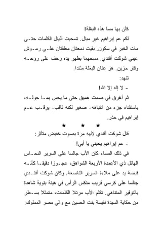 ‫ﻜﺄﻥ ﺒﻬﺎ ﻤﺴﺎ ﻫﺫﻩ ﺍﻟﺒﻐﻠﺔ!‬
‫ﻟﻜﻡ ﻋﻡ ﺇﺒﺭﺍﻫﻴﻡ ﻏﻴﺭ ﻤﺒﺎل. ﺘﺴﺤﺒﺕ ﺃﺫﻴﺎل ﺍﻟﻜﻠﻤﺎﺕ ﺤﺘـﻰ‬
‫ﻤﺎﺕ ﺍﻟﺨﺒﺭ ﻓﻲ ﺴﻜﻭﻥ. ﺒﻘﻴﺕ ﺩﻤﻌﺘﺎﻥ ﻤﻌﻠﻘﺘﺎﻥ ﻋﻠـﻰ ﺭﻤـﻭﺵ‬
‫ﻋﻴﻨﻲ ﺸﻭﻜﺕ ﺃﻓﻨﺩﻱ. ﻤﺴﺤﻬﻤﺎ ﺒﻅﻬﺭ ﻴﺩﻩ ﺯﺤﻑ ﻋﻠﻰ ﺭﻭﺤـﻪ‬
                       ‫ﻭﻗﺎﺭ ﺤﺯﻴﻥ. ﻫﺯ ﻋﻨﺎﻥ ﺍﻟﺒﻐﻠﺔ ﻤﺘﺌﺩﺍ.‬
                                              ‫ﺘﻨﻬﺩ:‬
                                   ‫- ﻻ ﺇﻟﻪ ﺇﻻ ﺍﷲ!‬
‫ﺜﻡ ﺃﻏﺭﻕ ﻓﻲ ﺼﻤﺕ ﻋﻤﻴﻕ ﺤﺘﻰ ﻤﺎ ﻴﺤﺱ ﺒﻤـﺎ ﺤﻭﻟـﻪ،‬
‫ﺒﺎﺴﺘﺜﻨﺎﺀ ﺠﺯﺀ ﻤﻥ ﺍﻨﺘﺒﺎﻫﻪ- ﺼﻐﻴﺭ ﻟﻜﻨﻪ ﺜﺎﻗﺏ- ﻴﺭﻗـﺏ ﻋـﻡ‬
                                       ‫ﺇﺒﺭﺍﻫﻴﻡ ﻓﻲ ﺤﺫﺭ.‬

    ‫ﻗﺎل ﺸﻭﻜﺕ ﺃﻓﻨﺩﻱ ﻷﺒﻴﻪ ﻤﺭﺓ ﺒﺼﻭﺕ ﺨﻔﻴﺽ ﻤﺘﺄﺜﺭ:‬
                        ‫- ﻋﻡ ﺇﺒﺭﺍﻫﻴﻡ ﻴﺤﺒﻨﻲ ﻴﺎ ﺃﺒﻲ!‬
‫ﻓﻲ ﺫﻟﻙ ﺍﻟﻤﺴﺎﺀ ﻜﺎﻥ ﺍﻷﺏ ﺠﺎﻟﺴﺎ ﻋﻠﻰ ﺍﻟﺴﺭﻴﺭ ﺍﻟﻨﺤـﺎﺱ‬
‫ﺍﻟﻬﺎﺌل ﺫﻱ ﺍﻷﻋﻤﺩﺓ ﺍﻷﺭﺒﻌﺔ ﺍﻟﺸﻭﺍﻫﻕ، ﻋﺠـﻭﺯﺍ ﺩﻗﻴﻘـﺎ ﻜﺄﻨـﻪ‬
‫ﻗﺒﻀﺔ ﻴﺩ ﻋﻠﻰ ﻤﻼﺀﺓ ﺍﻟﺴﺭﻴﺭ ﺍﻟﻨﺎﺼﻌﺔ. ﻭﻜﺎﻥ ﺸﻭﻜﺕ ﺃﻓﻨـﺩﻱ‬
‫ﺠﺎﻟﺴﺎ ﻋﻠﻰ ﻜﺭﺴﻲ ﻗﺭﻴﺏ ﻤﻨﻜﺱ ﺍﻟﺭﺃﺱ ﻓﻲ ﻫﻴﺌﺔ ﺒﻨﻭﻴﺔ ﺸﺎﻫﺩﺓ‬
‫ﺒﺎﻟﺘﻭﻗﻴﺭ ﺍﻟﻤﺘﻨﺎﻫﻲ. ﺘﻜﻠﻡ ﺍﻷﺏ ﻤﺭﺘﻼ ﺍﻟﻜﻠﻤﺎﺕ، ﻤﺘﻤﺜﻼ ﺒﺴـﻁﺭ‬
‫ﻤﻥ ﺤﻜﺎﻴﺔ ﺍﻟﺴﻴﺩﺓ ﻨﻔﻴﺴﺔ ﺒﻨﺕ ﺍﻟﺤﺴﻴﻥ ﻤﻊ ﻭﺍﻟﻲ ﻤﺼﺭ ﺍﻟﻤﻤﻠﻭﻙ:‬
 