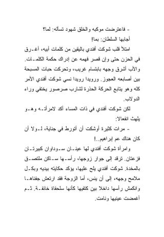 ‫- ﻓﺎﻋﺘﺭﻀﺕ ﻤﻭﻜﺒﻪ ﻭﺍﻟﺨﻠﻕ ﺸﻬﻭﺩ ﺘﺴﺄﻟﻪ: ﻟﻤﺎ؟‬
                               ‫ﺃﺠﺎﺒﻬﺎ ﺍﻟﺴﻠﻁﺎﻥ: ﺒﻤﺎ!‬
‫ﺍﻤﺘﻸ ﻗﻠﺏ ﺸﻭﻜﺕ ﺃﻓﻨﺩﻱ ﺒﺎﻟﻴﻘﻴﻥ ﻤﻥ ﻜﻠﻤﺎﺕ ﺃﺒﻴﻪ، ﺃﻏـﺭﻕ‬
‫ﻓﻲ ﺍﻟﺤﺯﻥ ﺤﺘﻰ ﻭﺇﻥ ﻗﺼﺭ ﻓﻬﻤﻪ ﻋﻥ ﺇﺩﺭﺍﻙ ﺤﻜﻤﺔ ﺍﻟﻜﻠﻤـﺎﺕ.‬
‫ﻭﺍﻷﺏ ﺃﺸﺭﻕ ﻭﺠﻬﻪ ﺒﺎﺒﺘﺴﺎﻡ ﻏﺭﻴﺏ، ﻭﺘﺤﺭﻜﺕ ﺤﺒﺎﺕ ﺍﻟﻤﺴﺒﺤﺔ‬
‫ﺒﻴﻥ ﺃﺼﺎﺒﻌﻪ ﺍﻟﻌﺠﻭﺯ. ﻭﺭﻭﻴﺩﺍ ﺭﻭﻴﺩﺍ ﻨﺴﻲ ﺸﻭﻜﺕ ﺃﻓﻨﺩﻱ ﺍﻷﻤﺭ‬
‫ﻜﻠﻪ ﻭﻫﻭ ﻴﺘﺎﺒﻊ ﺍﻟﺤﺭﻜﺔ ﺍﻟﺤﺫﺭﺓ ﻟﺸﺎﺭﺏ ﺼﺭﺼﻭﺭ ﻴﺨﺘﻔﻲ ﻭﺭﺍﺀ‬
                                               ‫ﺍﻟﺩﻭﻻﺏ.‬
‫ﻟﻜﻥ ﺸﻭﻜﺕ ﺃﻓﻨﺩﻱ ﻓﻲ ﺫﺍﺕ ﺍﻟﻤﺴﺎﺀ ﺃﻜﺩ ﻻﻤﺭﺃﺘـﻪ ﻭﻫـﻭ‬
                                           ‫ﻴﻠﻬﺙ ﺍﻨﻔﻌﺎﻻ:‬
‫- ﻤﺭﺍﺕ ﻜﺜﻴﺭﺓ ﺃﻭﺸﻜﺕ ﺃﻥ ﺃﺘﻭﺭﻁ ﻓﻲ ﺠﻨﺎﻴﺔ، ﻟـﻭﻻ ﺃﻥ‬
                                ‫ﻜﺎﻥ ﻫﻨﺎﻙ ﻋﻡ ﺇﺒﺭﺍﻫﻴﻡ..!‬
‫ﻭﺍﻤﺭﺃﺓ ﺸﻭﻜﺕ ﺃﻓﻨﺩﻱ ﻟﻬﺎ ﻋﻴﻨـﺎﻥ ﺴـﻭﺩﺍﻭﺍﻥ ﻜﺒﻴﺭﺘـﺎﻥ‬
‫ﻓﺯﻋﺘﺎﻥ. ﺘﺭﻗﺩ ﺇﻟﻰ ﺠﻭﺍﺭ ﺯﻭﺠﻬﺎ، ﺭﺃﺴـﻬﺎ ﺴـﺎﻜﻥ ﻤﻠﺘﺼـﻕ‬
‫ﺒﺎﻟﻤﺨﺩﺓ. ﺸﻭﻜﺕ ﺃﻓﻨﺩﻱ ﻴﻠﺢ ﻋﻠﻴﻬﺎ، ﻴﺅﻜﺩ ﺤﻜﺎﻴﺘﻪ ﺒﻴﺩﻴﻪ ﻭﺒﻜـل‬
‫ﻤﻼﻤﺢ ﻭﺠﻬﻪ، ﺇﻟﻰ ﺃﻥ ﻴﺌﺱ، ﺃﻤﺎ ﺍﻟﺯﻭﺠﺔ ﻓﻘﺩ ﺍﺭﺘﻌﺵ ﺠﻔﻨﺎﻫـﺎ‬
‫ﻭﺍﻨﻜﻤﺵ ﺭﺃﺴﻬﺎ ﺩﺍﺨﻼ ﺒﻴﻥ ﻜﺘﻔﻴﻬﺎ ﻜﺄﻨﻬﺎ ﺴﻠﺤﻔﺎﺓ ﺨﺎﺌﻔـﺔ. ﺜـﻡ‬
                                ‫ﺃﻏﻤﻀﺕ ﻋﻴﻨﻴﻬﺎ ﻭﻨﺎﻤﺕ.‬
 