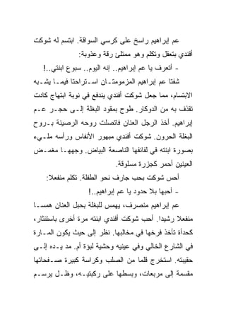 ‫ﻋﻡ ﺇﺒﺭﺍﻫﻴﻡ ﺭﺍﺴﺦ ﻋﻠﻰ ﻜﺭﺴﻲ ﺍﻟﺴﻭﺍﻗﺔ. ﺍﺒﺘﺴﻡ ﻟﻪ ﺸﻭﻜﺕ‬
               ‫ﺃﻓﻨﺩﻱ ﺒﺘﻌﻘل ﻭﺘﻜﻠﻡ ﻭﻫﻭ ﻤﻤﺘﻠﺊ ﺭﻗﺔ ﻭﻋﺫﻭﺒﺔ:‬
   ‫- ﺃﺘﻌﺭﻑ ﻴﺎ ﻋﻡ ﺇﺒﺭﺍﻫﻴﻡ.. ﺇﻨﻪ ﺍﻟﻴﻭﻡ.. ﺴﺒﻭﻉ ﺍﺒﻨﺘﻲ..!‬
‫ﺸﻔﺘﺎ ﻋﻡ ﺇﺒﺭﺍﻫﻴﻡ ﺍﻟﻤﺯﻤﻭﻤﺘـﺎﻥ ﺍﺴـﺘﺭﺍﺤﺘﺎ ﻓﻴﻤـﺎ ﻴﺸـﺒﻪ‬
‫ﺍﻻﺒﺘﺴﺎﻡ، ﻤﻤﺎ ﺠﻌل ﺸﻭﻜﺕ ﺃﻓﻨﺩﻱ ﻴﻨﺩﻓﻊ ﻓﻲ ﻨﻭﺒﺔ ﺍﺒﺘﻬﺎﺝ ﻜﺎﺩﺕ‬
‫ﺘﻘﺫﻑ ﺒﻪ ﻤﻥ ﺍﻟﺩﻭﻜﺎﺭ. ﻁﻭﺡ ﺒﻤﻘﻭﺩ ﺍﻟﺒﻐﻠﺔ ﺇﻟـﻰ ﺤﺠـﺭ ﻋـﻡ‬
‫ﺇﺒﺭﺍﻫﻴﻡ. ﺃﺨﺫ ﺍﻟﺭﺠل ﺍﻟﻌﻨﺎﻥ ﻓﺎﺘﺼﻠﺕ ﺭﻭﺤﻪ ﺍﻟﺭﺼﻴﻨﺔ ﺒـﺭﻭﺡ‬
‫ﺍﻟﺒﻐﻠﺔ ﺍﻟﺤﺭﻭﻥ. ﺸﻭﻜﺕ ﺃﻓﻨﺩﻱ ﻤﺒﻬﻭﺭ ﺍﻷﻨﻔﺎﺱ ﻭﺭﺃﺴﻪ ﻤﻠـﻲﺀ‬
‫ﺒﺼﻭﺭﺓ ﺍﺒﻨﺘﻪ ﻓﻲ ﻟﻔﺎﺌﻔﻬﺎ ﺍﻟﻨﺎﺼﻌﺔ ﺍﻟﺒﻴﺎﺽ. ﻭﺠﻬﻬـﺎ ﻤﻐﻤـﺽ‬
                             ‫ﺍﻟﻌﻴﻨﻴﻥ ﺃﺤﻤﺭ ﻜﺠﺯﺭﺓ ﻤﺴﻠﻭﻗﺔ.‬
    ‫ﺃﺤﺱ ﺸﻭﻜﺕ ﺒﺤﺏ ﺠﺎﺭﻑ ﻨﺤﻭ ﺍﻟﻁﻔﻠﺔ. ﺘﻜﻠﻡ ﻤﻨﻔﻌﻼ:‬
                   ‫- ﺃﺤﺒﻬﺎ ﺒﻼ ﺤﺩﻭﺩ ﻴﺎ ﻋﻡ ﺇﺒﺭﺍﻫﻴﻡ..!‬
‫ﻋﻡ ﺇﺒﺭﺍﻫﻴﻡ ﻤﻨﺼﺭﻑ، ﻴﻬﻤﺱ ﻟﻠﺒﻐﻠﺔ ﺒﺤﺒل ﺍﻟﻌﻨﺎﻥ ﻫﻤﺴـﺎ‬
‫ﻤﻨﻔﻌﻼ ﺭﺸﻴﺩﺍ. ﺃﺤﺏ ﺸﻭﻜﺕ ﺃﻓﻨﺩﻱ ﺍﺒﻨﺘﻪ ﻤﺭﺓ ﺃﺨﺭﻯ ﺒﺎﺴﺘﺌﺜﺎﺭ،‬
‫ﻜﺤﺩﺃﺓ ﺘﺄﺨﺫ ﻓﺭﺨﻬﺎ ﻓﻲ ﻤﺨﺎﻟﺒﻬﺎ. ﻨﻅﺭ ﺇﻟﻰ ﺤﻴﺙ ﻴﻜﻭﻥ ﺍﻟﻤـﺎﺭﺓ‬
‫ﻓﻲ ﺍﻟﺸﺎﺭﻉ ﺍﻟﺨﺎﻟﻲ ﻭﻓﻲ ﻋﻴﻨﻴﻪ ﻭﺤﺸﻴﺔ ﻟﺒﺅﺓ ﺃﻡ. ﻤﺩ ﻴـﺩﻩ ﺇﻟـﻰ‬
‫ﺤﻘﻴﺒﺘﻪ. ﺍﺴﺘﺨﺭﺝ ﻗﻠﻤﺎ ﻤﻥ ﺍﻟﺼﻠﺏ ﻭﻜﺭﺍﺴﺔ ﻜﺒﻴﺭﺓ ﺼـﻔﺤﺎﺘﻬﺎ‬
‫ﻤﻘﺴﻤﺔ ﺇﻟﻰ ﻤﺭﺒﻌﺎﺕ، ﻭﺒﺴﻁﻬﺎ ﻋﻠﻰ ﺭﻜﺒﺘﻴـﻪ، ﻭﻅـل ﻴﺭﺴـﻡ‬
 