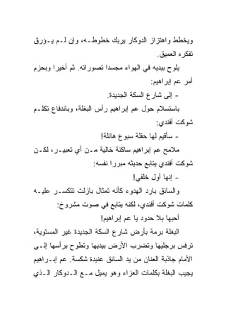 ‫ﻭﻴﺨﻁﻁ ﻭﺍﻫﺘﺯﺍﺯ ﺍﻟﺩﻭﻜﺎﺭ ﻴﺭﺒﻙ ﺨﻁﻭﻁـﻪ، ﻭﺇﻥ ﻟـﻡ ﻴـﺅﺭﻕ‬
                                           ‫ﺘﻔﻜﺭﻩ ﺍﻟﻌﻤﻴﻕ.‬
‫ﻴﻠﻭﺡ ﺒﻴﺩﻴﻪ ﻓﻲ ﺍﻟﻬﻭﺍﺀ ﻤﺠﺴﺩﺍ ﺘﺼﻭﺭﺍﺘﻪ. ﺜﻡ ﺃﺨﻴﺭﺍ ﻭﺒﺤﺯﻡ‬
                                        ‫ﺃﻤﺭ ﻋﻡ ﺇﺒﺭﺍﻫﻴﻡ:‬
                         ‫- ﺇﻟﻰ ﺸﺎﺭﻉ ﺍﻟﺴﻜﺔ ﺍﻟﺠﺩﻴﺩﺓ.‬
‫ﺒﺎﺴﺘﺴﻼﻡ ﺤﻭل ﻋﻡ ﺇﺒﺭﺍﻫﻴﻡ ﺭﺃﺱ ﺍﻟﺒﻐﻠﺔ، ﻭﺒﺎﻨﺩﻓﺎﻉ ﺘﻜﻠـﻡ‬
                                          ‫ﺸﻭﻜﺕ ﺃﻓﻨﺩﻱ:‬
                       ‫- ﺴﺄﻗﻴﻡ ﻟﻬﺎ ﺤﻔﻠﺔ ﺴﺒﻭﻉ ﻫﺎﺌﻠﺔ!‬
‫ﻤﻼﻤﺢ ﻋﻡ ﺇﺒﺭﺍﻫﻴﻡ ﺴﺎﻜﻨﺔ ﺨﺎﻟﻴﺔ ﻤـﻥ ﺃﻱ ﺘﻌﺒﻴـﺭ، ﻟﻜـﻥ‬
                    ‫ﺸﻭﻜﺕ ﺃﻓﻨﺩﻱ ﻴﺘﺎﺒﻊ ﺤﺩﻴﺜﻪ ﻤﺒﺭﺭﺍ ﻨﻔﺴﻪ:‬
                                  ‫- ﺇﻨﻬﺎ ﺃﻭل ﺨﻠﻔﻲ!‬
‫ﻭﺍﻟﺴﺎﺌﻕ ﺒﺎﺭﺩ ﺍﻟﻬﺩﻭﺀ ﻜﺄﻨﻪ ﺘﻤﺜﺎل ﺒﺎﺯﻟﺕ ﺘﺘﻜﺴـﺭ ﻋﻠﻴـﻪ‬
        ‫ﻜﻠﻤﺎﺕ ﺸﻭﻜﺕ ﺃﻓﻨﺩﻱ، ﻟﻜﻨﻪ ﻴﺘﺎﺒﻊ ﻓﻲ ﺼﻭﺕ ﻤﺸﺭﻭﺥ:‬
                       ‫ﺃﺤﺒﻬﺎ ﺒﻼ ﺤﺩﻭﺩ ﻴﺎ ﻋﻡ ﺇﺒﺭﺍﻫﻴﻡ!‬
‫ﺍﻟﺒﻐﻠﺔ ﺒﺭﻤﺔ ﺒﺄﺭﺽ ﺸﺎﺭﻉ ﺍﻟﺴﻜﺔ ﺍﻟﺠﺩﻴﺩﺓ ﻏﻴﺭ ﺍﻟﻤﺴﺘﻭﻴﺔ،‬
‫ﺘﺭﻓﺱ ﺒﺭﺠﻠﻴﻬﺎ ﻭﺘﻀﺭﺏ ﺍﻷﺭﺽ ﺒﻴﺩﻴﻬﺎ ﻭﺘﻁﻭﺡ ﺒﺭﺃﺴﻬﺎ ﺇﻟـﻰ‬
‫ﺍﻷﻤﺎﻡ ﺠﺎﺫﺒﺔ ﺍﻟﻌﻨﺎﻥ ﻤﻥ ﻴﺩ ﺍﻟﺴﺎﺌﻕ ﻋﻨﻴﺩﺓ ﺸﻜﺴﺔ. ﻋﻡ ﺇﺒـﺭﺍﻫﻴﻡ‬
‫ﻴﺠﻴﺏ ﺍﻟﺒﻐﻠﺔ ﺒﻜﻠﻤﺎﺕ ﺍﻟﻌﺯﺍﺀ ﻭﻫﻭ ﻴﻤﻴل ﻤـﻊ ﺍﻟـﺩﻭﻜﺎﺭ ﺍﻟـﺫﻱ‬
 