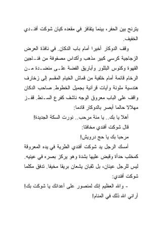 ‫ﻴﺘﺭﻨﺢ ﺒﻴﻥ ﺍﻟﺤﻔﺭ، ﺒﻴﻨﻤﺎ ﻴﺘﻘﺎﻓﺯ ﻓﻲ ﻤﻘﻌﺩﻩ ﻜﻴﺎﻥ ﺸﻭﻜﺕ ﺃﻓﻨـﺩﻱ‬
                                               ‫ﺍﻟﺨﻔﻴﻑ.‬
‫ﻭﻗﻑ ﺍﻟﺩﻭﻜﺎﺭ ﺃﺨﻴﺭﺍ ﺃﻤﺎﻡ ﺒﺎﺏ ﺍﻟﺩﻜﺎﻥ. ﻓﻲ ﻨﺎﻓﺫﺓ ﺍﻟﻌﺭﺽ‬
‫ﺍﻟﺯﺠﺎﺠﻴﺔ ﻜﺭﺴﻲ ﻜﺒﻴﺭ ﻤﺫﻫﺏ ﻭﺃﻜﺩﺍﺱ ﻤﺼﻔﻭﻓﺔ ﻤﻥ ﻓﻨـﺎﺠﻴﻥ‬
‫ﺍﻟﻘﻬﻭﺓ ﻭﻜﺌﻭﺱ ﺍﻟﺒﻠﻠﻭﺭ ﻭﺃﺒﺎﺭﻴﻕ ﺍﻟﻔﻀﺔ ﻋﻠـﻰ ﻤﻨﻀـﺩﺓ ﻤـﻥ‬
‫ﺍﻟﺭﺨﺎﻡ ﻗﺎﺌﻤﺔ ﺃﻤﺎﻡ ﺨﻠﻔﻴﺔ ﻤﻥ ﻗﻤﺎﺵ ﺍﻟﺨﻴﺎﻡ ﺍﻟﻤﻘﺴﻡ ﺇﻟﻰ ﺯﺨﺎﺭﻑ‬
‫ﻫﻨﺩﺴﻴﺔ ﻤﻠﻭﻨﺔ ﻭﺁﻴﺎﺕ ﻗﺭﺁﻨﻴﺔ ﺒﺠﻤﻴل ﺍﻟﺨﻁﻭﻁ. ﺼﺎﺤﺏ ﺍﻟﺩﻜﺎﻥ‬
‫ﻭﺍﻗﻑ ﻋﻠﻰ ﺍﻟﺒﺎﺏ ﻤﻌﺭﻭﻕ ﺍﻟﻭﺠﻪ ﻨﺎﺸﻑ ﻜﻔﺭﻉ ﺍﻟﺴـﻨﻁ. ﻗﻔـﺯ‬
                       ‫ﻤﻬﻼﻻ ﺤﺎﻟﻤﺎ ﺃﺒﺼﺭ ﺒﺎﻟﺩﻭﻜﺎﺭ ﻗﺎﺩﻤﺎ:‬
    ‫ﺃﻫﻼ ﻴﺎ ﺒﻙ.. ﻴﺎ ﻤﺌﺔ ﻤﺭﺤﺏ.. ﻨﻭﺭﺕ ﺍﻟﺴﻜﺔ ﺍﻟﺠﺩﻴﺩﺓ!‬
                           ‫ﻗﺎل ﺸﻭﻜﺕ ﺃﻓﻨﺩﻱ ﻤﺨﺎﻓﺘﺎ:‬
                           ‫ﻤﺭﺤﺒﺎ ﺒﻙ ﻴﺎ ﺤﺞ ﺩﺭﻭﻴﺵ!‬
‫ﺃﻤﺴﻙ ﺍﻟﺭﺠل ﻴﺩ ﺸﻭﻜﺕ ﺃﻓﻨﺩﻱ ﺍﻟﻁﺭﻴﺔ ﻓﻲ ﻴﺩﻩ ﺍﻟﻤﻌﺭﻭﻗﺔ‬
‫ﻜﻤﺨﻠﺏ ﺤﺩﺃﺓ ﻭﻗﺒﺽ ﻋﻠﻴﻬﺎ ﺒﺸﺩﺓ ﻭﻫﻭ ﻴﺭﻜﺯ ﺒﺼﺭﻩ ﻓﻲ ﻋﻴﻨﻴﻪ.‬
‫ﻟﻴﺱ ﻟﻠﺭﺠل ﻋﻴﻨﺎﻥ، ﺒل ﺜﻘﺒﺎﻥ ﻴﺸﻌﺎﻥ ﺒﺭﻴﻘﺎ ﻤﺨﻴﻔﺎ. ﺘﺩﻓﻕ ﻤﻜﻠﻤﺎ‬
                                          ‫ﺸﻭﻜﺕ ﺃﻓﻨﺩﻱ:‬
‫- ﻭﺍﷲ ﺍﻟﻌﻅﻴﻡ ﺇﻨﻙ ﻟﻤﻨﺼﻭﺭ ﻋﻠﻰ ﺃﻋﺩﺍﺌﻙ ﻴﺎ ﺸﻭﻜﺕ ﺒﻙ!‬
                                ‫ﺃﺭﺍﻨﻲ ﺍﷲ ﺫﻟﻙ ﻓﻲ ﺍﻟﻤﻨﺎﻡ!‬
 