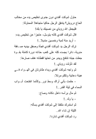 ‫ﺤﺎﻭل ﺸﻭﻜﺕ ﺃﻓﻨﺩﻱ ﺩﻭﻥ ﺠﺩﻭﻯ ﺘﺨﻠﻴﺹ ﻴﺩﻩ ﻤﻥ ﻤﺨﺎﻟﺏ‬
      ‫ﺍﻟﺤﺎﺝ ﺩﺭﻭﻴﺵ؟ ﻴﺘﺩﻓﻕ ﺍﻟﺭﺠل ﺤﺎﻜﻴﺎ ﻤﺘﺠﺎﻫﻼ ﺍﻟﻤﺤﺎﻭﻟﺔ:‬
                ‫ﻓﻠﻴﺠﻌل ﺍﷲ ﺭﺅﻴﺎﻱ ﻤﻥ ﻨﺼﻴﺒﻙ ﻴﺎ ﺒﻙ!‬
‫ﻗﺎل ﺸﻭﻜﺕ ﺃﻓﻨﺩﻱ ﻜﺄﻨﻪ ﻴﺘﻭﺴل، ﻋﺎﺠﺯﺍ ﻋﻥ ﺘﺨﻠﻴﺹ ﻴﺩﻩ:‬
                  ‫- ﺃﺭﻴﺩ ﻤﺌﺔ ﻟﻤﺒﺔ ﻭﺨﻤﺴﻴﻥ ﻤﻨﺩﻴﻼ..!‬
‫ﺘﺭﻙ ﺍﻟﺭﺠل ﻴﺩ ﺸﻭﻜﺕ ﺃﻓﻨﺩﻱ ﻓﺠﺄﺓ ﻭﺼﻔﻕ ﺒﻴﺩﻴﻪ ﺼـﻔﻘﺔ‬
‫ﻤﺩﻭﻴﺔ، ﺩﺍﺌﺭﺍ ﺒﺠﺴﺩﻩ ﻜﻠﻪ ﻋﻠﻰ ﻜﻌﺏ ﺤﺫﺍﺌﻪ ﺩﻭﺭﺓ ﻜﺎﻤﻠﺔ ﺒﻘـﻭﺓ‬
    ‫ﺠﻌﻠﺕ ﺠﺒﺘﻪ ﺘﻨﺘﻔﺦ ﻭﻴﺒﺩﻭ ﻤﻥ ﺘﺤﺘﻬﺎ ﻗﻔﻁﺎﻨﻪ ﻫﺘﻑ ﺼﺎﺭﺨﺎ:‬
                               ‫ﻟﻘﺩ ﺘﺄﻭﻟﺕ ﺭﺅﻴﺎﻱ..!‬
‫ﺜﻡ ﻭﺍﺠﻪ ﺸﻭﻜﺕ ﺃﻓﻨﺩﻱ ﻭﻴﺩﺍﻩ ﻁﺎﺌﺭﺘﺎﻥ ﻓﻲ ﺍﻟﻬـﻭﺍﺀ ﻓـﻲ‬
                               ‫ﻫﻴﺌﺔ ﺩﻋﺎﺌﻴﺔ ﻭﺘﻜﻠﻡ ﻤﺭﺘﻼ:‬
‫- ﺤﻠﻤﺕ ﺒﺄﻨﻲ ﺃﺭﺍﻙ ﻭﺴﻁ ﻨﻭﺭ..ﻭﻜﺄﻨﻤﺎ ﺍﻨﻔﺘﺤﺕ ﺃﺒـﻭﺍﺏ‬
                                 ‫ﺍﻟﺴﻤﺎﺀ ﻓﻲ ﻟﻴﻠﺔ ﺍﻟﻘﺩﺭ..!‬
                   ‫ﺜﻡ ﻤﺎل ﺒﺭﺃﺴﻪ ﺩﺍﺨل ﺩﻜﺎﻨﻪ ﻭﺼﺎﺡ:‬
                                       ‫- ﻴﺎ ﻭﻟﺩ..!‬
            ‫ﺜﻡ ﺍﺴﺘﺩﺭﻙ ﻤﻠﺘﻔﺘﺎ ﺇﻟﻰ ﺸﻭﻜﺕ ﺃﻓﻨﺩﻱ ﻴﺴﺄﻟﻪ:‬
                                 ‫ﺍﻟﻠﻴﻠﺔ ﺇﻥ ﺸﺎﺀ ﺍﷲ..‬
                           ‫ﺭﺩ ﺸﻭﻜﺕ ﺃﻓﻨﺩﻱ ﺸﺎﺭﺩﺍ:‬
 