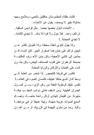 ‫ﻜﺎﻨﺕ ﻤﻘﻠﺘﺎﻩ ﺍﻟﻤﻁﻤﻭﺴﺘﺎﻥ ﺤﺎﻓﻠﺘﻴﻥ ﺒﺎﻟﻌﻤﻰ، ﻭﻤﻼﻤﺢ ﻭﺠﻬﻪ‬
               ‫ﻤﺸﻠﻭﻟﺔ ﺒﻘﻬﺭ ﻻ ﻴﻭﺼﻑ. ﻴﻘﻭل ﻋﻥ ﺍﻷﺤﺸﺎﺀ:‬
‫- ﺍﻷﺤﺸﺎﺀ ﺘﻨﺎﻭل ﺒﻌﻀﻬﺎ ﺒﻌ ‪‬ﺎ.. ﻤﺜل ﻗﻭﺍﺩﻴﺱ ﺍﻟﺴﺎﻗﻴﺔ..‬
                        ‫‪‬‬
                        ‫ﻀ‬
‫ﺃﻥ ﺘﻠﻑ ﻭﺍﺤﺩ.. ﻓﻼ ﺤﻭل ﻭﻻ ﻗﻭﺓ ﺇﻻ ﺒﺎﷲ.. ﻻ ﺘﺠﺩﻱ ﺍﻟﻜﺘﺎﺒﺔ..‬
                                     ‫ﻻ ﺘﺠﺩﻱ ﺍﻟﺤﺠﺎﺒﺔ..!‬
‫ﻭﺇﺫﺍ ﻴﻘﻭل ﺘﻠﺘﻭﻱ ﺸﻔﺘﺎﻩ ﺴﺨﻁﺎ، ﻭﺇﺫﺍ ﺘﻠﺘﻭﻴﺎﻥ ﺘﻜﺸﺭ ﻋـﻥ‬
‫ﺜﻨﻴﺘﻴﻥ ﺘﺭﺍﻜﻡ ﻋﻠﻰ ﺠﺫﻭﺭﻫﻤﺎ ﺍﺼﻔﺭﺍﺭ ﺍﻟﺠﻴﺭ. ﻟﻜﻥ ﺍﻟﻨﺴﺎﺀ ﻜـﻥ‬
‫ﻴﻤﺸﻴﻥ ﺇﻟﻰ ﻜﺎﺘﺒﻲ ﺍﻷﺤﺠﺒﺔ، ﻭﻜﻥ ﻴﺫﺒﻥ ﺍﻷﺤـﺭﻑ ﺍﻟﻤﻜﺘﻭﺒـﺔ‬
‫ﺒﺼﺒﻐﺔ ﺍﻟﺯﻋﻔﺭﺍﻥ ﻋﻠﻰ ﻗﻠﻭﺏ ﺍﻟﺼﺤﺎﻑ ﺍﻟﺒﻴﺽ، ﻭﻜﻥ ﻴﻨﺜـﺭﻥ‬
             ‫ﺍﻟﻤﺎﺀ ﻋﻠﻰ ﺍﻟﻌﺘﺒﺎﺕ ﻭﺍﻷﺭﻜﺎﻥ ﻭﺍﻟﺯﻭﺍﻴﺎ ﺍﻟﻤﻌﺘﻤﺔ.‬
‫ﻓﺎﻟﺩﻭﺭ ﻓﻲ ﻗﺭﻴﺘﻨﺎ ﻜﺎﻟﺠﺤﻭﺭ. ﺇﺫﺍ ﺘﻨﺤﺩﺭ ﻤﻥ ﺍﻟﻌﺘﺒﺔ ﺇﻟـﻰ‬
‫ﻭﺴﻁ ﺍﻟﺩﺍﺭ ﺘﺘﺴﻊ ﺤﺩﻗﺘﺎ ﻋﻴﻨﻴﻙ، ﺘﺘﻠﻤﺴﺎﻥ ﺍﻟﻀﻭﺀ ﻓﻲ ﺍﻟﻌﺘﺎﻤـﺔ.‬
‫ﺘﻜﺒﺱ ﻋﻠﻴﻙ ﺍﻟﺭﻁﻭﺒﺔ ﺍﻟﻌﻔﻨﺔ ﻤﻥ ﺭﻜﻥ ﺍﻟﺯﻴﺭ، ﻭﻤـﻥ ﺃﺼـﻭل‬
‫ﺍﻟﺠﺩﺭﺍﻥ ﺍﻟﻁﻴﻨﻴﺔ. ﻭﻤﻥ ﺍﻟﺴﻘﻑ ﺘﺘﺩﻟﻰ ﺫﻭﺍﺌﺏ ﺍﻟﺤﻁـﺏ ﺠﺎﻓـﺔ‬
‫ﻤﺘﻬﺭﺌﺔ. ﻤﻥ ﺍﻟﻘﻴﻌﺎﻥ ﺘﺘﻬﺎﺩﻯ ﺃﺭﺘﺎل ﺭﺍﺌﺤﺔ ﺨﺎﺼـﺔ، ﻭﺘﺼـﻙ‬
‫ﺍﻟﺴﻤﻊ ﺃﺼﻭﺍﺕ ﻏﺭﻴﺒﺔ ﻤﺒﻬﻤﺔ، ﺭﺘﻴﺒﺔ ﻋﻤﻴﻘﺔ ﺃﻭ ﻫﻲ ﻤﺭﺘﺠﻔـﺔ‬
‫ﻭﺍﺜﺒﺔ. ﺭﺒﻤﺎ ﻤﻥ ﻤﺜﻭﻯ ﺍﻟﺒﻬﻴﻤﺔ ﻓﻲ ﺍﻟﺯﺭﻴﺒﺔ، ﺃﻭ ﻤـﻥ ﺃﺨﻨـﺎﻥ‬
 