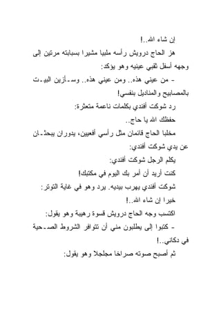 ‫ﺇﻥ ﺸﺎﺀ ﺍﷲ..!‬
‫ﻫﺯ ﺍﻟﺤﺎﺝ ﺩﺭﻭﻴﺵ ﺭﺃﺴﻪ ﻤﻠﺒﻴﺎ ﻤﺸﻴﺭﺍ ﺒﺴﺒﺎﺒﺘﻪ ﻤﺭﺘﻴﻥ ﺇﻟﻰ‬
                       ‫ﻭﺠﻬﻪ ﺃﺴﻔل ﺜﻘﺒﻲ ﻋﻴﻨﻴﻪ ﻭﻫﻭ ﻴﺅﻜﺩ:‬
‫- ﻤﻥ ﻋﻴﻨﻲ ﻫﺫﻩ.. ﻭﻤﻥ ﻋﻴﻨﻲ ﻫﺫﻩ.. ﻭﺴـﺄﺯﻴﻥ ﺍﻟﺒﻴـﺕ‬
                             ‫ﺒﺎﻟﻤﺼﺎﺒﻴﺢ ﻭﺍﻟﻤﻨﺎﺩﻴل ﺒﻨﻔﺴﻲ!‬
              ‫ﺭﺩ ﺸﻭﻜﺕ ﺃﻓﻨﺩﻱ ﺒﻜﻠﻤﺎﺕ ﻨﺎﻋﻤﺔ ﻤﺘﻌﺜﺭﺓ:‬
                                ‫ﺤﻔﻅﻙ ﺍﷲ ﻴﺎ ﺤﺎﺝ..‬
‫ﻤﺨﻠﺒﺎ ﺍﻟﺤﺎﺝ ﻗﺎﺌﻤﺎﻥ ﻤﺜل ﺭﺃﺴﻲ ﺃﻓﻌﻴﻴﻥ، ﻴﺩﻭﺭﺍﻥ ﻴﺒﺤﺜـﺎﻥ‬
                                 ‫ﻋﻥ ﻴﺩﻱ ﺸﻭﻜﺕ ﺃﻓﻨﺩﻱ:‬
                          ‫ﻴﻜﻠﻡ ﺍﻟﺭﺠل ﺸﻭﻜﺕ ﺃﻓﻨﺩﻱ:‬
               ‫ﻜﻨﺕ ﺃﺭﻴﺩ ﺃﻥ ﺃﻤﺭ ﺒﻙ ﺍﻟﻴﻭﻡ ﻓﻲ ﻤﻜﺘﺒﻙ!‬
  ‫ﺸﻭﻜﺕ ﺃﻓﻨﺩﻱ ﻴﻬﺭﺏ ﺒﻴﺩﻴﻪ. ﻴﺭﺩ ﻭﻫﻭ ﻓﻲ ﻏﺎﻴﺔ ﺍﻟﺘﻭﺘﺭ:‬
                                ‫ﺨﻴﺭﺍ ﺇﻥ ﺸﺎﺀ ﺍﷲ..!‬
    ‫ﺍﻜﺘﺴﺏ ﻭﺠﻪ ﺍﻟﺤﺎﺝ ﺩﺭﻭﻴﺵ ﻗﺴﻭﺓ ﺭﻫﻴﺒﺔ ﻭﻫﻭ ﻴﻘﻭل:‬
‫- ﻜﺘﺒﻭﺍ ﺇﻟﻰ ﻴﻁﻠﺒﻭﻥ ﻤﻨﻲ ﺃﻥ ﺘﺘﻭﺍﻓﺭ ﺍﻟﺸﺭﻭﻁ ﺍﻟﺼـﺤﻴﺔ‬
                                           ‫ﻓﻲ ﺩﻜﺎﻨﻲ..!‬
          ‫ﺜﻡ ﺃﺼﺒﺢ ﺼﻭﺘﻪ ﺼﺭﺍﺨﺎ ﻤﺠﻠﺠﻼ ﻭﻫﻭ ﻴﻘﻭل:‬
 