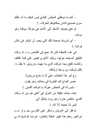 ‫- ﺃﻨﺘﻡ ﻴﺎ ﻤﻭﻅﻔﻲ ﺍﻟﻤﺠﻠﺱ ﺍﻟﺒﻠﺩﻱ ﻟﻴﺱ ﻟﺩﻴﻜﻡ ﻤﺎ ﺸـﻐﻠﻜﻡ‬
                  ‫ﺴﻭﻯ ﺘﺼﺩﻴﻊ ﺍﻟﻨﺎﺱ ﺒﻤﻜﺎﺘﻴﺒﻜﻡ ﺍﻟﺨﺭﻗﺎﺀ..!‬
‫ﺜﻡ ﺩﻓﻊ ﺒﻨﺼﻔﻪ ﺍﻷﺴﻔل ﺇﻟﻰ ﺍﻷﻤﺎﻡ ﻓﻲ ﺤﺭﻜﺔ ﺴﻭﻗﻴﺔ ﻭﻫﻭ‬
                                                ‫ﻴﺭﺩﻑ:‬
‫- ﺃﻱ ﺸﺭﻭﻁ ﺼﺤﻴﺔ ﺘﻠﻙ ﺍﻟﺘﻲ ﻴﺠﺏ ﺃﻥ ﺘﺘﻭﻓﺭ ﻓﻲ ﺩﻜﺎﻥ‬
                                              ‫ﻓﺭﺍﺸﺔ..!‬
‫ﻓﻲ ﻫﺫﻩ ﺍﻟﻠﺤﻅﺔ ﻜﺎﻥ ﻗﺩ ﻨﺠﺢ ﻓﻲ ﺍﻗﺘﻨﺎﺹ ﻴـﺩ ﺸـﻭﻜﺕ‬
‫ﻓﺄﻁﺒﻕ ﺃﺼﺎﺒﻌﻪ ﺤﻭﻟﻬﺎ، ﻭﺒﺎﻟﻴﺩ ﺍﻷﺨﺭﻯ ﻗﺒﺽ ﻋﻠﻰ ﻗﻤﺔ ﺍﻟﻜﺘﻑ‬
‫ﻭﺃﻨﻔﺎﺴﻪ ﺘﻠﻔﺢ ﻭﺠﻪ ﺸﻭﻜﺕ ﺍﻟﺫﻱ ﺒﺩﺃ ﻴﻠﻬﺙ ﻭﺩﺭﻭﻴﺵ ﻻ ﻴﻔﻠﺘـﻪ.‬
                           ‫ﺘﻜﻠﻡ ﺸﻭﻜﺕ ﻤﻥ ﻭﺴﻁ ﺍﺭﺘﺒﺎﻜﻪ:‬
         ‫ﺩﻉ ﺃﻤﺭ ﻫﺫﺍ ﺍﻟﺨﻁﺎﺏ ﻋﻠﻲ ﺃﻨﺎ ﻴﺎ ﺤﺎﺝ ﺩﺭﻭﻴﺵ!‬
       ‫ﻋﺼﺭ ﺍﻟﺤﺎﺝ ﺍﻟﻴﺩ ﺍﻟﻁﺭﻴﺔ ﻓﻲ ﻤﺨﺎﻟﺒﻪ ﻭﻫﻭ ﻴﻘﻭل:‬
      ‫- ﻟﻴﺱ ﻟﻨﺎ ﻓﻲ ﺍﻟﻤﺠﻠﺱ ﻏﻴﺭﻙ ﻴﺎ ﺸﻭﻜﺕ ﺃﻓﻨﺩﻱ..!‬
‫ﻨﺒﺘﺕ ﺤﺒﺎﺕ ﺩﻗﻴﻘﺔ ﻤﻥ ﺍﻟﻌﺭﻕ ﻓﻲ ﺃﻋﻠﻲ ﺠﺒـﻴﻥ ﺸـﻭﻜﺕ‬
                ‫ﺃﻓﻨﺩﻱ. ﺘﺨﻠﺹ ﻫﺎﺭﺒﺎ ﻭﻫﻭ ﻴﺭﺩﺩ ﺒﺸﻜل ﺁﻟﻲ:‬
                            ‫ﻟﻴﺱ ﻟﻨﺎ ﺠﻤﻴﻌﺎ ﺇﻻ ﺍﷲ..!‬
‫ﺜﻡ ﻗﻔﺯ ﺇﻟﻰ ﺍﻟﻌﺭﻴﺵ ﻭﺍﺴﺘﻘﺭ ﻋﻠﻰ ﺍﻟﻜﺭﺴﻲ ﺒﺠـﻭﺍﺭ ﻋـﻡ‬
‫ﺇﺒﺭﺍﻫﻴﻡ..ﺭﻁﻡ ﻫﺫﺍ ﻅﻬﺭ ﺍﻟﺒﻐﻠﺔ ﺒﺎﻟﻌﻨﺎﻥ، ﻏﺭﺴﺕ ﻗﻭﺍﺌﻤﻬﺎ ﻓـﻲ‬
 