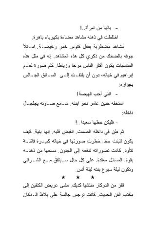 ‫- ﻴﺎﻟﻬﺎ ﻤﻥ ﺍﻤﺭﺃﺓ..!‬
    ‫ﺍﺨﺘﻠﻁﺕ ﻓﻲ ﺫﻫﻨﻪ ﻤﺸﺎﻫﺩ ﻤﻀﺎﺀﺓ ﺒﻜﻬﺭﺒﺎﺀ ﺒﺎﻫﺭﺓ.‬
‫ﻤﺸﺎﻫﺩ ﻤﻀﻁﺭﺒﺔ ﺒﻔﻌل ﻜﺌﻭﺱ ﺨﻤﺭ ﺭﺨﻴﺼـﺔ. ﺍﻤـﺘﻸ‬
‫ﺠﻭﻓﻪ ﺒﺎﻟﻀﺤﻙ ﻤﻥ ﺫﻜﺭﻱ ﻜل ﻫﺫﻩ ﺍﻟﻤﺸﺎﻫﺩ. ﺇﻨﻪ ﻓﻲ ﻤﺜل ﻫﺫﻩ‬
‫ﺍﻟﻤﻨﺎﺴﺒﺎﺕ ﻴﻜﻭﻥ ﺃﻜﺜﺭ ﺍﻟﻨﺎﺱ ﻤﺭﺤﺎ ﻭﺯﻴﺎﻁﺎ. ﻜﻠﻡ ﺼﻭﺭﺓ ﻟﻌـﻡ‬
‫ﺇﺒﺭﺍﻫﻴﻡ ﻓﻲ ﺨﻴﺎﻟﻪ، ﺩﻭﻥ ﺃﻥ ﻴﻠﺘﻔـﺕ ﺇﻟـﻰ ﺍﻟﺴـﺎﺌﻕ ﺍﻟﺠـﺎﻟﺱ‬
                                                 ‫ﺒﺠﻭﺍﺭﻩ:‬
                         ‫- ﺍﻨﻨﻲ ﺃﺤﺏ ﺍﻟﻬﻴﺼﺔ!‬
‫ﺍﺴﺘﺨﻔﻪ ﺤﻨﻴﻥ ﻏﺎﻤﺭ ﻨﺤﻭ ﺍﺒﻨﺘﻪ. ﺴـﻤﻊ ﺼـﻭﺘﻪ ﻴﺠﻠﺠـل‬
                                                  ‫ﺩﺍﺨﻠﻪ:‬
                        ‫- ﻓﻠﻴﻜﻥ ﺤﻅﻬﺎ ﺴﻌﻴﺩﺍ..!‬
‫ﺜﻡ ﻁﻥ ﻓﻲ ﺩﺍﺨﻠﻪ ﺍﻟﺼﻤﺕ. ﺍﻨﻘﺒﺽ ﻗﻠﺒﻪ. ﺇﻨﻬﺎ ﺒﻨﻴﺔ. ﻜﻴﻑ‬
‫ﻴﻜﻭﻥ ﻟﻠﺒﻨﺕ ﺤﻅ. ﺨﻁﺭﺕ ﺼﻭﺭﺘﻬﺎ ﻓﻲ ﺨﻴﺎﻟﻪ ﻜﺒﻴـﺭﺓ ﻓﺎﺘﻨـﺔ‬
‫ﺘﺘﺄﻭﺩ. ﻜﺎﺩﺕ ﺘﺼﻭﺭﺍﺘﻪ ﺘﺩﻓﻌﻪ ﺇﻟﻰ ﺍﻟﺠﻨﻭﻥ. ﻤﺴﺤﻬﺎ ﻤﻥ ﺫﻫﻨـﻪ‬
‫ﺒﻘﻭﺓ. ﺍﻟﻤﺴﺎﺌل ﻤﻌﻘﺩﺓ. ﻋﻠﻰ ﻜل ﺤﺎل ﺴـﻴﺘﻔﻕ ﻤـﻊ ﺍﻟﺸـﺭﺍﻨﻲ‬
                        ‫ﻭﺘﻜﻭﻥ ﻟﻴﻠﺔ ﺴﺒﻭﻉ ﺒﻨﺘﻪ ﻟﻴﻠﺔ ﺃﻨﺱ.‬

‫ﻗﻔﺯ ﻤﻥ ﺍﻟﺩﻭﻜﺎﺭ ﻤﻨﺘﺸﻴﺎ ﻜﺩﻴﻙ. ﻤﺸﻰ ﻋﺭﻴﺽ ﺍﻟﻜﺘﻔﻴﻥ ﺇﻟﻰ‬
‫ﻤﻜﺘﺏ ﺍﻟﻔﻥ ﺍﻟﺤﺩﻴﺙ. ﻜﺎﻨﺕ ﻨﺭﺠﺱ ﺠﺎﻟﺴﺔ ﻋﻠﻰ ﺒﻼﻁ ﺍﻟـﺩﻜﺎﻥ‬
 