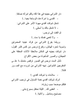 ‫ﺩﺍﺭ ﺍﻟﺸﺭﺍﻨﻲ ﺒﻌﻴﻨﻴﻪ ﻓﻲ ﻫﺫﺍ ﻜﻠﻪ ﻭﻜﻠﻡ ﺍﻤﺭﺃﺘﻪ ﻀﺎﺌﻘﺎ:‬
          ‫- ﺍﻜﻨﺴﻲ ﻴﺎ ﺍﻤﺭﺃﺓ ﻫﺫﻩ ﺍﻟﻭﺴﺎﺨﺔ ﺒﻌﻴﺩﺍ..!‬
     ‫ﺘﺩﺨل ﺸﻭﻜﺕ ﺃﻓﻨﺩﻱ ﻤﻬﻭﻨﺎ ﺍﻷﻤﺭ ﻋﻠﻰ ﺍﻟﺸﺭﺍﻨﻲ:‬
                      ‫- ﻻ ﺘﺸﻐل ﺒﺎﻟﻙ ﻴﺎ ﺃﺴﻁﻲ..!‬
                                ‫ﺜﻡ ﺍﻟﺘﻔﺕ ﺇﻟﻰ ﻨﺭﺠﺱ:‬
                    ‫- ﻭﻻ ﺘﺘﻌﺒﻲ ﻨﻔﺴﻙ ﻴﺎ ﺴﺕ..!‬
‫ﻭﺭﻴﺜﻤﺎ ﻴﻔﺭﻍ ﺍﻟﺸﺭﺍﻨﻲ ﻤﻥ ﻓﺭﻙ ﻋﻴﻨﻴﻪ ﺍﻟﻤﺤﻤﺭﺘﻴﻥ‬
‫ﻭﺘﺴﻭﻴﺔ ﺸﻌﺭﻩ ﺍﻟﻬﺎﺌﺵ، ﻭﺘﻔﺭﻍ ﻨﺭﺠﺱ ﻤﻥ ﻜﻨﺱ ﻗﺸﺭ ﺍﻟﻔﻭل،‬
‫ﺩﺍﺭ ﺸﻭﻜﺕ ﺒﻌﻴﻨﻴﻪ ﻓﻲ ﺍﻟﺩﻜﺎﻥ ﻤﻼﺤﻅﺎ ﺍﻵﻻﺕ ﺍﻟﻤﻌﻠﻘﺔ ﻋﻠﻰ‬
            ‫ﺍﻟﺤﻴﻁﺎﻥ، ﻭﺍﻟﺼﻭﺭ ﺍﻟﻤﺄﺨﻭﺫﺓ ﻤﻥ ﺒﻌﺽ ﺍﻷﻓﺭﺍﺡ.‬
‫ﺘﺄﻤل ﺍﻟﺴﺕ ﻨﺭﺠﺱ ﻓﻲ ﺍﻟﺼﻭﺭ ﺘﺭﻗﺹ ﻤﺘﻤﺎﻴﻠـﺔ ﻋﻠـﻰ‬
‫ﺍﻟﻤﺘﻔﺭﺠﻴﻥ ﺍﻟﻨﺸﻭﺍﻨﻴﻥ. ﻨﺒﻬﻪ ﺍﻟﺸﺭﺍﻨﻲ ﻤﻥ ﺸﺭﻭﺩﻩ ﻤﻊ ﺍﻟﺼـﻭﺭ‬
                                                   ‫ﻗﺎﺌﻼ:‬
                   ‫- ﺴﻼﻤﺎﺕ ﻴﺎ ﺸﻭﻜﺕ ﺃﻓﻨﺩﻱ..!‬
‫ﺃﺩﺭﻙ ﺸﻭﻜﺕ ﺃﻓﻨﺩﻱ ﻨﻐﻤﺔ ﺍﻟﺘﺴﺎﺅل ﻓﻲ ﺘﺭﺤﻴﺏ ﺍﻟﺸﺭﺍﻨﻲ‬
                              ‫ﻓﺘﻜﻠﻡ ﻤﻭﻀﺤﺎ ﺴﺒﺏ ﺯﻴﺎﺭﺘﻪ:‬
        ‫- ﺍﻟﻌﻘﺒﻰ ﻟﻙ.. ﺍﻟﻠﻴﻠﺔ ﻨﺤﺘﻔل ﺒﺴﺒﻭﻉ ﺒﻨﺘﻲ..‬
                        ‫ﻤﺼﺎﺒﻴﺢ ﻭﻤﻨﺎﺩﻴل.. ﻭﺁﻻﺘﻴﺔ..!‬
 