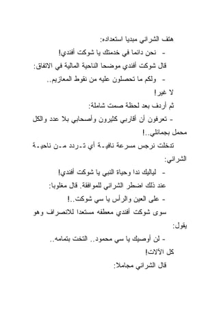 ‫ﻫﺘﻑ ﺍﻟﺸﺭﺍﻨﻲ ﻤﺒﺩﻴﺎ ﺍﺴﺘﻌﺩﺍﺩﻩ:‬
        ‫- ﻨﺤﻥ ﺩﺍﺌﻤﺎ ﻓﻲ ﺨﺩﻤﺘﻙ ﻴﺎ ﺸﻭﻜﺕ ﺃﻓﻨﺩﻱ!‬
‫ﻗﺎل ﺸﻭﻜﺕ ﺃﻓﻨﺩﻱ ﻤﻭﻀﺤﺎ ﺍﻟﻨﺎﺤﻴﺔ ﺍﻟﻤﺎﻟﻴﺔ ﻓﻲ ﺍﻻﺘﻔﺎﻕ:‬
    ‫- ﻭﻟﻜﻡ ﻤﺎ ﺘﺤﺼﻠﻭﻥ ﻋﻠﻴﻪ ﻤﻥ ﻨﻘﻭﻁ ﺍﻟﻤﻌﺎﺯﻴﻡ..‬
                                          ‫ﻻ ﻏﻴﺭ!‬
                   ‫ﺜﻡ ﺃﺭﺩﻑ ﺒﻌﺩ ﻟﺤﻅﺔ ﺼﻤﺕ ﺸﺎﻤﻠﺔ:‬
‫- ﺘﻌﺭﻓﻭﻥ ﺃﻥ ﺃﻗﺎﺭﺒﻲ ﻜﺜﻴﺭﻭﻥ ﻭﺃﺼﺤﺎﺒﻲ ﺒﻼ ﻋﺩﺩ ﻭﺍﻟﻜل‬
                                      ‫ﻤﺤﻤل ﺒﺠﻤﺎﺌﻠﻲ..!‬
‫ﺘﺩﺨﻠﺕ ﻨﺭﺠﺱ ﻤﺴﺭﻋﺔ ﻨﺎﻓﻴـﺔ ﺃﻱ ﺘـﺭﺩﺩ ﻤـﻥ ﻨﺎﺤﻴـﺔ‬
                                              ‫ﺍﻟﺸﺭﺍﻨﻲ:‬
        ‫- ﻟﻴﺎﻟﻴﻙ ﻨﺩﺍ ﻭﺤﻴﺎﺓ ﺍﻟﻨﺒﻲ ﻴﺎ ﺸﻭﻜﺕ ﺃﻓﻨﺩﻱ!‬
     ‫ﻋﻨﺩ ﺫﻟﻙ ﺍﻀﻁﺭ ﺍﻟﺸﺭﺍﻨﻲ ﻟﻠﻤﻭﺍﻓﻘﺔ. ﻗﺎل ﻤﻐﻠﻭﺒﺎ:‬
            ‫- ﻋﻠﻰ ﺍﻟﻌﻴﻥ ﻭﺍﻟﺭﺃﺱ ﻴﺎ ﺴﻲ ﺸﻭﻜﺕ..!‬
‫ﺴﻭﻯ ﺸﻭﻜﺕ ﺃﻓﻨﺩﻱ ﻤﻌﻁﻔﻪ ﻤﺴﺘﻌﺩﺍ ﻟﻼﻨﺼﺭﺍﻑ ﻭﻫﻭ‬
                                                  ‫ﻴﻘﻭل:‬
     ‫- ﻟﻥ ﺃﻭﺼﻴﻙ ﻴﺎ ﺴﻲ ﻤﺤﻤﻭﺩ.. ﺍﻟﺘﺨﺕ ﺒﺘﻤﺎﻤﻪ..‬
                                       ‫ﻜل ﺍﻵﻻﺕ!‬
                            ‫ﻗﺎل ﺍﻟﺸﺭﺍﻨﻲ ﻤﺠﺎﻤﻼ:‬
 