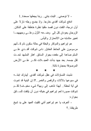 ‫- ﻻ ﺘﻭﺼﻨﻲ.. ﺍﻟﺒﻨﺕ ﺒﻨﺘﻲ.. ﺭﺒﻨﺎ ﻴﺠﻌﻠﻬﺎ ﻤﺴﻌﺩﺓ..!‬
‫ﺍﻨﺩﻓﻊ ﺸﻭﻜﺕ ﺃﻓﻨﺩﻱ ﺨﺎﺭﺠﺎ. ﻭﺇﺫ ﻴﻀﻊ ﺭﺠﻠﻪ ﻨﺎﺯﻻ ﻋﻠﻰ‬
‫ﺃﻭل ﺩﺭﺠﺔ، ﺍﻟﺘﻔﺕ ﺩﻭﻥ ﻗﺼﺩ ﻤﻠﻘﻴﺎ ﻨﻅﺭﺓ ﺨﺎﻁﻔﺔ ﻋﻠﻰ ﺍﻟﺩﻜﺎﻥ.‬
‫ﺍﻟﺯﻭﺠﺎﻥ ﻴﻌﻭﺩﺍﻥ ﻜل ﺇﻟﻰ ﻭﻀـﻌﻪ ﺍﻷﻭل ﻭﻋﻠـﻰ ﻭﺠﻬﻴﻬﻤـﺎ‬
                      ‫ﺘﻌﺒﻴﺭ ﻤﺘﺸﺎﺒﻪ ﻤﻥ ﺍﻻﺸﻤﺌﺯﺍﺯ ﻭﺍﻟﻴﺄﺱ.‬
‫ﻋﻡ ﺇﺒﺭﺍﻫﻴﻡ ﻭﺍﻟﺩﻭﻜﺎﺭ ﻭﺍﻟﺒﻐﻠﺔ ﻓﻲ ﺤﺎﻟﺔ ﺴﻜﻭﻥ ﺘﺎﻡ ﻜـﺄﻨﻬﻡ‬
‫ﻤﺭﺴﻭﻤﻭﻥ ﻋﻠﻰ ﺍﻟﺤﺎﺌﻁ ﺍﻟﻤﻘﺎﺒل. ﺩﺍﺱ ﺸﻭﻜﺕ ﺃﻓﻨـﺩﻱ ﻋﻠـﻰ‬
‫ﺍﻟﺴﻠﻡ ﺼﺎﻋﺩﺍ ﺇﻟﻰ ﻤﻘﻌﺩﻩ ﺒﺠﻭﺍﺭ ﺍﻟﺴﺎﺌﻕ. ﺍﻫﺘﺯ ﺍﻟﻤﺸﻬﺩ ﺘﺤـﺕ‬
‫ﺜﻘل ﺠﺴﻤﻪ. ﺒﻌﺩ ﺠﻬﺩ ﺒﺩﺃﺕ ﺍﻟﻌﺠـﻼﺕ ﺘﻜـﺭ ﻋﻠـﻰ ﺍﻷﺭﺽ‬
                                 ‫ﺍﻟﻤﺭﺼﻭﻓﺔ ﺒﺤﺠﺎﺭﺓ ﻨﺎﺘﺌﺔ.‬

‫ﻨﺸﺒﺕ ﺍﻟﺘﺴﺎﺅﻻﺕ ﻓﻲ ﻋﻘل ﺸﻭﻜﺕ ﺃﻓﻨﺩﻱ. ﺃﻴﺒﺎﺭﻙ ﺍﺒﻨﺘـﻪ‬
‫ﻓﻲ ﺴﺒﻭﻋﻬﺎ ﺒﺎﻵﻻﺕ ﻭﺍﻟﺭﻗﺹ ﻭﺍﻟﺨﻤﺭ..؟! ﺇﻥ ﺍﻟﺒﻨﻴﺔ ﻗﺩ ﺘﻤﻭﺕ‬
‫ﻓﻲ ﺃﻴﺔ ﻟﺤﻅﺔ.. ﺃﺒﻬﺫﺍ ﺘﺫﻫﺏ ﺇﻟﻰ ﺭﺒﻬﺎ؟ ﺸﻲﺀ ﻤﺨﻴـﻑ! ﻜﻠـﻡ‬
‫ﺸﻭﻜﺕ ﺼﻭﺭﺓ ﻟﻌﻡ ﺇﺒﺭﺍﻫﻴﻡ ﻓﻲ ﺨﻴﺎﻟﻪ ﺩﻭﻥ ﺃﻥ ﻴﻠﺘﻔﺕ ﻟﻠﺴـﺎﺌﻕ‬
                                                ‫ﺒﺠﻭﺍﺭﻩ:‬
‫- ﺃﺘﻌﺭﻑ ﻴﺎ ﻋﻡ ﺇﺒﺭﺍﻫﻴﻡ ﺃﻨﻨﻲ ﺘﻠﻘﻴﺕ ﺍﻟﻌﻬﺩ ﻋﻠﻰ ﻴﺩ ﺸﻴﺦ‬
                                              ‫ﻁﺭﻴﻘﺘﻨﺎ..؟‬
 