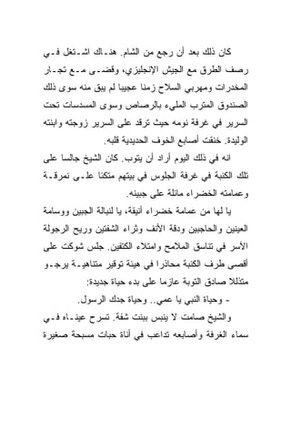 ‫ﻜﺎﻥ ﺫﻟﻙ ﺒﻌﺩ ﺃﻥ ﺭﺠﻊ ﻤﻥ ﺍﻟﺸﺎﻡ. ﻫﻨـﺎﻙ ﺍﺸـﺘﻐل ﻓـﻲ‬
‫ﺭﺼﻑ ﺍﻟﻁﺭﻕ ﻤﻊ ﺍﻟﺠﻴﺵ ﺍﻹﻨﺠﻠﻴﺯﻱ، ﻭﻗﻀـﻰ ﻤـﻊ ﺘﺠـﺎﺭ‬
‫ﺍﻟﻤﺨﺩﺭﺍﺕ ﻭﻤﻬﺭﺒﻲ ﺍﻟﺴﻼﺡ ﺯﻤﻨﺎ ﻋﺠﻴﺒﺎ ﻟﻡ ﻴﺒﻕ ﻤﻨﻪ ﺴﻭﻯ ﺫﻟﻙ‬
‫ﺍﻟﺼﻨﺩﻭﻕ ﺍﻟﻤﺘﺭﺏ ﺍﻟﻤﻠﻲﺀ ﺒﺎﻟﺭﺼﺎﺹ ﻭﺴﻭﻯ ﺍﻟﻤﺴﺩﺴﺎﺕ ﺘﺤﺕ‬
‫ﺍﻟﺴﺭﻴﺭ ﻓﻲ ﻏﺭﻓﺔ ﻨﻭﻤﻪ ﺤﻴﺙ ﺘﺭﻗﺩ ﻋﻠﻰ ﺍﻟﺴﺭﻴﺭ ﺯﻭﺠﺘﻪ ﻭﺍﺒﻨﺘﻪ‬
                ‫ﺍﻟﻭﻟﻴﺩﺓ. ﺨﻨﻘﺕ ﺃﺼﺎﺒﻊ ﺍﻟﺨﻭﻑ ﺍﻟﺤﺩﻴﺩﻴﺔ ﻗﻠﺒﻪ.‬
‫ﺍﻨﻪ ﻓﻲ ﺫﻟﻙ ﺍﻟﻴﻭﻡ ﺃﺭﺍﺩ ﺃﻥ ﻴﺘﻭﺏ. ﻜﺎﻥ ﺍﻟﺸﻴﺦ ﺠﺎﻟﺴﺎ ﻋﻠﻰ‬
‫ﺘﻠﻙ ﺍﻟﻜﻨﺒﺔ ﻓﻲ ﻏﺭﻓﺔ ﺍﻟﺠﻠﻭﺱ ﻓﻲ ﺒﻴﺘﻬﻡ ﻤﺘﻜﺌﺎ ﻋﻠـﻰ ﻨﻤﺭﻗـﺔ‬
                      ‫ﻭﻋﻤﺎﻤﺘﻪ ﺍﻟﺨﻀﺭﺍﺀ ﻤﺎﺌﻠﺔ ﻋﻠﻰ ﺠﺒﻴﻨﻪ.‬
‫ﻴﺎ ﻟﻬﺎ ﻤﻥ ﻋﻤﺎﻤﺔ ﺨﻀﺭﺍﺀ ﺃﻨﻴﻘﺔ، ﻴﺎ ﻟﻨﺒﺎﻟﺔ ﺍﻟﺠﺒﻴﻥ ﻭﻭﺴﺎﻤﺔ‬
‫ﺍﻟﻌﻴﻨﻴﻥ ﻭﺍﻟﺤﺎﺠﺒﻴﻥ ﻭﺩﻗﺔ ﺍﻷﻨﻑ ﻭﺜﺭﺍﺀ ﺍﻟﺸﻔﺘﻴﻥ ﻭﺭﻴﺢ ﺍﻟﺭﺠﻭﻟﺔ‬
‫ﺍﻵﺴﺭ ﻓﻲ ﺘﻨﺎﺴﻕ ﺍﻟﻤﻼﻤﺢ ﻭﺍﻤﺘﻼﺀ ﺍﻟﻜﺘﻔﻴﻥ. ﺠﻠﺱ ﺸﻭﻜﺕ ﻋﻠﻰ‬
‫ﺃﻗﺼﻰ ﻁﺭﻑ ﺍﻟﻜﻨﺒﺔ ﻤﺤﺎﺫﺭﺍ ﻓﻲ ﻫﻴﺌﺔ ﺘﻭﻗﻴﺭ ﻤﺘﻨﺎﻫﻴـﺔ ﻴﺭﺠـﻭ‬
           ‫ﻤﺘﺫﻟﻼ ﺼﺎﺩﻕ ﺍﻟﺘﻭﺒﺔ ﻋﺎﺯﻤﺎ ﻋﻠﻰ ﺒﺩﺀ ﺤﻴﺎﺓ ﺠﺩﻴﺩﺓ:‬
         ‫- ﻭﺤﻴﺎﺓ ﺍﻟﻨﺒﻲ ﻴﺎ ﻋﻤﻲ.. ﻭﺤﻴﺎﺓ ﺠﺩﻙ ﺍﻟﺭﺴﻭل.‬
‫ﻭﺍﻟﺸﻴﺦ ﺼﺎﻤﺕ ﻻ ﻴﻨﺒﺱ ﺒﺒﻨﺕ ﺸﻔﺔ. ﺘﺴﺭﺡ ﻋﻴﻨـﺎﻩ ﻓـﻲ‬
‫ﺴﻤﺎﺀ ﺍﻟﻐﺭﻓﺔ ﻭﺃﺼﺎﺒﻌﻪ ﺘﺩﺍﻋﺏ ﻓﻲ ﺃﻨﺎﺓ ﺤﺒﺎﺕ ﻤﺴﺒﺤﺔ ﺼﻐﻴﺭﺓ‬
 