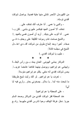 ‫ﻤﻥ ﺍﻟﻜﻬﺭﻤﺎﻥ ﺍﻷﺤﻤﺭ ﺘﺘﺩﻟﻰ ﻤﻨﻬﺎ ﺤﻠﻴﺔ ﻓﻀﻴﺔ. ﻴﻭﺍﺼل ﺸﻭﻜﺕ‬
                                          ‫ﺃﻓﻨﺩﻱ ﺘﻭﺴﻠﻪ:‬
       ‫- ﻭﺍﻟﻨﺒﻲ ﻴﺎ ﻋﻤﻲ.. ﺃﻨﺎ ﻋﺎﺭﻑ ﺃﻨﻙ ﺘﺨﺎﻑ ﻋﻠﻲ..‬
‫ﺘﺨﺎﻑ ﺃﻻ ﺃﺼﻭﻥ ﺍﻟﻌﻬﺩ ﻓﻴﻨﻜﺴﺭ ﻅﻬﺭﻱ ﺒﺫﻨﺒﻲ.. ﻟﻜﻥ ﻴـﺎ‬
‫ﻋﻤﻲ.. ﺃﻨﺎ ﺃﺘﻭﺏ ﻋﻠﻰ ﻴﺩﻴﻙ.. ﺃﺭﻴﺩ ﺃﻥ ﺃﺼﻭﻥ ﻨﻔﺴﻲ ﺒﺎﻟﻌﻬﺩ..!‬
‫ﻭﺍﻟﺸﻴﺦ ﺼﺎﻤﺕ ﺘﻨﺎﻡ ﺭﻤﻭﺸﻪ ﺍﻟﻜﺜﻴﻔﺔ ﻋﻠﻰ ﻭﺠﻨﺘﻴـﻪ ﻓـﻲ‬
‫ﺼﻔﺎﺀ. ﺃﺨﻴﺭﺍ ﻭﺒﻌﺩ ﺇﻟﺤﺎﺡ ﻁﻭﻴل ﻤﻥ ﺸﻭﻜﺕ ﺃﻓﻨـﺩﻱ ﺍﻋﺘـﺩل‬
                                  ‫ﺍﻟﺸﻴﺦ ﻓﻲ ﻤﺠﻠﺴﻪ ﻗﺎﺌﻼ:‬
                         ‫- ﻁﻴﺏ ﻴﺎ ﺸﻭﻜﺕ ﺃﻓﻨﺩﻱ..!‬

‫ﺍﻟﺩﻭﻜﺎﺭ ﻴﻤﺸﻲ ﺍﻟﻬﻭﻴﻨﻰ. ﺍﻟﻌﻨﺎﻥ ﻴﻤﺘﺩ ﺒـﻴﻥ ﺭﺃﺱ ﺍﻟﺒﻐﻠـﺔ‬
‫ﻭﺇﺒﻬﺎﻤﻲ ﻋﻡ ﺇﺒﺭﺍﻫﻴﻡ، ﻭﻴﻭﺼل ﺒﻴﻨﻬﻤﺎ ﺘﻔﺎﻫﻤﺎ ﻏﺎﻤﻀﺎ ﻏﺭﻴﺒـﺎ.‬
     ‫ﻴﺤﺱ ﺸﻭﻜﺕ ﺇﻓﻨﺩﻱ ﺃﻨﻪ ﻤﻨﻔﻲ. ﻴﻜﻠﻡ ﻋﻡ ﺇﺒﺭﺍﻫﻴﻡ ﻤﺘﻭﺴﻼ:‬
‫- ﺘﻌﺭﻑ ﻴﺎ ﻋﻡ ﺇﺒﺭﺍﻫﻴﻡ.. ﻟﻭ ﺃﻨﻙ ﺭﺃﻴﺕ ﺸﻴﺦ ﻁﺭﻴﻘﺘﻨﺎ‬
‫ﻤﺎ ﺸﺒﻌﺕ ﻤﻨﻪ ﺃﺒﺩﺍ.. ﻴﺎ ﺴﻼﻡ.. ﻴﺼﻐﺭﻨﻲ ﺒﻌﺎﻡ.. ﻭﺃﺭﻱ ﻓﻴﻪ ﺃﺒﺎ‬
                                                     ‫ﻟﻲ!‬
                      ‫- ﻋﻠﻰ ﺍﻟﻤﺤﻁﺔ ﻴﺎ ﻋﻡ ﺇﺒﺭﺍﻫﻴﻡ!‬
‫ﻋﻨﺩ ﺍﻟﻤﺤﻁﺔ ﻗﻔﺯ ﺸﻭﻜﺕ ﺃﻓﻨﺩﻱ ﻤﻥ ﺍﻟﺩﻭﻜﺎﺭ ﻭﺼﻌﺩ ﺍﻟﺴﻠﻡ‬
‫ﺠﺭﻴﺎ. ﺩﺨل ﻏﺭﻓﺔ ﺍﻟﻬﺎﺘﻑ ﻭﺤﻴﺎ ﺘﺎﺩﺭﺱ ﺃﻓﻨﺩﻱ ﻤﻠﻬﻭﺠﺎ. ﺭﻓـﻊ‬
 