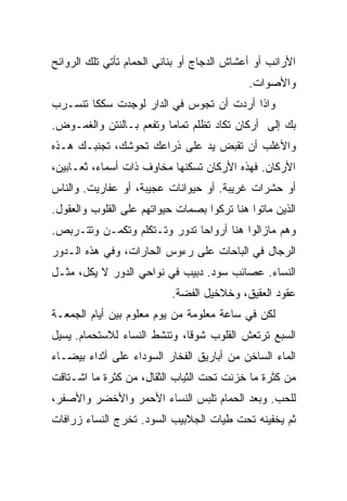 ‫ﺍﻷﺭﺍﻨﺏ ﺃﻭ ﺃﻋﺸﺎﺵ ﺍﻟﺩﺠﺎﺝ ﺃﻭ ﺒﻨﺎﻨﻲ ﺍﻟﺤﻤﺎﻡ ﺘﺄﺘﻲ ﺘﻠﻙ ﺍﻟﺭﻭﺍﺌﺢ‬
                                            ‫ﻭﺍﻷﺼﻭﺍﺕ.‬
‫ﻭﺍﺫﺍ ﺃﺭﺩﺕ ﺃﻥ ﺘﺠﻭﺱ ﻓﻲ ﺍﻟﺩﺍﺭ ﻟﻭﺠﺩﺕ ﺴﻜﻜﺎ ﺘﻨﺴـﺭﺏ‬
‫ﺒﻙ ﺇﻟﻰ ﺃﺭﻜﺎﻥ ﺘﻜﺎﺩ ﺘﻅﻠﻡ ﺘﻤﺎﻤﺎ ﻭﺘﻔﻌﻡ ﺒـﺎﻟﻨﺘﻥ ﻭﺍﻟﻐﻤـﻭﺽ.‬
‫ﻭﺍﻷﻏﻠﺏ ﺃﻥ ﺘﻘﺒﺽ ﻴﺩ ﻋﻠﻰ ﺫﺭﺍﻋﻙ ﺘﺤﻭﺸﻙ، ﺘﺠﻨﺒـﻙ ﻫـﺫﻩ‬
‫ﺍﻷﺭﻜﺎﻥ. ﻓﻬﺫﻩ ﺍﻷﺭﻜﺎﻥ ﺘﺴﻜﻨﻬﺎ ﻤﺨﺎﻭﻑ ﺫﺍﺕ ﺃﺴﻤﺎﺀ، ﺜﻌـﺎﺒﻴﻥ،‬
‫ﺃﻭ ﺤﺸﺭﺍﺕ ﻏﺭﻴﺒﺔ. ﺃﻭ ﺤﻴﻭﺍﻨﺎﺕ ﻋﺠﻴﺒﺔ، ﺃﻭ ﻋﻔﺎﺭﻴﺕ. ﻭﺍﻟﻨﺎﺱ‬
‫ﺍﻟﺫﻴﻥ ﻤﺎﺘﻭﺍ ﻫﻨﺎ ﺘﺭﻜﻭﺍ ﺒﺼﻤﺎﺕ ﺤﻴﻭﺍﺘﻬﻡ ﻋﻠﻰ ﺍﻟﻘﻠﻭﺏ ﻭﺍﻟﻌﻘﻭل.‬
‫ﻭﻫﻡ ﻤﺎﺯﺍﻟﻭﺍ ﻫﻨﺎ ﺃﺭﻭﺍﺤﺎ ﺘﺩﻭﺭ ﻭﺘـﺘﻜﻠﻡ ﻭﺘﻜﻤـﻥ ﻭﺘﺘـﺭﺒﺹ.‬
‫ﺍﻟﺭﺠﺎل ﻓﻲ ﺍﻟﺒﺎﺤﺎﺕ ﻋﻠﻰ ﺭﺀﻭﺱ ﺍﻟﺤﺎﺭﺍﺕ، ﻭﻓﻲ ﻫﺫﻩ ﺍﻟـﺩﻭﺭ‬
‫ﺍﻟﻨﺴﺎﺀ. ﻋﺼﺎﺌﺏ ﺴﻭﺩ. ﺩﺒﻴﺏ ﻓﻲ ﻨﻭﺍﺤﻲ ﺍﻟﺩﻭﺭ ﻻ ﻴﻜل، ﻤﺜـل‬
                           ‫ﻋﻘﻭﺩ ﺍﻟﻌﻘﻴﻕ، ﻭﺨﻼﺨﻴل ﺍﻟﻔﻀﺔ.‬
‫ﻟﻜﻥ ﻓﻲ ﺴﺎﻋﺔ ﻤﻌﻠﻭﻤﺔ ﻤﻥ ﻴﻭﻡ ﻤﻌﻠﻭﻡ ﺒﻴﻥ ﺃﻴﺎﻡ ﺍﻟﺠﻤﻌـﺔ‬
‫ﺍﻟﺴﺒﻊ ﺘﺭﺘﻌﺵ ﺍﻟﻘﻠﻭﺏ ﺸﻭﻗﺎ، ﻭﺘﻨﺸﻁ ﺍﻟﻨﺴﺎﺀ ﻟﻼﺴﺘﺤﻤﺎﻡ. ﻴﺴﻴل‬
‫ﺍﻟﻤﺎﺀ ﺍﻟﺴﺎﺨﻥ ﻤﻥ ﺃﺒﺎﺭﻴﻕ ﺍﻟﻔﺨﺎﺭ ﺍﻟﺴﻭﺩﺍﺀ ﻋﻠﻰ ﺃﺜﺩﺍﺀ ﺒﻴﻀـﺎﺀ‬
‫ﻤﻥ ﻜﺜﺭﺓ ﻤﺎ ﺨﺯﻨﺕ ﺘﺤﺕ ﺍﻟﺜﻴﺎﺏ ﺍﻟﺜﻘﺎل، ﻤﻥ ﻜﺜﺭﺓ ﻤﺎ ﺍﺸـﺘﺎﻗﺕ‬
‫ﻟﻠﺤﺏ. ﻭﺒﻌﺩ ﺍﻟﺤﻤﺎﻡ ﺘﻠﺒﺱ ﺍﻟﻨﺴﺎﺀ ﺍﻷﺤﻤﺭ ﻭﺍﻷﺨﻀﺭ ﻭﺍﻷﺼﻔﺭ،‬
‫ﺜﻡ ﻴﺨﻔﻴﻨﻪ ﺘﺤﺕ ﻁﻴﺎﺕ ﺍﻟﺠﻼﺒﻴﺏ ﺍﻟﺴﻭﺩ. ﺘﺨﺭﺝ ﺍﻟﻨﺴﺎﺀ ﺯﺭﺍﻓﺎﺕ‬
 