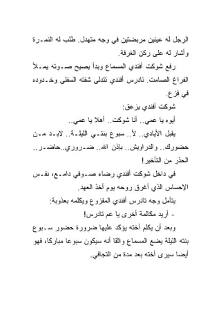 ‫ﺍﻟﺭﺠل ﻟﻪ ﻋﻴﻨﻴﻥ ﻤﺭﺒﻀﺘﻴﻥ ﻓﻲ ﻭﺠﻪ ﻤﺘﻬﺩل. ﻁﻠﺏ ﻟﻪ ﺍﻟﻨﻤـﺭﺓ‬
                               ‫ﻭﺃﺸﺎﺭ ﻟﻪ ﻋﻠﻰ ﺭﻜﻥ ﺍﻟﻐﺭﻓﺔ.‬
‫ﺭﻓﻊ ﺸﻭﻜﺕ ﺃﻓﻨﺩﻱ ﺍﻟﻤﺴﻤﺎﻉ ﻭﺒﺩﺃ ﻴﺼﻴﺢ ﺼـﻭﺘﻪ ﻴﻤـﻸ‬
‫ﺍﻟﻔﺭﺍﻍ ﺍﻟﺼﺎﻤﺕ. ﺘﺎﺩﺭﺱ ﺃﻓﻨﺩﻱ ﺘﺘﺩﻟﻰ ﺸﻔﺘﻪ ﺍﻟﺴﻔﻠﻰ ﻭﺨـﺩﻭﺩﻩ‬
                                                ‫ﻓﻲ ﻓﺯﻉ.‬
                                ‫ﺸﻭﻜﺕ ﺃﻓﻨﺩﻱ ﻴﺯﻋﻕ:‬
            ‫ﺃﻴﻭﻩ ﻴﺎ ﻋﻤﻲ.. ﺃﻨﺎ ﺸﻭﻜﺕ.. ﺃﻫﻼ ﻴﺎ ﻋﻤﻲ..‬
‫ﻴﻘﺒل ﺍﻷﻴﺎﺩﻱ.. ﻷ.. ﺴﺒﻭﻉ ﺒﻨﺘـﻲ ﺍﻟﻠﻴﻠـﺔ.. ﻻﺒـﺩ ﻤـﻥ‬
‫ﺤﻀﻭﺭﻙ.. ﻭﺍﻟﺩﺭﺍﻭﻴﺵ.. ﺒﺈﺫﻥ ﺍﷲ.. ﻀـﺭﻭﺭﻱ..ﺤﺎﻀـﺭ..‬
                                       ‫ﺍﻟﺤﺫﺭ ﻤﻥ ﺍﻟﺘﺄﺨﻴﺭ!‬
‫ﻓﻲ ﺩﺍﺨل ﺸﻭﻜﺕ ﺃﻓﻨﺩﻱ ﺭﻀﺎﺀ ﺼـﻭﻓﻲ ﺩﺍﻤـﻊ، ﻨﻔـﺱ‬
                ‫ﺍﻹﺤﺴﺎﺱ ﺍﻟﺫﻱ ﺃﻏﺭﻕ ﺭﻭﺤﻪ ﻴﻭﻡ ﺃﺨﺫ ﺍﻟﻌﻬﺩ.‬
      ‫ﻴﺘﺄﻤل ﻭﺠﻪ ﺘﺎﺩﺭﺱ ﺃﻓﻨﺩﻱ ﺍﻟﻤﻔﺯﻭﻉ ﻭﻴﻜﻠﻤﻪ ﺒﻌﺫﻭﺒﺔ:‬
                  ‫- ﺃﺭﻴﺩ ﻤﻜﺎﻟﻤﺔ ﺃﺨﺭﻯ ﻴﺎ ﻋﻡ ﺘﺎﺩﺭﺱ!‬
‫ﻭﺒﻌﺩ ﺃﻥ ﻴﻜﻠﻡ ﺃﺨﺘﻪ ﻴﺅﻜﺩ ﻋﻠﻴﻬﺎ ﻀﺭﻭﺭﺓ ﺤﻀﻭﺭ ﺴـﺒﻭﻉ‬
‫ﺒﻨﺘﻪ ﺍﻟﻠﻴﻠﺔ ﻴﻀﻊ ﺍﻟﻤﺴﻤﺎﻉ ﻭﺍﺜﻘﺎ ﺃﻨﻪ ﺴﻴﻜﻭﻥ ﺴﺒﻭﻋﺎ ﻤﺒﺎﺭﻜﺎ، ﻓﻬﻭ‬
                    ‫ﺃﻴﻀﺎ ﺴﻴﺭﻯ ﺃﺨﺘﻪ ﺒﻌﺩ ﻤﺩﺓ ﻤﻥ ﺍﻟﺘﺠﺎﻓﻲ.‬
 