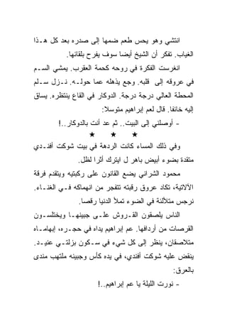 ‫ﺍﻨﺘﺸﻲ ﻭﻫﻭ ﻴﺤﺱ ﻁﻌﻡ ﻀﻤﻬﺎ ﺇﻟﻰ ﺼﺩﺭﻩ ﺒﻌﺩ ﻜل ﻫـﺫﺍ‬
           ‫ﺍﻟﻐﻴﺎﺏ. ﺘﻔﻜﺭ ﺃﻥ ﺍﻟﺸﻴﺦ ﺃﻴﻀﺎ ﺴﻭﻑ ﻴﻔﺭﺡ ﺒﻠﻘﺎﺌﻬﺎ.‬
‫ﺍﻨﻐﺭﺴﺕ ﺍﻟﻔﻜﺭﺓ ﻓﻲ ﺭﻭﺤﻪ ﻜﺤﻤﺔ ﺍﻟﻌﻘﺭﺏ. ﻴﻤﺸﻲ ﺍﻟﺴـﻡ‬
‫ﻓﻲ ﻋﺭﻭﻗﻪ ﺇﻟﻰ ﻗﻠﺒﻪ. ﻭﺠﻊ ﻴﺫﻫﻠﻪ ﻋﻤﺎ ﺤﻭﻟـﻪ. ﻨـﺯل ﺴـﻠﻡ‬
‫ﺍﻟﻤﺤﻁﺔ ﺍﻟﻌﺎﻟﻲ ﺩﺭﺠﺔ ﺩﺭﺠﺔ. ﺍﻟﺩﻭﻜﺎﺭ ﻓﻲ ﺍﻟﻘﺎﻉ ﻴﻨﺘﻅﺭﻩ. ﻴﺴﺎﻕ‬
                       ‫ﺇﻟﻴﻪ ﺨﺎﺌﻔﺎ. ﻗﺎل ﻟﻌﻡ ﺇﺒﺭﺍﻫﻴﻡ ﻤﺘﻭﺴﻼ:‬
        ‫- ﺃﻭﺼﻠﻨﻲ ﺇﻟﻰ ﺍﻟﺒﻴﺕ.. ﺜﻡ ﻋﺩ ﺃﻨﺕ ﺒﺎﻟﺩﻭﻜﺎﺭ..!‬

‫ﻭﻓﻲ ﺫﻟﻙ ﺍﻟﻤﺴﺎﺀ ﻜﺎﻨﺕ ﺍﻟﺭﺩﻫﺔ ﻓﻲ ﺒﻴﺕ ﺸﻭﻜﺕ ﺃﻓﻨـﺩﻱ‬
               ‫ﻤﺘﻘﺩﺓ ﺒﻀﻭﺀ ﺃﺒﻴﺽ ﺒﺎﻫﺭ ل ﺍﻴﺘﺭﻙ ﺃﺜﺭﺍ ﻟﻅل.‬
‫ﻤﺤﻤﻭﺩ ﺍﻟﺸﺭﺍﻨﻲ ﻴﻀﻊ ﺍﻟﻘﺎﻨﻭﻥ ﻋﻠﻰ ﺭﻜﺒﺘﻴﻪ ﻭﻴﺘﻘﺩﻡ ﻓﺭﻗﺔ‬
‫ﺍﻵﻻﺘﻴﺔ، ﺘﻜﺎﺩ ﻋﺭﻭﻕ ﺭﻗﺒﺘﻪ ﺘﺘﻔﺠﺭ ﻤﻥ ﺍﻨﻬﻤﺎﻜﻪ ﻓـﻲ ﺍﻟﻐﻨـﺎﺀ.‬
               ‫ﻨﺭﺠﺱ ﻤﺘﻸﻟﺌﺔ ﻓﻲ ﺍﻟﻀﻭﺀ ﺘﻤﻸ ﺍﻟﺩﻨﻴﺎ ﺭﻗﺼﺎ.‬
‫ﺍﻟﻨﺎﺱ ﻴﻠﺼﻘﻭﻥ ﺍﻟﻘـﺭﻭﺵ ﻋﻠـﻰ ﺠﺒﻴﻨﻬـﺎ ﻭﻴﺨﺘﻠﺴـﻭﻥ‬
‫ﺍﻟﻘﺭﺼﺎﺕ ﻤﻥ ﺃﺭﺩﺍﻓﻬﺎ. ﻋﻡ ﺇﺒﺭﺍﻫﻴﻡ ﻴﺩﺍﻩ ﻓﻲ ﺤﺠـﺭﻩ، ﺇﺒﻬﺎﻤـﺎﻩ‬
‫ﻤﺘﻼﺼﻘﺎﻥ، ﻴﻨﻅﺭ ﺇﻟﻰ ﻜل ﺸﻲﺀ ﻓﻲ ﺴـﻜﻭﻥ ﺒﺯﻟﺘـﻲ ﻋﻨﻴـﺩ.‬
‫ﻴﻨﻘﺽ ﻋﻠﻴﻪ ﺸﻭﻜﺕ ﺃﻓﻨﺩﻱ، ﻓﻲ ﻴﺩﻩ ﻜﺄﺱ ﻭﺠﺒﻴﻨﻪ ﻤﻠﺘﻬﺏ ﻤﻨﺩﻯ‬
                                                 ‫ﺒﺎﻟﻌﺭﻕ:‬
                     ‫- ﻨﻭﺭﺕ ﺍﻟﻠﻴﻠﺔ ﻴﺎ ﻋﻡ ﺇﺒﺭﺍﻫﻴﻡ..!‬
 