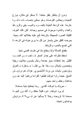 ‫ﻭﺩﻭﻥ ﺃﻥ ﻴﻨﺘﻅﺭ ﻴﻘﻔﺯ ﻤﺒﺘﻌﺩﺍ. ﻻ ﻴﺴﺘﻘﺭ ﻓﻲ ﻤﻜﺎﻥ، ﻴﻭﺯﻉ‬
‫ﺍﻟﺘﺤﻴﺎﺕ ﻭﻴﺨﺘﻠﺱ ﺍﻟﻘﺭﺼﺎﺕ ﻭﻫﻭ ﻤﻤﺘﻠﺊ ﺒﺈﺤﺴﺎﺴـﺎﺕ ﺩﺍﻋـﺭﺓ‬
‫ﻋﺎﺭﻤﺔ. ﻫﺫﻩ ﺍﻟﺭﺩﻫﺔ ﺍﻟﻤﻠﻴﺌﺔ ﺒﺎﻟﻀـﻭﺀ ﻭﺍﻟﻤﻭﺴـﻴﻘﻰ ﻭﺍﻟﺯﻴـﺎﻁ‬
‫ﻭﺍﻟﻐﻨﺎﺀ ﻭﺍﻟﻨﺸﻭﺓ ﻤﻭﺠﻭﺩﺓ ﻓﻲ ﺼﻤﻴﻡ ﻭﺠﺩﺍﻨﻪ. ﻟﻜﻥ ﺘﻠﻙ ﺍﻟﻐﺭﻑ‬
‫ﺍﻟﻘﻠﻴﻠﺔ ﺍﻟﻀﻭﺀ ﺍﻟﻤﺤﻴﻁﺔ ﺒﺎﻟﺭﺩﻫﺔ ﺘﻠﺢ ﻋﻠﻴﻪ ﺒﻅﻼﻟﻬﺎ ﺍﻟﺸـﺒﺤﻴﺔ.‬
‫ﻴﻤﺭﻀﻪ ﺍﻟﻘﻠﻕ ﺤﺘﻰ ﻴﺸﻤﺌﺯ ﻤﻥ ﻜل ﻤﺎ ﻴﺭﻯ ﺤﻭﻟﻪ ﻓﻲ ﺍﻟﺭﺩﻫـﺔ‬
                             ‫ﺍﻟﺘﻲ ﺘﻀﺞ ﺒﺎﻟﻀﻭﺀ ﻭﺍﻟﺯﻴﺎﻁ.‬
    ‫ﻴﻘﻁﻊ ﺍﻟﺼﺎﻟﺔ ﻭﺜﺒﺎ ﻭﻴﻔﺘﺢ ﺒﺎﺒﺎ ﻓﻲ ﻁﺭﻑ ﻗﺼﻲ ﻤﻨﻬﺎ.‬
‫ﺘﺴﻘﻁ ﻨﻅﺭﺍﺘﻪ ﻋﻠﻰ ﺠﺩﺍﺭ ﺃﺼﻔﺭ ﺸـﺎﺤﺏ ﻤـﻥ ﺍﻟﻀـﻭﺀ‬
‫ﺍﻟﻘﻠﻴل. ﺒﻌﺩ ﻟﺤﻅﺎﺕ ﻴﻤﻴﺯ ﺒﻀﻌﺔ ﺭﺠﺎل ﻴﻠﺒﺴﻭﻥ ﺠﻼﺒﻴﺏ ﺭﻴﻔﻴﺔ‬
‫ﻭﻴﺘﻌﻤﻤﻭﻥ ﺒﺸﻴﻼﻥ ﻭﺴـﺨﺔ ﻋﻠـﻰ ﺘﻘﺎﻴـﺎ ﻤـﺅﻁﺭﺓ ﺒـﺎﻟﻌﺭﻕ‬
‫ﻭﻴﺘﺭﻨﺤﻭﻥ ﺒﺄﺒﻴﺎﺕ ﻤﻥ ﺒﺭﺩﺓ ﺍﻷﺒﺎﺼﻴﺭﻱ. ﻫﺅﻻﺀ ﻫﻡ ﺩﺭﺍﻭﻴـﺵ‬
‫ﺍﻟﺸﻴﺦ. ﺤﻴﻨﻤﺎ ﺭﺃﻭﺍ ﺸﻭﻜﺕ ﻗﻁﻌﻭﺍ ﺍﻟﻘﺭﺍﺀﺓ ﻭﺭﻓﻌﻭﺍ ﺇﻟﻴﻪ ﻋﻴـﻭﻥ‬
                               ‫ﻤﺩﺍﻫﻨﺔ، ﻭﻫﺘﻑ ﻭﺍﺤﺩ ﻤﻨﻬﻡ:‬
  ‫- ﻤﺒﺭﻭﻙ ﻴﺎ ﺸﻭﻜﺕ ﺃﻓﻨﺩﻱ.. ﺭﺒﻨﺎ ﻴﺠﻌﻠﻬﺎ ﺒﻨﻴﺔ ﻤﺴﻌﺩﺓ!‬
‫ﻟﻡ ﻴﺭﺩ ﺸﻭﻜﺕ. ﺸﺭﺩ ﻗﻠﻴﻼ ﻤﺘﻔﻜـﺭﺍ، ﺃﺘﻜـﻭﻥ ﺍﻟﺒﻨﻴـﺔ‬
‫ﻤﺴﻌﺩﺓ ﺇﺫﺍ ﺘﺯﻭﺠﺕ ﺭﺠﻼ ﻻ ﻴﺴﺄﻟﻬﺎ ﻋﻥ ﺸـﻲﺀ؟ ﺍﻟـﺩﺭﺍﻭﻴﺵ‬
                                        ‫ﻴﻭﺍﺼﻠﻭﻥ ﺘﺤﻴﺘﻪ:‬
 