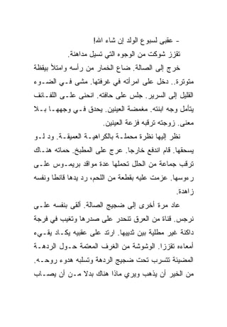 ‫- ﻋﻘﺒﻰ ﻟﺴﺒﻭﻉ ﺍﻟﻭﻟﺩ ﺇﻥ ﺸﺎﺀ ﺍﷲ!‬
           ‫ﺘﻘﺯﺯ ﺸﻭﻜﺕ ﻤﻥ ﺍﻟﻭﺠﻭﻩ ﺍﻟﺘﻲ ﺘﺴﻴل ﻤﺩﺍﻫﻨﺔ.‬
‫ﺨﺭﺝ ﺇﻟﻰ ﺍﻟﺼﺎﻟﺔ. ﻀﺎﻉ ﺍﻟﺨﻤﺎﺭ ﻤﻥ ﺭﺃﺴﻪ ﻭﺍﻤﺘﻸ ﺒﻴﻘﻅﺔ‬
‫ﻤﺘﻭﺘﺭﺓ.. ﺩﺨل ﻋﻠﻰ ﺍﻤﺭﺃﺘﻪ ﻓﻲ ﻏﺭﻓﺘﻬﺎ. ﻤﺸﻰ ﻓـﻲ ﺍﻟﻀـﻭﺀ‬
‫ﺍﻟﻘﻠﻴل ﺇﻟﻰ ﺍﻟﺴﺭﻴﺭ. ﺠﻠﺱ ﻋﻠﻰ ﺤﺎﻓﺘﻪ. ﺍﻨﺤﻨﻰ ﻋﻠـﻰ ﺍﻟﻠﻔـﺎﺌﻑ‬
‫ﻴﺘﺄﻤل ﻭﺠﻪ ﺍﺒﻨﺘﻪ. ﻤﻐﻤﻀﺔ ﺍﻟﻌﻴﻨﻴﻥ. ﻴﺤﺩﻕ ﻓـﻲ ﻭﺠﻬﻬـﺎ ﺒـﻼ‬
                       ‫ﻤﻌﻨﻰ. ﺯﻭﺠﺘﻪ ﺘﺭﻗﺒﻪ ﻓﺯﻋﺔ ﺍﻟﻌﻴﻨﻴﻥ.‬
‫ﻨﻅﺭ ﺇﻟﻴﻬﺎ ﻨﻅﺭﺓ ﻤﺤﻤﻠـﺔ ﺒﺎﻟﻜﺭﺍﻫﻴـﺔ ﺍﻟﻌﻤﻴﻘـﺔ. ﻭﺩ ﻟـﻭ‬
‫ﻴﺴﺤﻘﻬﺎ. ﻗﺎﻡ ﺍﻨﺩﻓﻊ ﺨﺎﺭﺠﺎ. ﻋﺭﺝ ﻋﻠﻰ ﺍﻟﻤﻁﺒﺦ. ﺤﻤﺎﺘﻪ ﻫﻨـﺎﻙ‬
‫ﺘﺭﻗﺏ ﺠﻤﺎﻋﺔ ﻤﻥ ﺍﻟﺤﻠل ﺘﺤﻤﻠﻬﺎ ﻋﺩﺓ ﻤﻭﺍﻗﺩ ﺒﺭﻴﻤـﻭﺱ ﻋﻠـﻰ‬
‫ﺭﺀﻭﺴﻬﺎ. ﻋﺯﻤﺕ ﻋﻠﻴﻪ ﺒﻘﻁﻌﺔ ﻤﻥ ﺍﻟﻠﺤﻡ، ﺭﺩ ﻴﺩﻫﺎ ﻗﺎﻨﻁﺎ ﻭﻨﻔﺴﻪ‬
                                                ‫ﺯﺍﻫﺩﺓ.‬
‫ﻋﺎﺩ ﻤﺭﺓ ﺃﺨﺭﻯ ﺇﻟﻰ ﻀﺠﻴﺞ ﺍﻟﺼﺎﻟﺔ. ﺃﻟﻘﻰ ﺒﻨﻔﺴﻪ ﻋﻠـﻰ‬
‫ﻨﺭﺠﺱ. ﻗﻨﺎﺓ ﻤﻥ ﺍﻟﻌﺭﻕ ﺘﻨﺤﺩﺭ ﻋﻠﻰ ﺼﺩﺭﻫﺎ ﻭﺘﻐﻴﺏ ﻓﻲ ﻓﺭﺠﺔ‬
‫ﺩﺍﻜﻨﺔ ﻏﻴﺭ ﻤﻁﻠﻴﺔ ﺒﻴﻥ ﺜﺩﻴﻴﻬﺎ. ﺍﺭﺘﺩ ﻋﻠﻰ ﻋﻘﺒﻴﻪ ﻴﻜـﺎﺩ ﻴﻘـﻲﺀ‬
‫ﺃﻤﻌﺎﺀﻩ ﺘﻘﺯﺯﺍ. ﺍﻟﻭﺸﻭﺸﺔ ﻤﻥ ﺍﻟﻐﺭﻑ ﺍﻟﻤﻌﺘﻤﺔ ﺤـﻭل ﺍﻟﺭﺩﻫـﺔ‬
‫ﺍﻟﻤﻀﻴﺌﺔ ﺘﺘﺴﺭﺏ ﺘﺤﺕ ﻀﺠﻴﺞ ﺍﻟﺭﺩﻫﺔ ﻭﺘﺴﻠﺒﻪ ﻫﺩﻭﺀ ﺭﻭﺤـﻪ.‬
‫ﻤﻥ ﺍﻟﺨﻴﺭ ﺃﻥ ﻴﺫﻫﺏ ﻭﻴﺭﻱ ﻤﺎﺫﺍ ﻫﻨﺎﻙ ﺒﺩﻻ ﻤـﻥ ﺃﻥ ﻴﺼـﺎﺏ‬
 