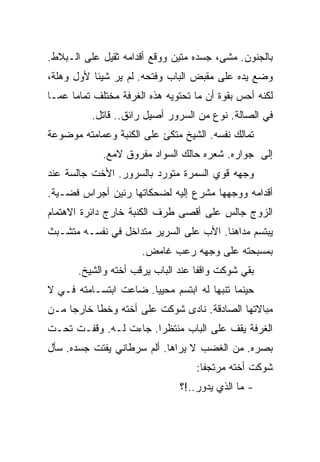 ‫ﺒﺎﻟﺠﻨﻭﻥ. ﻤﺸﻰ، ﺠﺴﺩﻩ ﻤﺘﻴﻥ ﻭﻭﻗﻊ ﺃﻗﺩﺍﻤﻪ ﺜﻘﻴل ﻋﻠﻰ ﺍﻟـﺒﻼﻁ.‬
‫ﻭﻀﻊ ﻴﺩﻩ ﻋﻠﻰ ﻤﻘﺒﺽ ﺍﻟﺒﺎﺏ ﻭﻓﺘﺤﻪ. ﻟﻡ ﻴﺭ ﺸﻴﺌﺎ ﻷﻭل ﻭﻫﻠﺔ،‬
‫ﻟﻜﻨﻪ ﺃﺤﺱ ﺒﻘﻭﺓ ﺃﻥ ﻤﺎ ﺘﺤﺘﻭﻴﻪ ﻫﺫﻩ ﺍﻟﻐﺭﻓﺔ ﻤﺨﺘﻠﻑ ﺘﻤﺎﻤﺎ ﻋﻤـﺎ‬
          ‫ﻓﻲ ﺍﻟﺼﺎﻟﺔ. ﻨﻭﻉ ﻤﻥ ﺍﻟﺴﺭﻭﺭ ﺃﺼﻴل ﺭﺍﺌﻕ.. ﻗﺎﺘل.‬
‫ﺘﻤﺎﻟﻙ ﻨﻔﺴﻪ. ﺍﻟﺸﻴﺦ ﻤﺘﻜﺊ ﻋﻠﻰ ﺍﻟﻜﻨﺒﺔ ﻭﻋﻤﺎﻤﺘﻪ ﻤﻭﻀﻭﻋﺔ‬
             ‫ﺇﻟﻰ ﺠﻭﺍﺭﻩ. ﺸﻌﺭﻩ ﺤﺎﻟﻙ ﺍﻟﺴﻭﺍﺩ ﻤﻔﺭﻭﻕ ﻻﻤﻊ.‬
‫ﻭﺠﻬﻪ ﻗﻭﻱ ﺍﻟﺴﻤﺭﺓ ﻤﺘﻭﺭﺩ ﺒﺎﻟﺴﺭﻭﺭ. ﺍﻷﺨﺕ ﺠﺎﻟﺴﺔ ﻋﻨﺩ‬
‫ﺃﻗﺩﺍﻤﻪ ﻭﻭﺠﻬﻬﺎ ﻤﺸﺭﻉ ﺇﻟﻴﻪ ﻟﻀﺤﻜﺎﺘﻬﺎ ﺭﻨﻴﻥ ﺃﺠﺭﺍﺱ ﻓﻀـﻴﺔ.‬
‫ﺍﻟﺯﻭﺝ ﺠﺎﻟﺱ ﻋﻠﻰ ﺃﻗﺼﻰ ﻁﺭﻑ ﺍﻟﻜﻨﺒﺔ ﺨﺎﺭﺝ ﺩﺍﺌﺭﺓ ﺍﻻﻫﺘﻤﺎﻡ‬
‫ﻴﺒﺘﺴﻡ ﻤﺩﺍﻫﻨﺎ. ﺍﻷﺏ ﻋﻠﻰ ﺍﻟﺴﺭﻴﺭ ﻤﺘﺩﺍﺨل ﻓﻲ ﻨﻔﺴـﻪ ﻤﺘﺸـﺒﺙ‬
                      ‫ﺒﻤﺴﺒﺤﺘﻪ ﻋﻠﻰ ﻭﺠﻬﻪ ﺭﻋﺏ ﻏﺎﻤﺽ.‬
       ‫ﺒﻘﻲ ﺸﻭﻜﺕ ﻭﺍﻗﻔﺎ ﻋﻨﺩ ﺍﻟﺒﺎﺏ ﻴﺭﻗﺏ ﺃﺨﺘﻪ ﻭﺍﻟﺸﻴﺦ.‬
‫ﺤﻴﻨﻤﺎ ﺘﻨﺒﻬﺎ ﻟﻪ ﺍﺒﺘﺴﻡ ﻤﺤﻴﻴﺎ. ﻀﺎﻋﺕ ﺍﺒﺘﺴـﺎﻤﺘﻪ ﻓـﻲ ﻻ‬
‫ﻤﺒﺎﻻﺘﻬﺎ ﺍﻟﺼﺎﺩﻗﺔ. ﻨﺎﺩﻯ ﺸﻭﻜﺕ ﻋﻠﻰ ﺃﺨﺘﻪ ﻭﺨﻁﺎ ﺨﺎﺭﺠﺎ ﻤـﻥ‬
‫ﺍﻟﻐﺭﻓﺔ ﻴﻘﻑ ﻋﻠﻰ ﺍﻟﺒﺎﺏ ﻤﻨﺘﻅﺭﺍ. ﺠﺎﺀﺕ ﻟـﻪ. ﻭﻗﻔـﺕ ﺘﺤـﺕ‬
‫ﺒﺼﺭﻩ. ﻤﻥ ﺍﻟﻐﻀﺏ ﻻ ﻴﺭﺍﻫﺎ. ﺃﻟﻡ ﺴﺭﻁﺎﻨﻲ ﻴﻔﺘﺕ ﺠﺴﺩﻩ. ﺴﺄل‬
                                   ‫ﺸﻭﻜﺕ ﺃﺨﺘﻪ ﻤﺭﺘﺠﻔﺎ:‬
                               ‫- ﻤﺎ ﺍﻟﺫﻱ ﻴﺩﻭﺭ..!؟‬
 