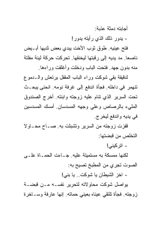 ‫ﺃﺠﺎﺒﺘﻪ ﺩﻤﺜﺔ ﻋﺫﺒﺔ:‬
                       ‫- ﻴﺩﻭﺭ ﺫﻟﻙ ﺍﻟﺫﻱ ﺭﺃﻴﺘﻪ ﻴﺩﻭﺭ!‬
‫ﻓﺘﺢ ﻋﻴﻨﻴﻪ. ﻁﻭﻕ ﺜﻭﺏ ﺍﻷﺨﺕ ﻴﺒﺩﻱ ﺒﻌﺽ ﺜﺩﻴﻬﺎ ﺃﺒـﻴﺽ‬
‫ﻨﺎﺼﻌﺎ. ﻤﺩ ﻴﺩﻴﻪ ﺇﻟﻰ ﺭﻗﺒﺘﻬﺎ ﻟﻴﺨﻨﻘﻬﺎ. ﺘﺤﺭﻜﺕ ﺤﺭﻜﺔ ﻟﻴﻨﺔ ﻤﻔﻠﺘﺔ‬
       ‫ﻤﻨﻪ ﺒﺩﻭﻥ ﺠﻬﺩ. ﻓﺘﺤﺕ ﺍﻟﺒﺎﺏ ﻭﺩﺨﻠﺕ ﻭﺃﻏﻠﻘﺕ ﻭﺭﺍﺀﻫﺎ.‬
‫ﻟﺩﻗﻴﻘﺔ ﺒﻘﻲ ﺸﻭﻜﺕ ﻭﺭﺍﺀ ﺍﻟﺒﺎﺏ ﺍﻟﻤﻘﻔل ﻴﺭﺘﻌﺵ ﻭﺍﻟـﺩﻤﻭﻉ‬
‫ﺘﻨﻬﻤﺭ ﻓﻲ ﺩﺍﺨﻠﻪ. ﻓﺠﺄﺓ ﺍﻨﺩﻓﻊ ﺇﻟﻰ ﻏﺭﻓﺔ ﻨﻭﻤﻪ. ﺍﻨﺤﻨﻰ ﻴﺒﺤـﺙ‬
‫ﺘﺤﺕ ﺍﻟﺴﺭﻴﺭ ﺍﻟﺫﻱ ﺘﻨﺎﻡ ﻋﻠﻴﻪ ﺯﻭﺠﺘﻪ ﻭﺍﺒﻨﺘﻪ. ﺃﺨﺭﺝ ﺍﻟﺼﻨﺩﻭﻕ‬
‫ﺍﻟﻤﻠﻲﺀ ﺒﺎﻟﺭﺼﺎﺹ ﻭﻋﻠﻲ ﻭﺠﻬﻪ ﺍﻟﻤﺴﺩﺴﺎﻥ. ﺃﻤﺴﻙ ﺍﻟﻤﺴﺩﺴﻴﻥ‬
                                  ‫ﻓﻲ ﻴﺩﻴﻪ ﻭﺍﻨﺩﻓﻊ ﻟﻴﺨﺭﺝ.‬
‫ﻗﻔﺯﺕ ﺯﻭﺠﺘﻪ ﻤﻥ ﺍﻟﺴﺭﻴﺭ ﻭﺘﺸﺒﺜﺕ ﺒﻪ. ﺼـﺎﺡ ﻤﺤـﺎﻭﻻ‬
                                    ‫ﺍﻟﺘﺨﻠﺹ ﻤﻥ ﻗﺒﻀﺘﻬﺎ:‬
                                        ‫- ﺍﺘﺭﻜﻴﻨﻲ!‬
‫ﻟﻜﻨﻬﺎ ﻤﻤﺴﻜﺔ ﺒﻪ ﻤﺴﺘﻤﻴﺘﺔ ﻋﻠﻴﻪ. ﺠـﺎﺀﺕ ﺍﻟﺤﻤـﺎﺓ ﻋﻠـﻰ‬
                     ‫ﺍﻟﺼﻭﺕ ﺘﺠﺭﻱ ﻤﻥ ﺍﻟﻤﻁﺒﺦ ﺘﺼﻴﺢ ﺒﻪ:‬
                  ‫- ﺍﺨﺯ ﺍﻟﺸﻴﻁﺎﻥ ﻴﺎ ﺸﻭﻜﺕ.. ﻴﺎ ﺒﻨﻲ!‬
‫ﻴﻭﺍﺼل ﺸﻭﻜﺕ ﻤﺤﺎﻭﻻﺘﻪ ﻟﺘﺤﺭﻴﺭ ﻨﻔﺴـﻪ ﻤـﻥ ﻗﺒﻀـﺔ‬
‫ﺯﻭﺠﺘﻪ. ﻓﺠﺄﺓ ﺘﻠﺘﻘﻲ ﻋﻴﻨﺎﻩ ﺒﻌﻴﻨﻲ ﺤﻤﺎﺘﻪ. ﺇﻨﻬﺎ ﻋﺎﺭﻓﺔ ﻭﺴـﺎﺨﺭﺓ‬
 