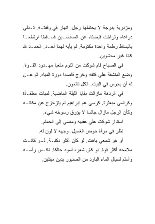 ‫ﻭﻤﺯﺩﺭﻴﺔ ﺒﺩﺭﺠﺔ ﻻ ﻴﺤﺘﻤﻠﻬﺎ ﺭﺠل. ﺍﻨﻬﺎﺭ ﻓﻲ ﻭﻗﻔﺘـﻪ. ﺘـﺩﻟﻰ‬
‫ﺫﺭﺍﻋﺎﻩ ﻭﺘﺭﺍﺨﺕ ﻗﺒﻀﺘﺎﻩ ﻋﻥ ﺍﻟﻤﺴﺩﺴـﻴﻥ ﻓﺴـﻘﻁﺎ ﺍﺭﺘﻁﻤـﺎ‬
‫ﺒﺎﻟﺒﺴﺎﻁ ﺭﻁﻤﺔ ﻭﺍﺤﺩﺓ ﻤﻜﺘﻭﻤﺔ. ﻟﻡ ﻴﺄﺒﻪ ﻟﻬﻤﺎ ﺃﺤـﺩ. ﺍﻟﺤﻤـﺩ ﷲ‬
                                       ‫ﻜﺎﻨﺎ ﻏﻴﺭ ﻤﺤﺸﻭﻴﻥ.‬
‫ﻓﻲ ﺍﻟﺼﺒﺎﺡ ﻗﺎﻡ ﺸﻭﻜﺕ ﻤﻥ ﺍﻟﻨﻭﻡ ﻤﺘﻌﺒﺎ ﻤﻬـﺩﻭﺩ ﺍﻟﻘـﻭﺓ.‬
‫ﻭﻀﻊ ﺍﻟﻤﻨﺸﻔﺔ ﻋﻠﻰ ﻜﺘﻔﻪ ﻭﺨﺭﺝ ﻗﺎﺼﺩﺍ ﺩﻭﺭﺓ ﺍﻟﻤﻴﺎﻩ. ﺜﻡ ﻋـﻥ‬
                     ‫ﻟﻪ ﺃﻥ ﻴﺠﻭﺱ ﻓﻲ ﺍﻟﺒﻴﺕ. ﺍﻟﻜل ﻨﺎﺌﻤﻭﻥ.‬
‫ﻓﻲ ﺍﻟﺭﺩﻫﺔ ﻤﺎﺯﺍﻟﺕ ﺒﻘﺎﻴﺎ ﺍﻟﻠﻴﻠﺔ ﺍﻟﻤﺎﻀﻴﺔ. ﻟﻤﺒﺎﺕ ﻤﻁﻔـﺄﺓ‬
‫ﻭﻜﺭﺍﺴﻲ ﻤﺒﻌﺜﺭﺓ. ﻜﺭﺴﻲ ﻋﻡ ﺇﺒﺭﺍﻫﻴﻡ ﻟﻡ ﻴﺘﺯﺤﺯﺡ ﻋﻥ ﻤﻜﺎﻨـﻪ‬
          ‫ﻭﻜﺄﻥ ﺍﻟﺭﺠل ﻤﺎﺯﺍل ﺠﺎﻟﺴﺎ ﻻ ﻴﺅﺭﻕ ﺭﺴﻭﺨﻪ ﺸﻲﺀ.‬
         ‫ﺍﺴﺘﺩﺍﺭ ﺸﻭﻜﺕ ﻋﻠﻰ ﻋﻘﺒﻴﻪ ﻭﻤﻀﻰ ﺇﻟﻰ ﺍﻟﺤﻤﺎﻡ.‬
       ‫ﻨﻅﺭ ﻓﻲ ﻤﺭﺁﺓ ﺤﻭﺽ ﺍﻟﻐﺴﻴل. ﻭﺠﻬﻪ ﻻ ﻟﻭﻥ ﻟﻪ.‬
‫ﺃﻭ ﻫﻭ ﺸﻤﻌﻲ ﺒﺎﻫﺕ. ﻟﻭ ﻜﺎﻥ ﺃﻜﺜﺭ ﺩﻜﻨـﺔ. ﻟـﻭ ﻜﺎﻨـﺕ‬
‫ﻤﻼﻤﺤﻪ ﺃﻜﺜﺭ ﻗﻭﺓ. ﻟﻭ ﻜﺎﻥ ﺸﻌﺭﻩ ﺃﺴﻭﺩ ﺤﺎﻟﻜﺎ. ﻨﻜـﺱ ﺭﺃﺴـﻪ‬
         ‫ﻭﺃﺴﻠﻡ ﻟﺴﻴﺎل ﺍﻟﻤﺎﺀ ﺍﻟﺒﺎﺭﺩ ﻤﻥ ﺍﻟﺼﻨﺒﻭﺭ ﻴﺩﻴﻥ ﻤﻴﺘﺘﻴﻥ.‬
 