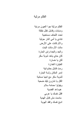 ‫ﺍﻟﻅﻠﻡ ﻤﺭﺜﻴﺔ‬

‫ﺍﻟﻅﻠﻡ ﻤﺭﺜﻴﺔ ﺠﻭﺍ ﺍﻟﻌﻴﻭﻥ ﻤﺭﺌﻴﺔ‬
     ‫ﻭﺩﺒﺎﺒﺎﺕ ﻭﻗ ﹰﺎﺒل ﺘﻘﺘل ﻁﻔﻠﺔ‬
                     ‫ﻨ‬
         ‫ﺘﺤﺕ ﺍﻟﻠﺤﺎﻑ ﻤﺴﺘﺨﺒﻴﺔ‬
      ‫ﺘ ﹰﺎﺩﻱ ﻴﺎ ﺃﻤﻲ ﺍﻟ ﹰﺎﺭ ﺤﻭﻟﻴﺔ‬
                ‫ﻨ‬              ‫ﻨ‬
      ‫ﻭﺍﻷﻡ ﻜﺎﻨﺕ ﻋﻠﻰ ﺍﻷﺭﺽ‬
         ‫ﻤﺎﺘﺕ ﺍﻷﻡ ﻤﺎﺘﺕ ﺍﻟﺒﻨﺕ‬
     ‫ﻭﺍﻟﺠﺩ ﻭﺍﻟﺠﺩﺓ ﻭﺍﺒﻥ ﺍﻟﺤﺎﺭﺓ‬
     ‫ﻜﺎﻥ ﺠﺎﻱ ﻴﺎﺨﺩ ﺸﻭﻴﺔ ﺴﻜﺭ‬
                   ‫ﻟﻜﻥ ﻴﺎ ﺨﺴﺎﺭﺓ‬
                  ‫ﺍﻟﻁﻴﺎﺭﺓ ﺍﻟﻐﺩﺍﺭﺓ‬
           ‫ﺭﻤﺕ ﻗ ﹰﺎﺒل ﺒﻌﺸﻭﺍﺌﻴﺔ‬
                         ‫ﻨ‬
      ‫ﺇ ‪‬ﻤﺭ ﺍﻟﻤﻜﺎﻥ ﻭﻟﺴﺔ ﺍﻟﺠﺎﺭﺓ‬ ‫ﺩ‬
   ‫ﻟﺸﻭﻴﺔ ﺴﻜﺭ ﻤﻊ ﺍﺒﻨﻬﺎ ﻤﺴﺘﻨﻴﺔ‬
    ‫ﺍﻟﻜل ﻴﺎ ﺸﺎﺭﻭﻥ ﻟﻴﻙ ﻀﺤﻴﺔ‬
           ‫ﻭﻴﻘﻭﻟﻭﺍ ﺤﻤﺎﻤﺔ ﺴﻼﻡ‬
                ‫ﻫﻴﺴﺎﻋﺩ ﺍﻟﻘﻀﻴﺔ‬
            ‫ﺍﻗﺘل ﻨﻔﺴﻙ ﻴﺎ ﻋﺭﺒﻲ‬
       ‫ﻤﺎﺩﻤﺕ ﻤﺵ ﻗﺎﺒل ﺍﻟﻬﺩﻴﺔ‬
        ‫ﺍﺩﺒﺢ ﻨﻔﺴﻙ ﻭﺍﻓﻘﺩ ﺍﻟﻬﻭﻴﺔ‬
 