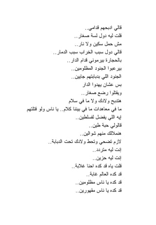 ‫ﻗﺎﻟﻲ ﺍﺩﺒﺤﻬﻡ ﻗﺩﺍﻤﻲ..‬
                          ‫ﻗﻠﺕ ﻟﻴﻪ ﺩﻭل ﻟﺴﺔ ﺼﻐﺎﺭ..‬
                          ‫ﻤﺵ ﺤﻤل ﺴﻜﻴﻥ ﻭﻻ ﹰﺎﺭ..‬
                                ‫ﻨ‬
              ‫ﻗﺎﻟﻲ ﺩﻭل ﺴﺒﺏ ﺍﻟﺨﺭﺍﺏ ﺴﺒﺏ ﺍﻟﺩﻤﺎﺭ..‬
                      ‫ﺒﺎﻟﺤﺠﺎﺭﺓ ﺒﻴﺭﻤﻭﻨﻲ ﻗﺩﺍﻡ ﺍﻟﺩﺍﺭ..‬
                        ‫ﺒﻴﺭﻋﺒﻭﺍ ﺍﻟﺠﻨﻭﺩ ﺍﻟﻤﻅﻠﻭﻤﻴﻥ..‬
                        ‫ﺍﻟﺠﻨﻭﺩ ﺍﻟﻠﻲ ﺒﺩﺒﺎﺒﺘﻬﻡ ﺠﺎﻴﻴﻥ..‬
                               ‫ﺒﺱ ﻋﺸﺎﻥ ﻴﻬﺩﻭﺍ ﺍﻟﺩﺍﺭ‬
                               ‫ﻭﻴﻘﺘﻠﻭﺍ ﺭﻀﻊ ﺼﻐﺎﺭ..‬
                       ‫ﻫﺘﺩﺒﺢ ﻭﻻﺩﻙ ﻭﻻ ﻤﺎ ﻓﻲ ﺴﻼﻡ‬
‫ﻤﺎ ﻓﻲ ﻤﻌﺎﻫﺩﺍﺕ ﻤﺎ ﻓﻲ ﺒﻴﻨ ﹰﺎ ﻜﻼﻡ.. ﻴﺎ ﹰﺎﺱ ﻭﻟﻭ ﻗﺘﻠﺘﻬﻡ‬
             ‫ﻨ‬            ‫ﻨ‬
                           ‫ﺇﻴﻪ ﺍﻟﻠﻲ ﻴﻔﻀل ﻟﻔﺴﻠﻁﻴﻥ..‬
                                    ‫ﻗﺎﻟﻭﻟﻲ ﺤﺒﺔ ﻁﻴﻥ..‬
                              ‫ﻫﻨﻤﻼﻟﻙ ﻤﻨﻬﻡ ﺸﻭﺍﻟﻴﻥ..‬
           ‫ﻻﺯﻡ ﺘﻀﺤﻲ ﻭﺘﺤﻁ ﻭﻻﺩﻙ ﺘﺤﺕ ﺍﻟﺩﺒﺎﺒﺔ..‬
                                      ‫ﺇﻨﺕ ﻟﻴﻪ ﻤﺘﺭﺩﺩ..‬
                                      ‫ﺇﻨﺕ ﻟﻴﻪ ﺤﺯﻴﻥ..‬
                        ‫ﻗﻠﺕ ﻴﺎﻩ ﻗﺩ ﻜﺩﻩ ﺍﺤ ﹰﺎ ﻏﻼﺒﺔ..‬
                                    ‫ﻨ‬
                                   ‫ﻗﺩ ﻜﺩﻩ ﺍﻟﻌﺎﻟﻡ ﻏﺎﺒﺔ..‬
                           ‫ﻗﺩ ﻜﺩﻩ ﻴﺎ ﹰﺎﺱ ﻤﻅﻠﻭﻤﻴﻥ..‬
                                            ‫ﻨ‬
                           ‫ﻗﺩ ﻜﺩﻩ ﻴﺎ ﹰﺎﺱ ﻤﻘﻬﻭﺭﻴﻥ..‬
                                            ‫ﻨ‬
 