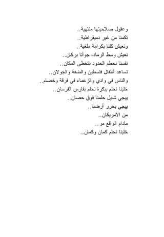 ‫ﻭﻋﻘﻭل ﺼﻼﺤﻴﺘﻬﺎ ﻤﻨﺘﻬﻴﺔ..‬
                  ‫ﺘﻜﻤ ﹰﺎ ﻤﻥ ﻏﻴﺭ ﺩﻤﻴﻘﺭﺍﻁﻴﺔ..‬
                                          ‫ﻨ‬
                  ‫ﻭﻨﻌﻴﺵ ﻜﻠ ﹰﺎ ﺒﻜﺭﺍﻤﺔ ﻤﻠﻐﻴﺔ..‬
                                    ‫ﻨ‬
          ‫ﻨﻌﻴﺵ ﻭﺴﻁ ﺍﻟﺭﻤﺎﺩ، ﺠﻭﺃﻨﺎ ﺒﺭﻜﺎﻥ..‬
         ‫ﻨﻔﺴ ﹰﺎ ﻨﺤﻁﻡ ﺍﻟﺤﺩﻭﺩ ﻨﺘﺨﻁﻰ ﺍﻟﻤﻜﺎﻥ..‬‫ﻨ‬
    ‫ﻨﺴﺎﻋﺩ ﺃﻁﻔﺎل ﻓﻠﺴﻁﻴﻥ ﻭﺍﻟﻀﻔﺔ ﻭﺍﻟﺠﻭﻻﻥ..‬
‫ﻭﺍﻟ ﹰﺎﺱ ﻓﻲ ﻭﺍﺩﻱ ﻭﺍﻟﺯﻋﻤﺎﺀ ﻓﻲ ﻓﺭﻗﺔ ﻭﺨﺼﺎﻡ..‬   ‫ﻨ‬
      ‫ﺨﻠﻴ ﹰﺎ ﻨﺤﻠﻡ ﺒﺒﻜﺭﺓ ﻨﺤﻠﻡ ﺒﻔﺎﺭﺱ ﺍﻟﻔﺭﺴﺎﻥ..‬
                                          ‫ﻨ‬
            ‫ﻴﻴﺠﻲ ﺸﺎﻴل ﺤﻠﻤ ﹰﺎ ﻓﻭﻕ ﺤﺼﺎﻥ..‬
                              ‫ﻨ‬
                        ‫ﻴﻴﺠﻲ ﻴﺤﺭﺭ ﺃﺭﻀ ﹰﺎ..‬
                           ‫ﻨ‬
                               ‫ﻤﻥ ﺍﻷﻤﺭﻴﻜﺎﻥ..‬
                             ‫ﻤﺎﺩﺍﻡ ﺍﻟﻭﺍﻗﻊ ﻤﺭ..‬
                    ‫ﺨﻠﻴ ﹰﺎ ﻨﺤﻠﻡ ﻜﻤﺎﻥ ﻭﻜﻤﺎﻥ..‬
                                          ‫ﻨ‬
 