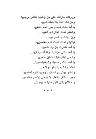 ‫ﻭﻭﺭﻗﺎﺕ ﻤﺎﺯﺍﻟﺕ ﻋﻠﻰ ﺠﺯﻉ ﺸﺎﻴﺦ ﺘﻨﺘﻅﺭ ﻤﺭﻴﺩﻴﻬﺎ‬
                 ‫ﻭﻤﺎﺯﺍﻟﺕ ﺍﻷﻤﺔ ﺒﻼ ﺨﻁﺔ ﺘﻨﺠﻴﻬﺎ..‬
          ‫ﻴﺎ ﺃﻤﺔ ﺒﺎﺘﺕ ﺘﺼﺩﺡ ﻋﻠﻰ ﺃﻨﻐﺎﻡ ﻓﺎﺴﻘﻴﻬﺎ..‬
                  ‫ﻭﺘﻨﺘﻅﺭ ﺘﺤﺕ ﺍﻟﻘﺫﺍﺭﺓ ﻴﺩ ﺘﻨﺘﻘﻴﻬﺎ..‬
                         ‫ﻭﺇﻥ ﻋﺒﺜﺕ ﻴﺩ ﺍﻟﻌﺩﻭ ﻓﻴﻬﺎ..‬
            ‫ﻗﺒﻠﺘﻬﺎ ﻭﺍﻨﺤﻨﺕ ﺘﺤﺕ ﺃﻗﺩﺍﻡ ﻤﻐﺘﺼﺒﻴﻬﺎ..‬
                  ‫ﻴﺎ ﺃﻤﺔ ﺍﻓﺘﺨﺭﺕ ﺒﺎﺯﺩﻴﺎﺩ ﻓﺎﺴﻘﻴﻬﺎ..‬
         ‫ﻴﺎ ﺃﻤﺔ ﺍﻋﺘﻠﻰ ﻋﺭﺸﻬﺎ ﻋﺭﺍﺓ ﺃﻓﺴﺩﻭﺍ ﻓﻴﻬﺎ..‬
             ‫ﻭﺘ ﹰﺎﻤﻰ ﺍﻹﺜﻡ ﻓﺄﻗﺒﻠﺕ ﺘﻌﺎﻨﻕ ﻤﺩﻤﺭﻴﻬﺎ..‬
                                              ‫ﻨ‬
           ‫ﻴﺎ ﺃﻤﺔ ﻋﺎﺙ ﺭﺍﻤﺴﻔﻴﻠﺩ ﻭﺸﻴﺎﻁﻴﻨﻪ ﻓﻴﻬﺎ..‬
                  ‫ﺍﻏﺘﺼﺒﻭﺍ ﺸﺭﻓﻬﺎ ﻭﺫﻟﻭﺍ ﺃﻭﻻﺩﻫﺎ..‬
  ‫ﻭﺍﻋﺘﺫﺭ ﺒﻭﺵ ﻭﺭﺍﻤﺴﻔﻴﻠﺩ ﻭﻭﺠﻬﻭﺍ ﺍﻟﻠﻭﻡ ﻟﻤﺩﻨﺴﻴﻬﺎ‬
‫ﻤﺠﺭﺩ ﺍﻋﺘﺫﺍﺭ ﻭﺍﻟﻌﺎﺭ ﻻ ﻴﻨﻤﺤﻲ ﺇﻻ ﺒﺩﻡ ﻤﻐﺘﺼﺒﻴﻬﺎ‬
             ‫ﻭﺩﻡ ﺍﻷﻤﺭﻴﻜﺎﻥ ﻜﻠﻬﻡ ﺤﻘﻬﺎ ﻤﺎ ﻴﻭﻓﻴﻬﺎ..‬

                    ‫***‬
 