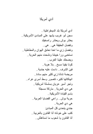 ‫ﺁﺩﻱ ﺃﻤﺭﻴﻜﺎ‬

                   ‫ﺁﺩﻱ ﺃﻤﺭﻴﻜﺎ ﺒﻠﺩ ﺍﻟﺩﻴﻤﻘﺭﺍﻁﻴﺔ..‬
‫ﺴﺠﻥ ﺃﺒﻭ ﻏﺭﻴﺏ ﻴﺸﻬﺩ ﻋﻠﻰ ﺍﻟﻤﺒﺎﺩﺉ ﺍﻷﻤﺭﻴﻜﻴﺔ..‬
                   ‫ﻴﻌﺘﺫﺭ ﺒﻭﺵ ﻭﻴﻌﺘﺫﺭ ﺭﺍﻤﺴﻔﻴﻠﺩ‬
                     ‫ﻭﺘﻔﻀل ﺍﻟﺤﻘﻴﻘﺔ ﻫﻲ.. ﻫﻲ..‬
 ‫ﻭﻨﻔﻀل ﺯﻱ ﻤﺎ ﺍﺤ ﹰﺎ ﻨﻌﺸﻕ ﺍﻟﻬﻭﺍﻥ ﻭﺍﻟﻤﻁﺎﻁﻴﺔ..‬
                             ‫ﻨ‬
     ‫ﻨﺴﺘﺨﺒﻰ ﻭﺭﺍ ﺨﻴﺒﺘ ﹰﺎ ﻭﻨﺸﺤﺕ ﻤﻨﻬﻡ ﺍﻟﺤﺭﻴﺔ..‬
                               ‫ﻨ‬
                         ‫ﻭﻴﻀﺤﻙ ﻋﻠﻴ ﹰﺎ ﺍﻟﻐﺭﺏ..‬
                                     ‫ﻨ‬
                    ‫ﻜﻭ ﹰﺎ ﺒﻘﻴ ﹰﺎ ﻤﺴﺦ.. ﺒﻼ ﻫﻭﻴﺔ..‬
                                         ‫ﻨ ﻨ‬
              ‫ﻓﻴﻥ ﺍﻟﺸﺭﻑ.. ﺩﺍﺴﺕ ﻋﻠﻴﻪ ﺠﻨﺩﻴﺔ..‬
            ‫ﻤﺭﻴﻀﺔ ﺸﺎﺫﺓ ﺯﻱ ﻜﺜﻴﺭ ﻤﻨﻬﻡ ﺴﺎﺩﺓ..‬
    ‫ﺍﻨﻬﺎﻜﺎﺘﻬﺎ ﻜﺘﻴﺭ، ﺘﺘﺼﻭﺭ ﻭﺴﻁ ﺃﺴﺭﻯ ﻋﺭﺍﻩ..‬
           ‫ﻭﺘﺠﺭ ﺃﺴﻴﺭ ﻋﺭﻴﺎﻥ ﺒﺴﻠﺴﻠﺔ ﺃﻤﺭﻴﻜﻴﺔ..‬
                ‫ﻫﻲ ﺩﻱ ﺍﻟﺤﺭﻴﺔ.. ﻤﺎﺭﻜﺔ ﻤﺴﺠﻠﺔ‬
                         ‫ﺒﺎﺴﻡ ﺍﻟﻘﻴﺎﺩﺓ ﺍﻷﻤﺭﻴﻜﻴﺔ..‬
         ‫ﺤﺭﻴﺔ ﺒﻭﺵ.. ﺭﺍﻋﻲ ﺍﻟﻘﻀﺎﻴﺎ ﺍﻟﻌﺭﺒﻴﺔ..‬
                                 ‫ﻫﻲ ﺩﻱ ﺍﻟﺤﺭﻴﺔ..‬
                       ‫ﺠﻨﺩﻱ ﻴﺘﺤﺩﻯ ﻜل ﺍﻟﻤﺒﺎﺩﺉ‬
         ‫ﻜﺘﺏ ﻋﻠﻰ ﺨﻭﺫﺘﻪ ﺃﻨﺎ ﺍﻟﻘﺎﻨﻭﻥ ﺒﺎﻟﻌﺭﺒﻴﺔ..‬
             ‫ﺃﻨﺎ ﺍﻟﻘﺎﻨﻭﻥ ﻴﺎ ﺸﻌﻭﺏ ﻤﺎ ﺘﺴﺘﺎﻫﻠﺵ..‬
 